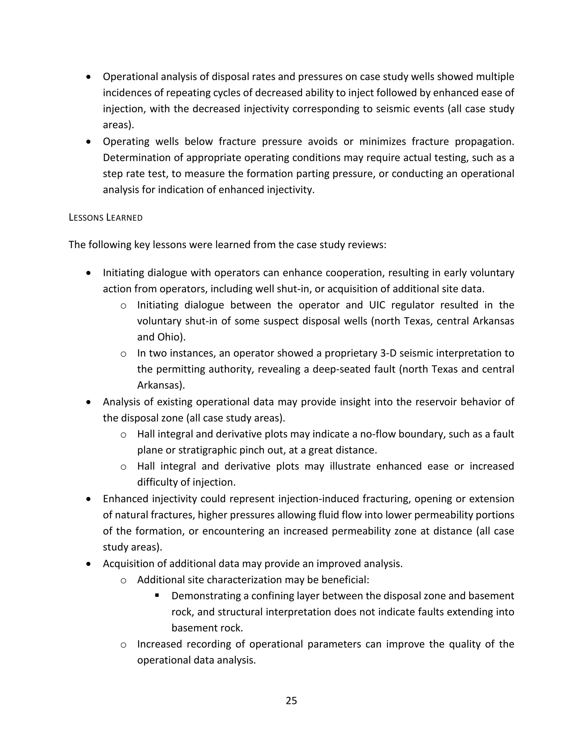 • Operational analysis of disposal rates and pressures on case study wells showed multiple
incidences of repeating cycles of decreased ability to inject followed by enhanced ease of
injection, with the decreased injectivity corresponding to seismic events (all case study
areas).
• Operating wells below fracture pressure avoids or minimizes fracture propagation.
Determination of appropriate operating conditions may require actual testing, such as a
step rate test, to measure the formation parting pressure, or conducting an operational
analysis for indication of enhanced injectivity.
LESSONS LEARNED
The following key lessons were learned from the case study reviews:
• Initiating dialogue with operators can enhance cooperation, resulting in early voluntary
action from operators, including well shut-in, or acquisition of additional site data.
o Initiating dialogue between the operator and UIC regulator resulted in the
voluntary shut-in of some suspect disposal wells (north Texas, central Arkansas
and Ohio).
o In two instances, an operator showed a proprietary 3-D seismic interpretation to
the permitting authority, revealing a deep-seated fault (north Texas and central
Arkansas).
• Analysis of existing operational data may provide insight into the reservoir behavior of
the disposal zone (all case study areas).
o Hall integral and derivative plots may indicate a no-flow boundary, such as a fault
plane or stratigraphic pinch out, at a great distance.
o Hall integral and derivative plots may illustrate enhanced ease or increased
difficulty of injection.
• Enhanced injectivity could represent injection-induced fracturing, opening or extension
of natural fractures, higher pressures allowing fluid flow into lower permeability portions
of the formation, or encountering an increased permeability zone at distance (all case
study areas).
• Acquisition of additional data may provide an improved analysis.
o Additional site characterization may be beneficial:
 Demonstrating a confining layer between the disposal zone and basement
rock, and structural interpretation does not indicate faults extending into
basement rock.
o Increased recording of operational parameters can improve the quality of the
operational data analysis.
25
 