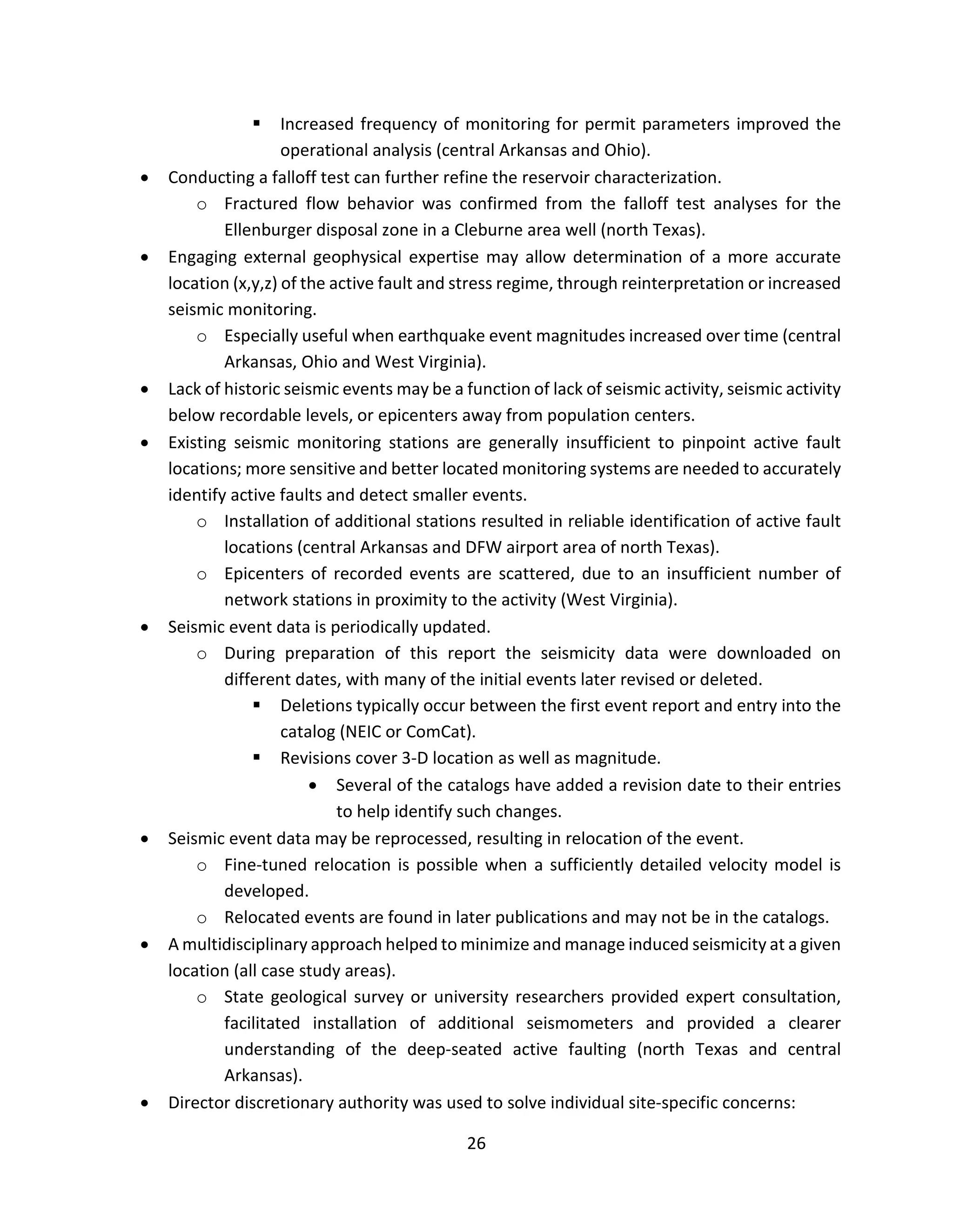  Increased frequency of monitoring for permit parameters improved the
operational analysis (central Arkansas and Ohio).
• Conducting a falloff test can further refine the reservoir characterization.
o Fractured flow behavior was confirmed from the falloff test analyses for the
Ellenburger disposal zone in a Cleburne area well (north Texas).
• Engaging external geophysical expertise may allow determination of a more accurate
location (x,y,z) of the active fault and stress regime, through reinterpretation or increased
seismic monitoring.
o Especially useful when earthquake event magnitudes increased over time (central
Arkansas, Ohio and West Virginia).
• Lack of historic seismic events may be a function of lack of seismic activity, seismic activity
below recordable levels, or epicenters away from population centers.
• Existing seismic monitoring stations are generally insufficient to pinpoint active fault
locations; more sensitive and better located monitoring systems are needed to accurately
identify active faults and detect smaller events.
o Installation of additional stations resulted in reliable identification of active fault
locations (central Arkansas and DFW airport area of north Texas).
o Epicenters of recorded events are scattered, due to an insufficient number of
network stations in proximity to the activity (West Virginia).
• Seismic event data is periodically updated.
o During preparation of this report the seismicity data were downloaded on
different dates, with many of the initial events later revised or deleted.
 Deletions typically occur between the first event report and entry into the
catalog (NEIC or ComCat).
 Revisions cover 3-D location as well as magnitude.
• Several of the catalogs have added a revision date to their entries
to help identify such changes.
• Seismic event data may be reprocessed, resulting in relocation of the event.
o Fine-tuned relocation is possible when a sufficiently detailed velocity model is
developed.
o Relocated events are found in later publications and may not be in the catalogs.
• A multidisciplinary approach helped to minimize and manage induced seismicity at a given
location (all case study areas).
o State geological survey or university researchers provided expert consultation,
facilitated installation of additional seismometers and provided a clearer
understanding of the deep-seated active faulting (north Texas and central
Arkansas).
• Director discretionary authority was used to solve individual site-specific concerns:
26
 