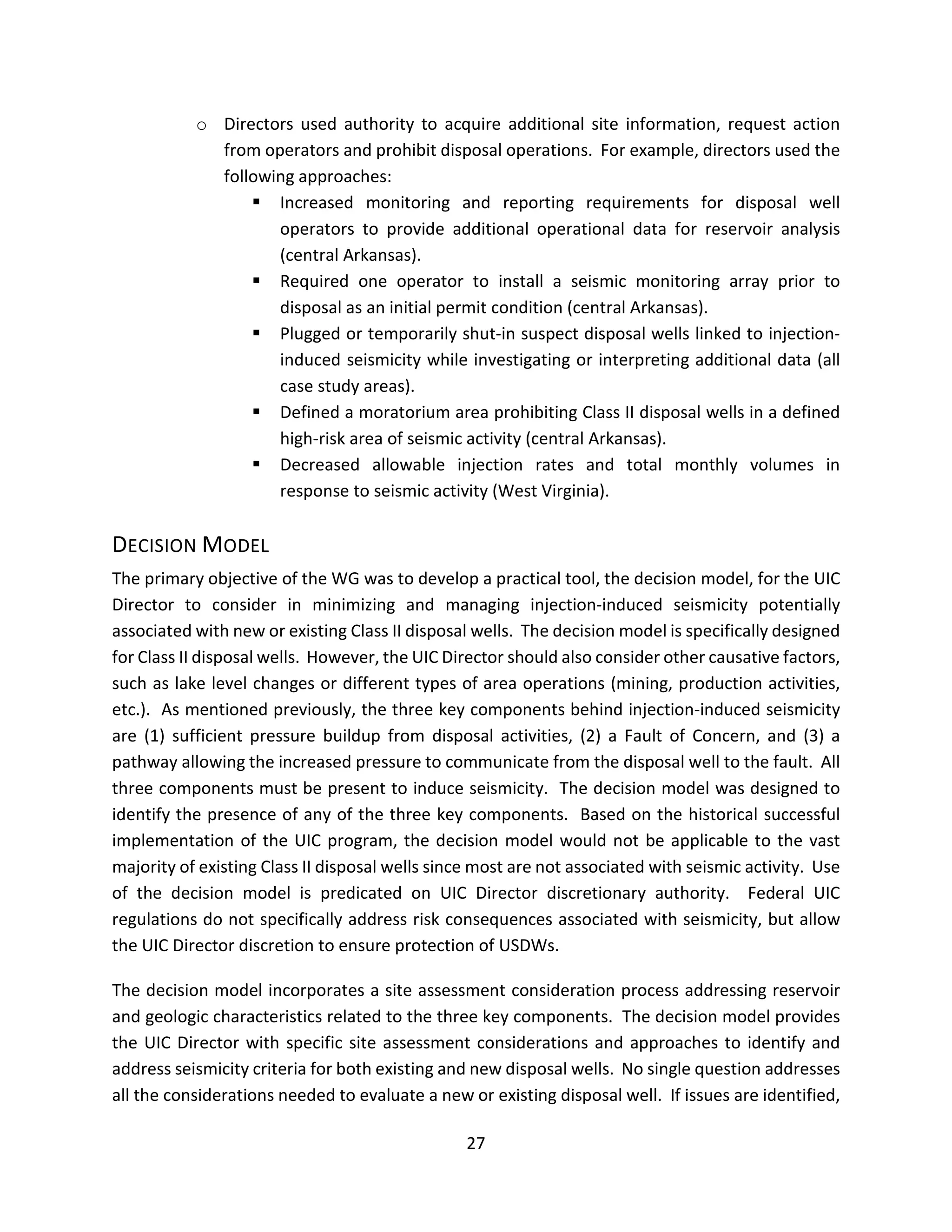 o Directors used authority to acquire additional site information, request action
from operators and prohibit disposal operations. For example, directors used the
following approaches:
 Increased monitoring and reporting requirements for disposal well
operators to provide additional operational data for reservoir analysis
(central Arkansas).
 Required one operator to install a seismic monitoring array prior to
disposal as an initial permit condition (central Arkansas).
 Plugged or temporarily shut-in suspect disposal wells linked to injection-
induced seismicity while investigating or interpreting additional data (all
case study areas).
 Defined a moratorium area prohibiting Class II disposal wells in a defined
high-risk area of seismic activity (central Arkansas).
 Decreased allowable injection rates and total monthly volumes in
response to seismic activity (West Virginia).
DECISION MODEL
The primary objective of the WG was to develop a practical tool, the decision model, for the UIC
Director to consider in minimizing and managing injection-induced seismicity potentially
associated with new or existing Class II disposal wells. The decision model is specifically designed
for Class II disposal wells. However, the UIC Director should also consider other causative factors,
such as lake level changes or different types of area operations (mining, production activities,
etc.). As mentioned previously, the three key components behind injection-induced seismicity
are (1) sufficient pressure buildup from disposal activities, (2) a Fault of Concern, and (3) a
pathway allowing the increased pressure to communicate from the disposal well to the fault. All
three components must be present to induce seismicity. The decision model was designed to
identify the presence of any of the three key components. Based on the historical successful
implementation of the UIC program, the decision model would not be applicable to the vast
majority of existing Class II disposal wells since most are not associated with seismic activity. Use
of the decision model is predicated on UIC Director discretionary authority. Federal UIC
regulations do not specifically address risk consequences associated with seismicity, but allow
the UIC Director discretion to ensure protection of USDWs.
The decision model incorporates a site assessment consideration process addressing reservoir
and geologic characteristics related to the three key components. The decision model provides
the UIC Director with specific site assessment considerations and approaches to identify and
address seismicity criteria for both existing and new disposal wells. No single question addresses
all the considerations needed to evaluate a new or existing disposal well. If issues are identified,
27
 