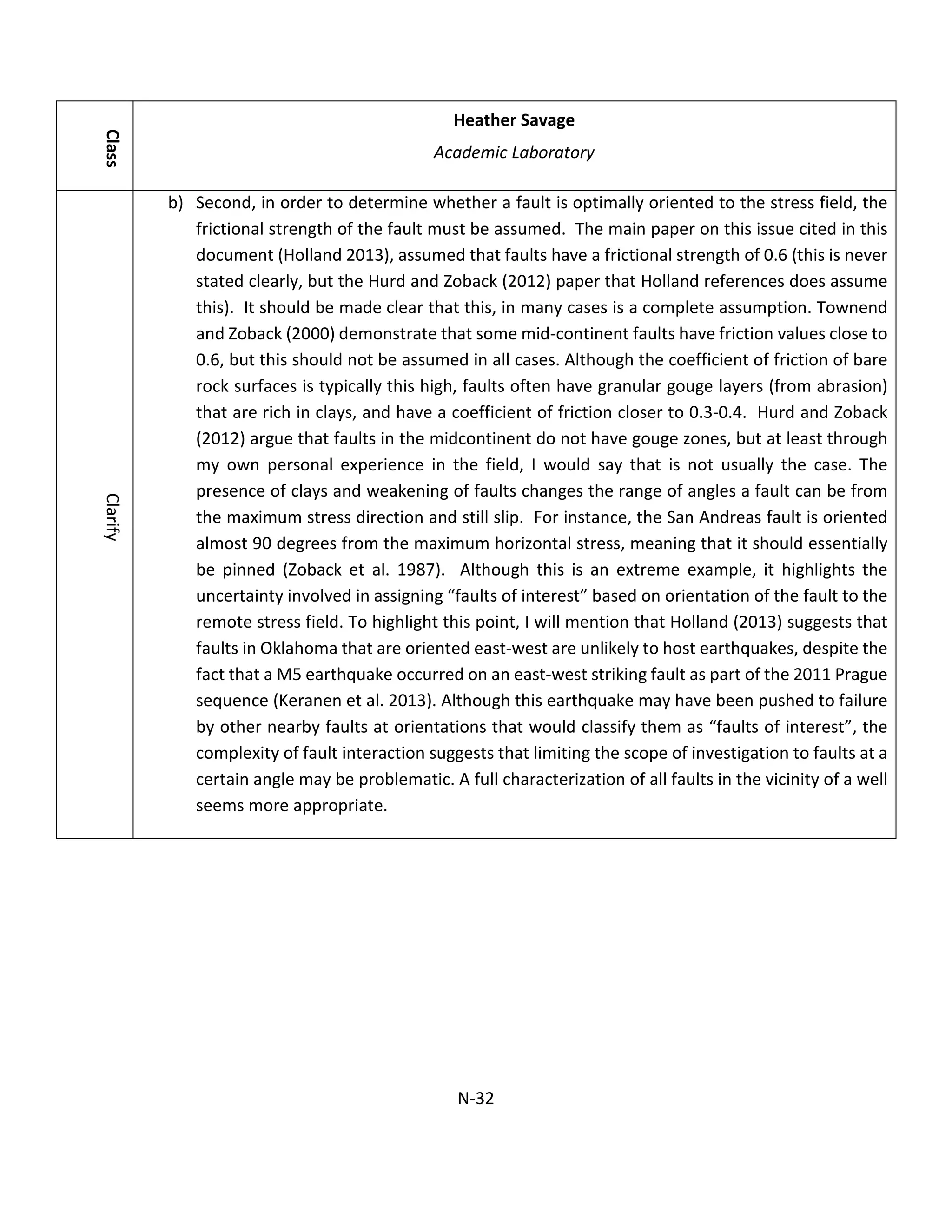 Class
Heather Savage
Academic Laboratory
Clarify
b) Second, in order to determine whether a fault is optimally oriented to the stress field, the
frictional strength of the fault must be assumed. The main paper on this issue cited in this
document (Holland 2013), assumed that faults have a frictional strength of 0.6 (this is never
stated clearly, but the Hurd and Zoback (2012) paper that Holland references does assume
this). It should be made clear that this, in many cases is a complete assumption. Townend
and Zoback (2000) demonstrate that some mid-continent faults have friction values close to
0.6, but this should not be assumed in all cases. Although the coefficient of friction of bare
rock surfaces is typically this high, faults often have granular gouge layers (from abrasion)
that are rich in clays, and have a coefficient of friction closer to 0.3-0.4. Hurd and Zoback
(2012) argue that faults in the midcontinent do not have gouge zones, but at least through
my own personal experience in the field, I would say that is not usually the case. The
presence of clays and weakening of faults changes the range of angles a fault can be from
the maximum stress direction and still slip. For instance, the San Andreas fault is oriented
almost 90 degrees from the maximum horizontal stress, meaning that it should essentially
be pinned (Zoback et al. 1987). Although this is an extreme example, it highlights the
uncertainty involved in assigning “faults of interest” based on orientation of the fault to the
remote stress field. To highlight this point, I will mention that Holland (2013) suggests that
faults in Oklahoma that are oriented east-west are unlikely to host earthquakes, despite the
fact that a M5 earthquake occurred on an east-west striking fault as part of the 2011 Prague
sequence (Keranen et al. 2013). Although this earthquake may have been pushed to failure
by other nearby faults at orientations that would classify them as “faults of interest”, the
complexity of fault interaction suggests that limiting the scope of investigation to faults at a
certain angle may be problematic. A full characterization of all faults in the vicinity of a well
seems more appropriate.
N-32
 