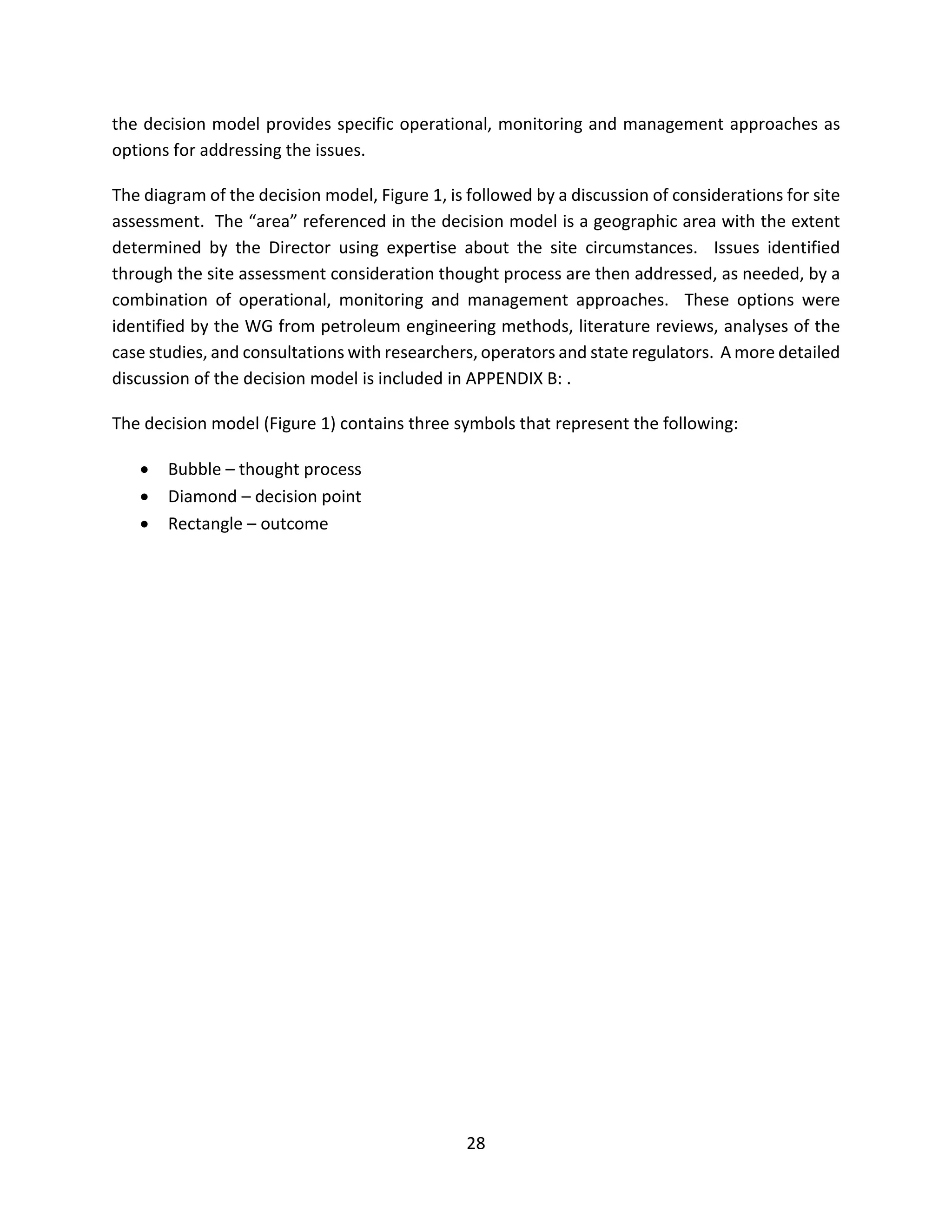 the decision model provides specific operational, monitoring and management approaches as
options for addressing the issues.
The diagram of the decision model, Figure 1, is followed by a discussion of considerations for site
assessment. The “area” referenced in the decision model is a geographic area with the extent
determined by the Director using expertise about the site circumstances. Issues identified
through the site assessment consideration thought process are then addressed, as needed, by a
combination of operational, monitoring and management approaches. These options were
identified by the WG from petroleum engineering methods, literature reviews, analyses of the
case studies, and consultations with researchers, operators and state regulators. A more detailed
discussion of the decision model is included in APPENDIX B: .
The decision model (Figure 1) contains three symbols that represent the following:
• Bubble – thought process
• Diamond – decision point
• Rectangle – outcome
28
 
