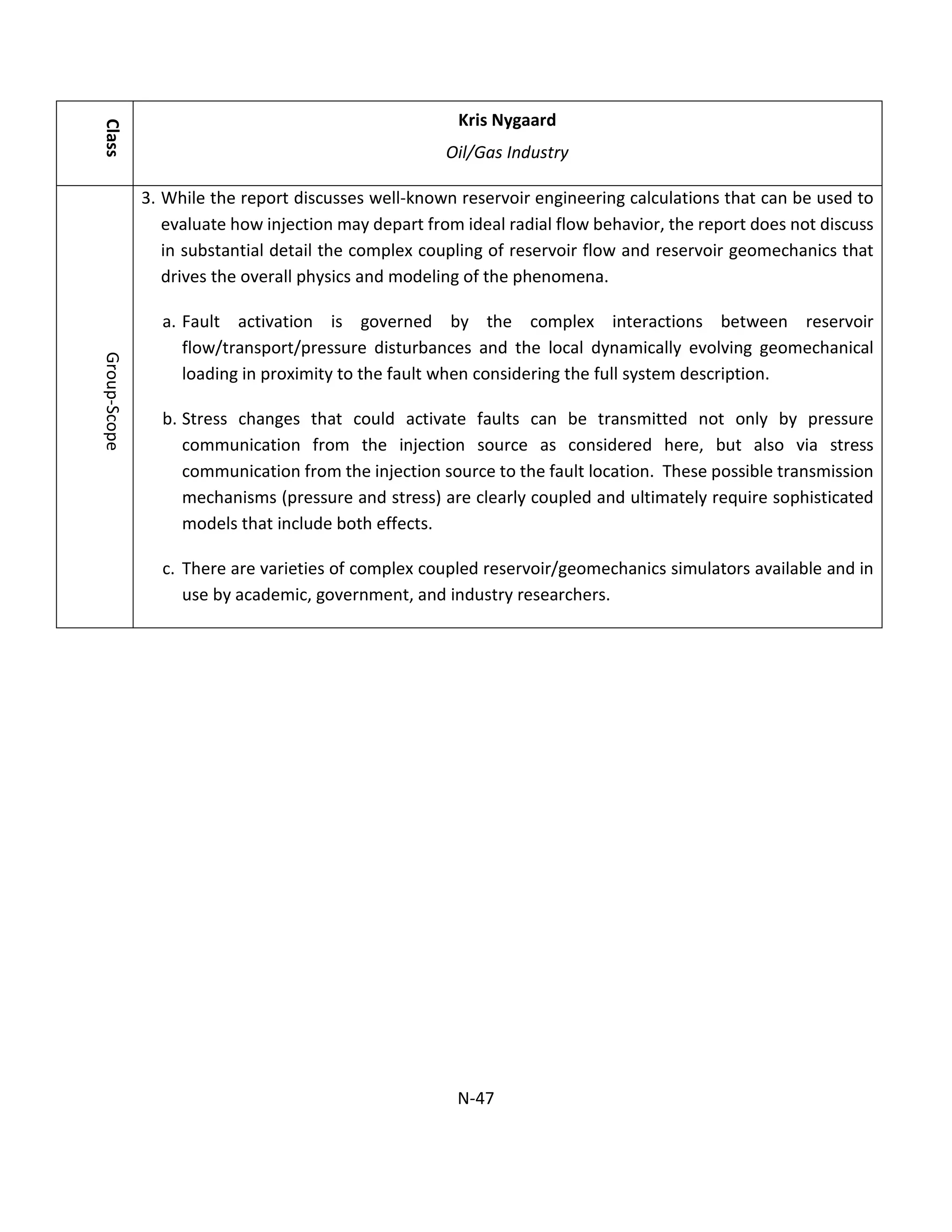 Class
Kris Nygaard
Oil/Gas Industry
Group-Scope
3. While the report discusses well-known reservoir engineering calculations that can be used to
evaluate how injection may depart from ideal radial flow behavior, the report does not discuss
in substantial detail the complex coupling of reservoir flow and reservoir geomechanics that
drives the overall physics and modeling of the phenomena.
a. Fault activation is governed by the complex interactions between reservoir
flow/transport/pressure disturbances and the local dynamically evolving geomechanical
loading in proximity to the fault when considering the full system description.
b. Stress changes that could activate faults can be transmitted not only by pressure
communication from the injection source as considered here, but also via stress
communication from the injection source to the fault location. These possible transmission
mechanisms (pressure and stress) are clearly coupled and ultimately require sophisticated
models that include both effects.
c. There are varieties of complex coupled reservoir/geomechanics simulators available and in
use by academic, government, and industry researchers.
N-47
 