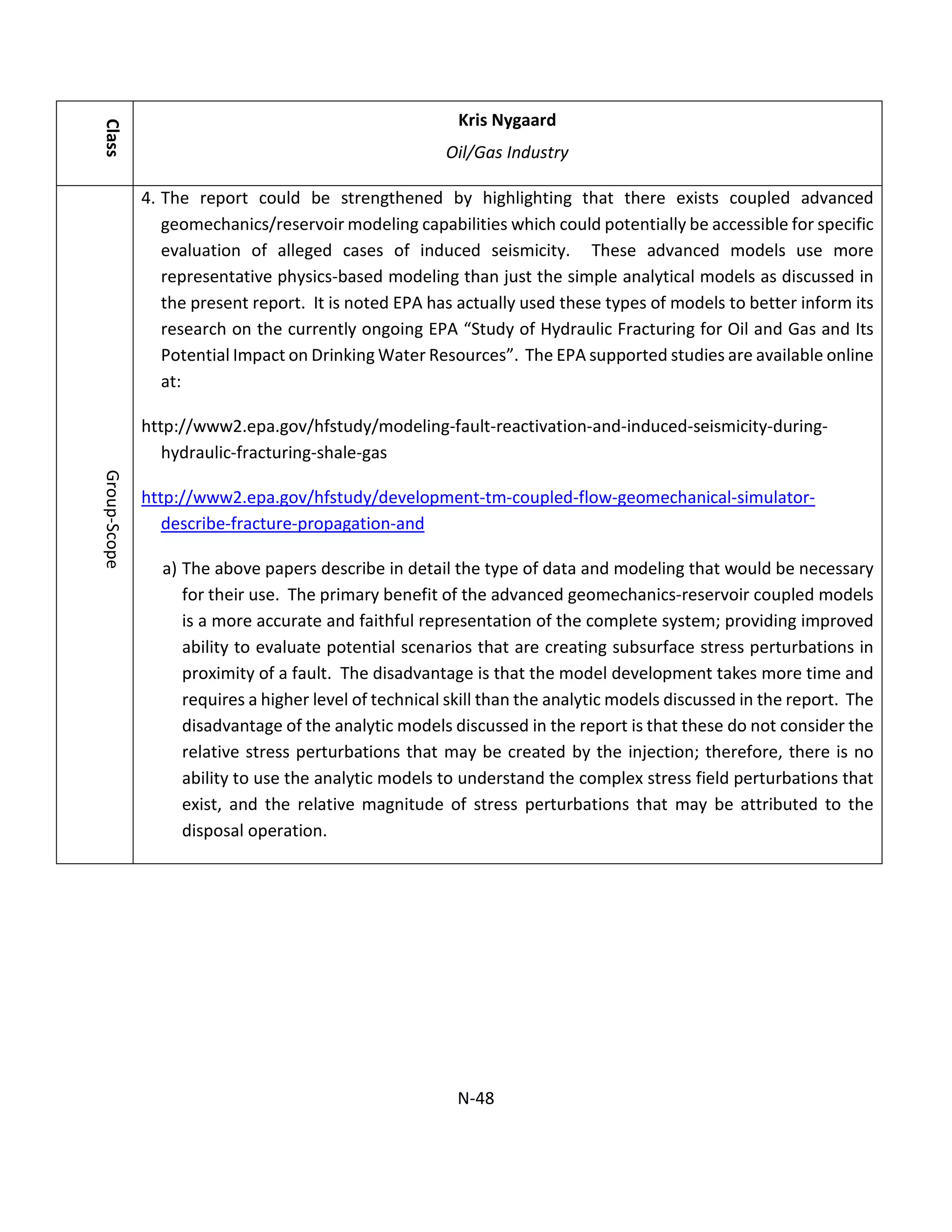 Class
Kris Nygaard
Oil/Gas Industry
Group-Scope
4. The report could be strengthened by highlighting that there exists coupled advanced
geomechanics/reservoir modeling capabilities which could potentially be accessible for specific
evaluation of alleged cases of induced seismicity. These advanced models use more
representative physics-based modeling than just the simple analytical models as discussed in
the present report. It is noted EPA has actually used these types of models to better inform its
research on the currently ongoing EPA “Study of Hydraulic Fracturing for Oil and Gas and Its
Potential Impact on Drinking Water Resources”. The EPA supported studies are available online
at:
http://www2.epa.gov/hfstudy/modeling-fault-reactivation-and-induced-seismicity-during-
hydraulic-fracturing-shale-gas
http://www2.epa.gov/hfstudy/development-tm-coupled-flow-geomechanical-simulator-
describe-fracture-propagation-and
a) The above papers describe in detail the type of data and modeling that would be necessary
for their use. The primary benefit of the advanced geomechanics-reservoir coupled models
is a more accurate and faithful representation of the complete system; providing improved
ability to evaluate potential scenarios that are creating subsurface stress perturbations in
proximity of a fault. The disadvantage is that the model development takes more time and
requires a higher level of technical skill than the analytic models discussed in the report. The
disadvantage of the analytic models discussed in the report is that these do not consider the
relative stress perturbations that may be created by the injection; therefore, there is no
ability to use the analytic models to understand the complex stress field perturbations that
exist, and the relative magnitude of stress perturbations that may be attributed to the
disposal operation.
N-48
 