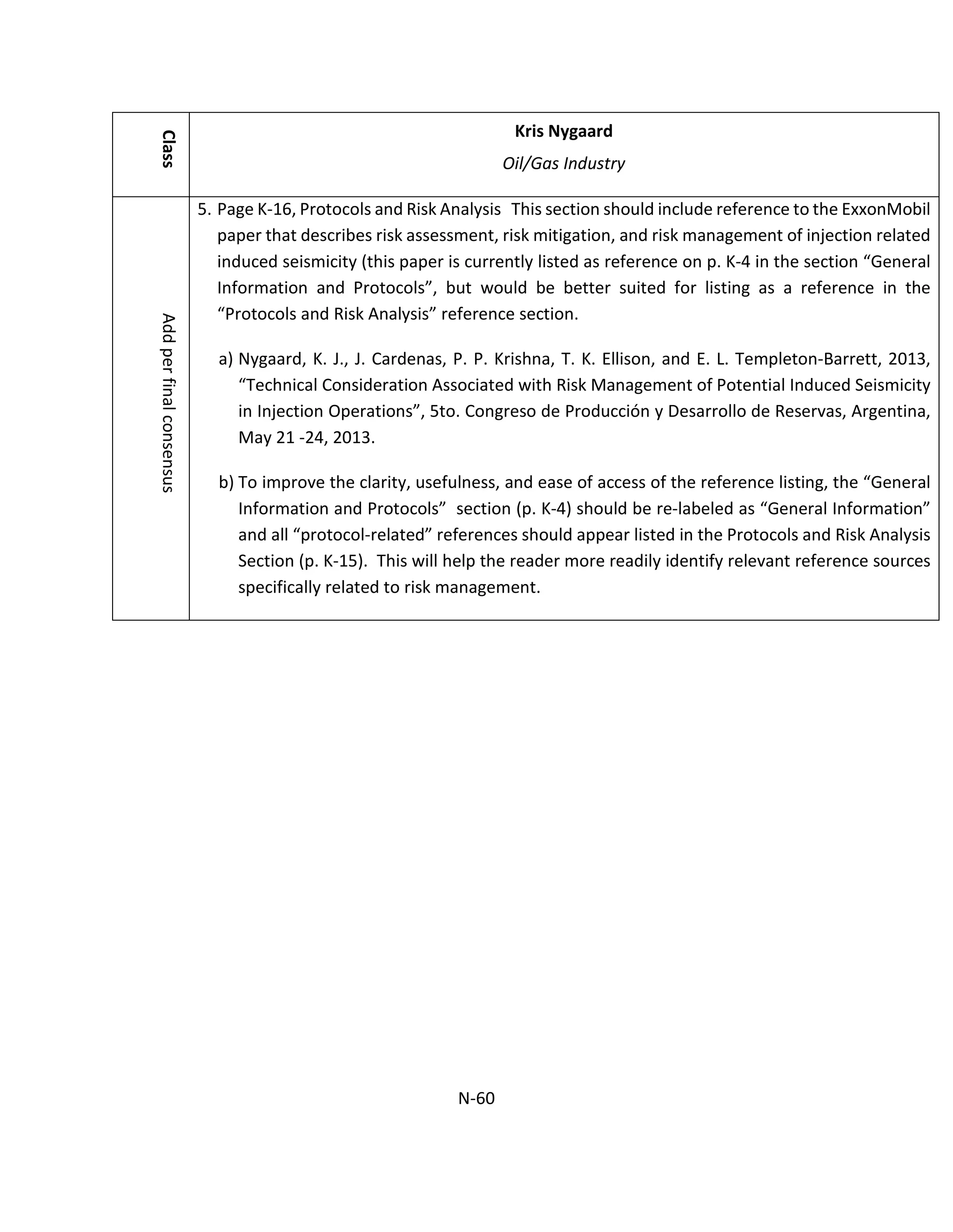 Class
Kris Nygaard
Oil/Gas IndustryAddperfinalconsensus
5. Page K-16, Protocols and Risk Analysis This section should include reference to the ExxonMobil
paper that describes risk assessment, risk mitigation, and risk management of injection related
induced seismicity (this paper is currently listed as reference on p. K-4 in the section “General
Information and Protocols”, but would be better suited for listing as a reference in the
“Protocols and Risk Analysis” reference section.
a) Nygaard, K. J., J. Cardenas, P. P. Krishna, T. K. Ellison, and E. L. Templeton-Barrett, 2013,
“Technical Consideration Associated with Risk Management of Potential Induced Seismicity
in Injection Operations”, 5to. Congreso de Producción y Desarrollo de Reservas, Argentina,
May 21 -24, 2013.
b) To improve the clarity, usefulness, and ease of access of the reference listing, the “General
Information and Protocols” section (p. K-4) should be re-labeled as “General Information”
and all “protocol-related” references should appear listed in the Protocols and Risk Analysis
Section (p. K-15). This will help the reader more readily identify relevant reference sources
specifically related to risk management.
N-60
 