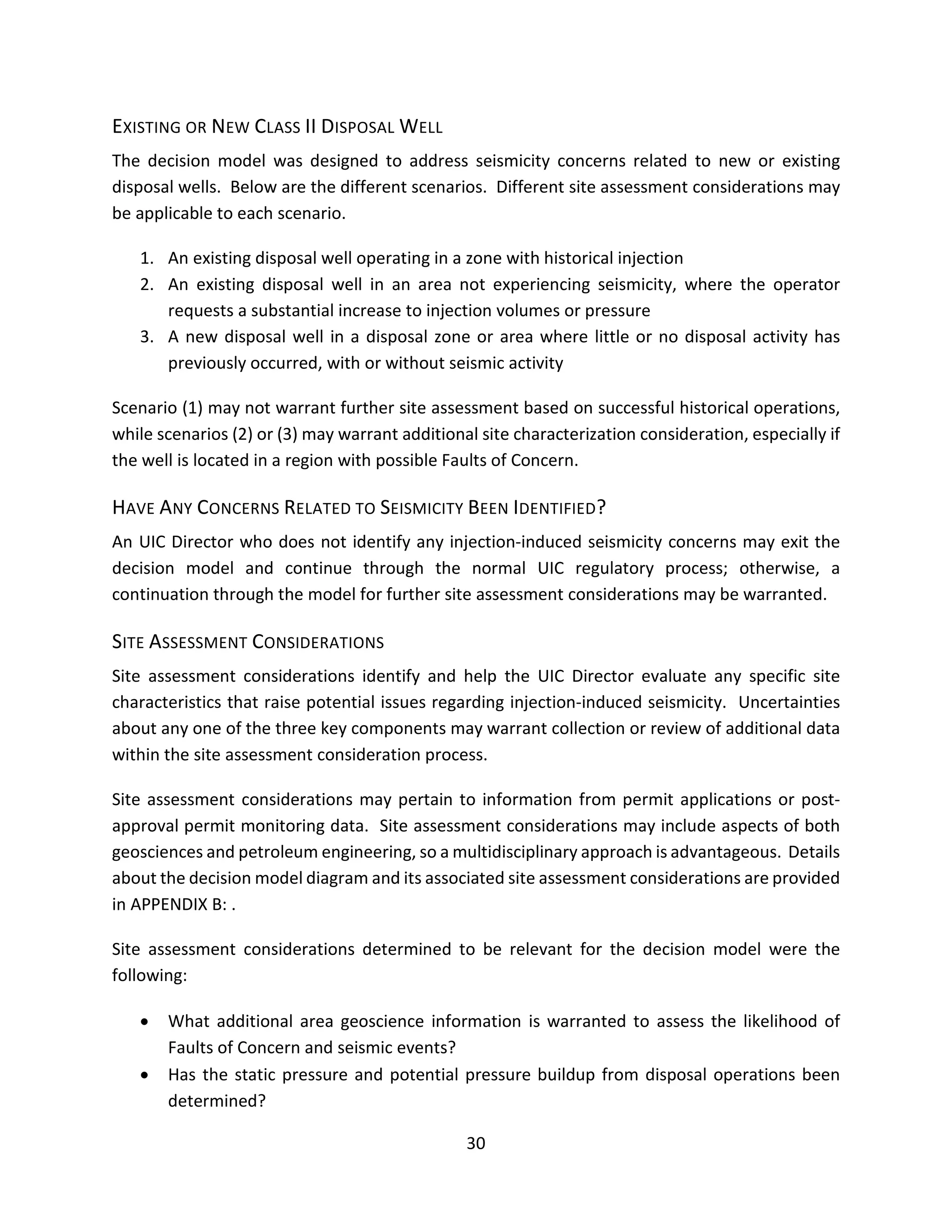 EXISTING OR NEW CLASS II DISPOSAL WELL
The decision model was designed to address seismicity concerns related to new or existing
disposal wells. Below are the different scenarios. Different site assessment considerations may
be applicable to each scenario.
1. An existing disposal well operating in a zone with historical injection
2. An existing disposal well in an area not experiencing seismicity, where the operator
requests a substantial increase to injection volumes or pressure
3. A new disposal well in a disposal zone or area where little or no disposal activity has
previously occurred, with or without seismic activity
Scenario (1) may not warrant further site assessment based on successful historical operations,
while scenarios (2) or (3) may warrant additional site characterization consideration, especially if
the well is located in a region with possible Faults of Concern.
HAVE ANY CONCERNS RELATED TO SEISMICITY BEEN IDENTIFIED?
An UIC Director who does not identify any injection-induced seismicity concerns may exit the
decision model and continue through the normal UIC regulatory process; otherwise, a
continuation through the model for further site assessment considerations may be warranted.
SITE ASSESSMENT CONSIDERATIONS
Site assessment considerations identify and help the UIC Director evaluate any specific site
characteristics that raise potential issues regarding injection-induced seismicity. Uncertainties
about any one of the three key components may warrant collection or review of additional data
within the site assessment consideration process.
Site assessment considerations may pertain to information from permit applications or post-
approval permit monitoring data. Site assessment considerations may include aspects of both
geosciences and petroleum engineering, so a multidisciplinary approach is advantageous. Details
about the decision model diagram and its associated site assessment considerations are provided
in APPENDIX B: .
Site assessment considerations determined to be relevant for the decision model were the
following:
• What additional area geoscience information is warranted to assess the likelihood of
Faults of Concern and seismic events?
• Has the static pressure and potential pressure buildup from disposal operations been
determined?
30
 