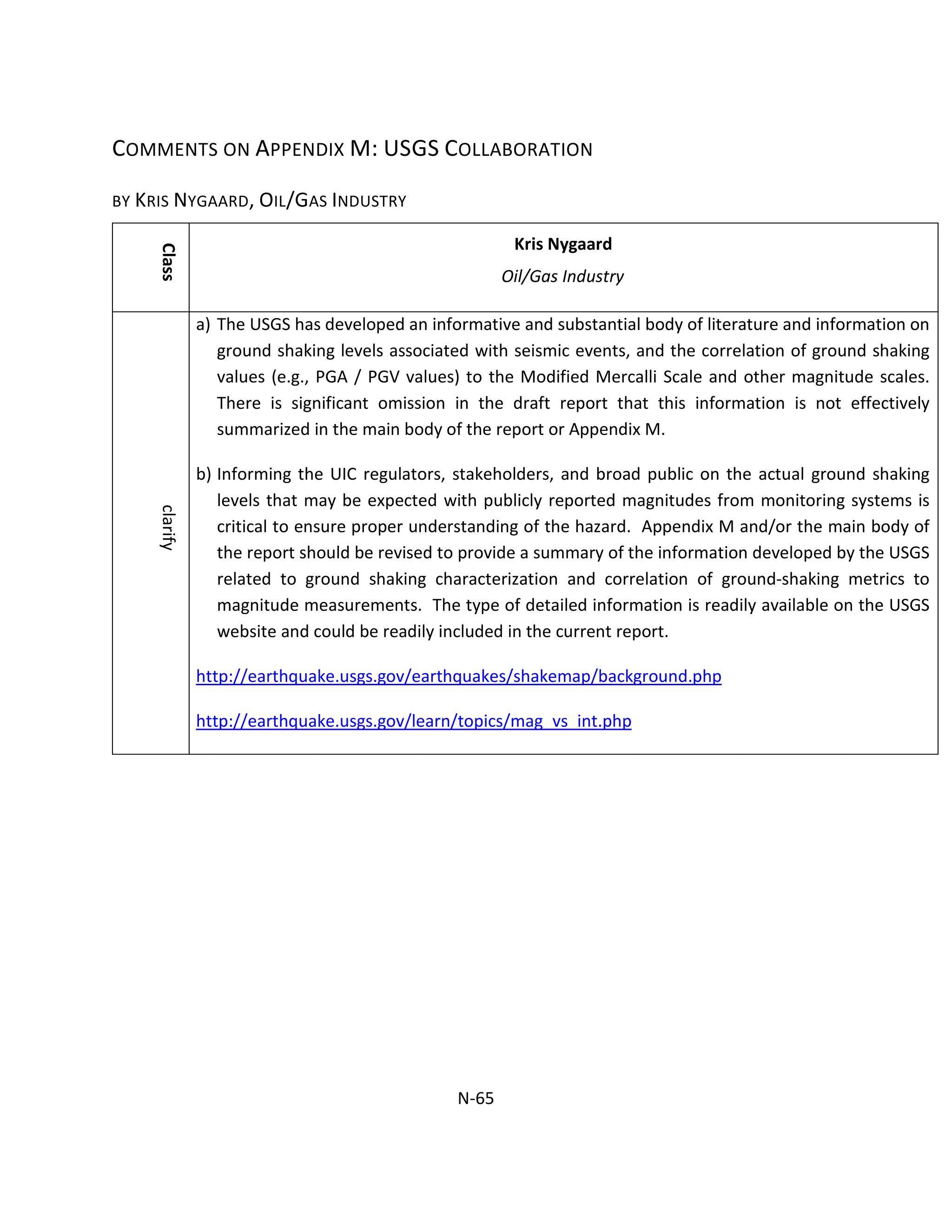 COMMENTS ON APPENDIX M: USGS COLLABORATION
BY KRIS NYGAARD, OIL/GAS INDUSTRY
Class
Kris Nygaard
Oil/Gas Industry
clarify
a) The USGS has developed an informative and substantial body of literature and information on
ground shaking levels associated with seismic events, and the correlation of ground shaking
values (e.g., PGA / PGV values) to the Modified Mercalli Scale and other magnitude scales.
There is significant omission in the draft report that this information is not effectively
summarized in the main body of the report or Appendix M.
b) Informing the UIC regulators, stakeholders, and broad public on the actual ground shaking
levels that may be expected with publicly reported magnitudes from monitoring systems is
critical to ensure proper understanding of the hazard. Appendix M and/or the main body of
the report should be revised to provide a summary of the information developed by the USGS
related to ground shaking characterization and correlation of ground-shaking metrics to
magnitude measurements. The type of detailed information is readily available on the USGS
website and could be readily included in the current report.
http://earthquake.usgs.gov/earthquakes/shakemap/background.php
http://earthquake.usgs.gov/learn/topics/mag_vs_int.php
N-65
 