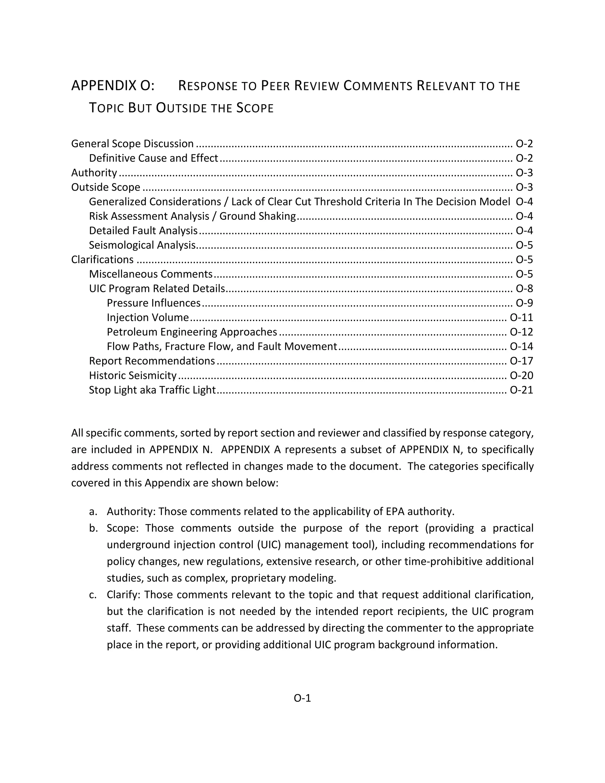 APPENDIX O: RESPONSE TO PEER REVIEW COMMENTS RELEVANT TO THE
TOPIC BUT OUTSIDE THE SCOPE
General Scope Discussion ........................................................................................................... O-2
Definitive Cause and Effect................................................................................................... O-2
Authority..................................................................................................................................... O-3
Outside Scope ............................................................................................................................. O-3
Generalized Considerations / Lack of Clear Cut Threshold Criteria In The Decision Model O-4
Risk Assessment Analysis / Ground Shaking......................................................................... O-4
Detailed Fault Analysis.......................................................................................................... O-4
Seismological Analysis........................................................................................................... O-5
Clarifications ............................................................................................................................... O-5
Miscellaneous Comments..................................................................................................... O-5
UIC Program Related Details................................................................................................. O-8
Pressure Influences......................................................................................................... O-9
Injection Volume........................................................................................................... O-11
Petroleum Engineering Approaches............................................................................. O-12
Flow Paths, Fracture Flow, and Fault Movement......................................................... O-14
Report Recommendations.................................................................................................. O-17
Historic Seismicity............................................................................................................... O-20
Stop Light aka Traffic Light.................................................................................................. O-21
All specific comments, sorted by report section and reviewer and classified by response category,
are included in APPENDIX N. APPENDIX A represents a subset of APPENDIX N, to specifically
address comments not reflected in changes made to the document. The categories specifically
covered in this Appendix are shown below:
a. Authority: Those comments related to the applicability of EPA authority.
b. Scope: Those comments outside the purpose of the report (providing a practical
underground injection control (UIC) management tool), including recommendations for
policy changes, new regulations, extensive research, or other time-prohibitive additional
studies, such as complex, proprietary modeling.
c. Clarify: Those comments relevant to the topic and that request additional clarification,
but the clarification is not needed by the intended report recipients, the UIC program
staff. These comments can be addressed by directing the commenter to the appropriate
place in the report, or providing additional UIC program background information.
O-1
 