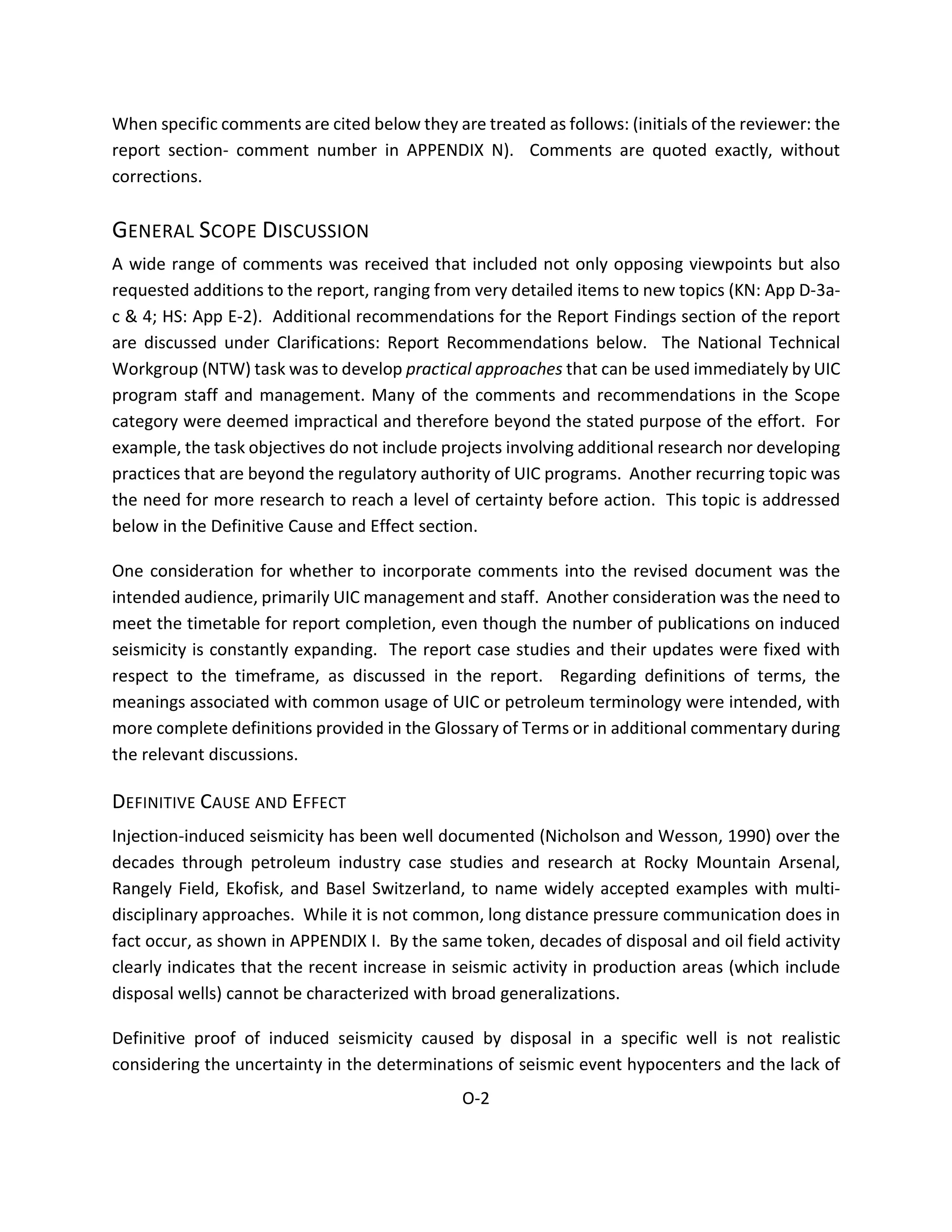 When specific comments are cited below they are treated as follows: (initials of the reviewer: the
report section- comment number in APPENDIX N). Comments are quoted exactly, without
corrections.
GENERAL SCOPE DISCUSSION
A wide range of comments was received that included not only opposing viewpoints but also
requested additions to the report, ranging from very detailed items to new topics (KN: App D-3a-
c & 4; HS: App E-2). Additional recommendations for the Report Findings section of the report
are discussed under Clarifications: Report Recommendations below. The National Technical
Workgroup (NTW) task was to develop practical approaches that can be used immediately by UIC
program staff and management. Many of the comments and recommendations in the Scope
category were deemed impractical and therefore beyond the stated purpose of the effort. For
example, the task objectives do not include projects involving additional research nor developing
practices that are beyond the regulatory authority of UIC programs. Another recurring topic was
the need for more research to reach a level of certainty before action. This topic is addressed
below in the Definitive Cause and Effect section.
One consideration for whether to incorporate comments into the revised document was the
intended audience, primarily UIC management and staff. Another consideration was the need to
meet the timetable for report completion, even though the number of publications on induced
seismicity is constantly expanding. The report case studies and their updates were fixed with
respect to the timeframe, as discussed in the report. Regarding definitions of terms, the
meanings associated with common usage of UIC or petroleum terminology were intended, with
more complete definitions provided in the Glossary of Terms or in additional commentary during
the relevant discussions.
DEFINITIVE CAUSE AND EFFECT
Injection-induced seismicity has been well documented (Nicholson and Wesson, 1990) over the
decades through petroleum industry case studies and research at Rocky Mountain Arsenal,
Rangely Field, Ekofisk, and Basel Switzerland, to name widely accepted examples with multi-
disciplinary approaches. While it is not common, long distance pressure communication does in
fact occur, as shown in APPENDIX I. By the same token, decades of disposal and oil field activity
clearly indicates that the recent increase in seismic activity in production areas (which include
disposal wells) cannot be characterized with broad generalizations.
Definitive proof of induced seismicity caused by disposal in a specific well is not realistic
considering the uncertainty in the determinations of seismic event hypocenters and the lack of
O-2
 