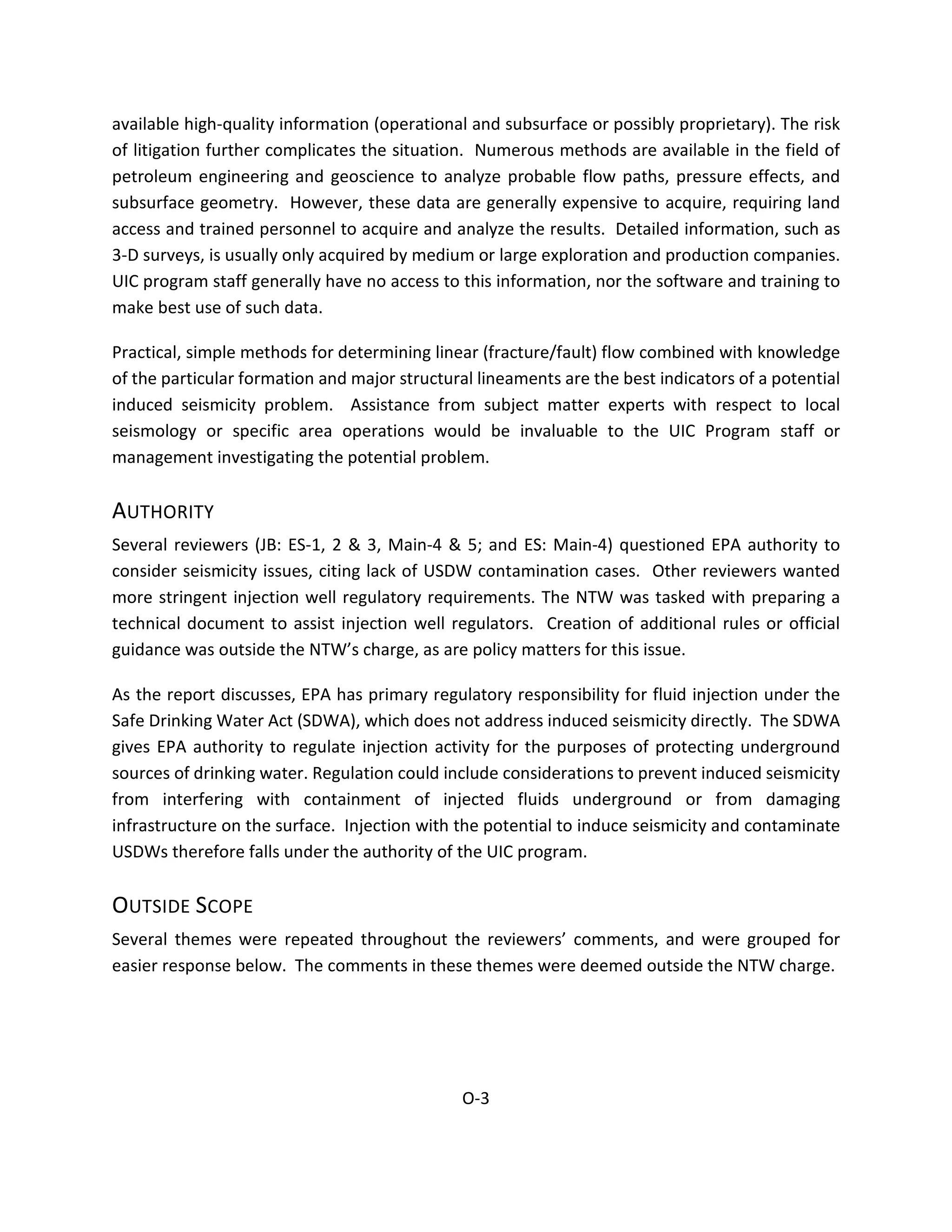 available high-quality information (operational and subsurface or possibly proprietary). The risk
of litigation further complicates the situation. Numerous methods are available in the field of
petroleum engineering and geoscience to analyze probable flow paths, pressure effects, and
subsurface geometry. However, these data are generally expensive to acquire, requiring land
access and trained personnel to acquire and analyze the results. Detailed information, such as
3-D surveys, is usually only acquired by medium or large exploration and production companies.
UIC program staff generally have no access to this information, nor the software and training to
make best use of such data.
Practical, simple methods for determining linear (fracture/fault) flow combined with knowledge
of the particular formation and major structural lineaments are the best indicators of a potential
induced seismicity problem. Assistance from subject matter experts with respect to local
seismology or specific area operations would be invaluable to the UIC Program staff or
management investigating the potential problem.
AUTHORITY
Several reviewers (JB: ES-1, 2 & 3, Main-4 & 5; and ES: Main-4) questioned EPA authority to
consider seismicity issues, citing lack of USDW contamination cases. Other reviewers wanted
more stringent injection well regulatory requirements. The NTW was tasked with preparing a
technical document to assist injection well regulators. Creation of additional rules or official
guidance was outside the NTW’s charge, as are policy matters for this issue.
As the report discusses, EPA has primary regulatory responsibility for fluid injection under the
Safe Drinking Water Act (SDWA), which does not address induced seismicity directly. The SDWA
gives EPA authority to regulate injection activity for the purposes of protecting underground
sources of drinking water. Regulation could include considerations to prevent induced seismicity
from interfering with containment of injected fluids underground or from damaging
infrastructure on the surface. Injection with the potential to induce seismicity and contaminate
USDWs therefore falls under the authority of the UIC program.
OUTSIDE SCOPE
Several themes were repeated throughout the reviewers’ comments, and were grouped for
easier response below. The comments in these themes were deemed outside the NTW charge.
O-3
 