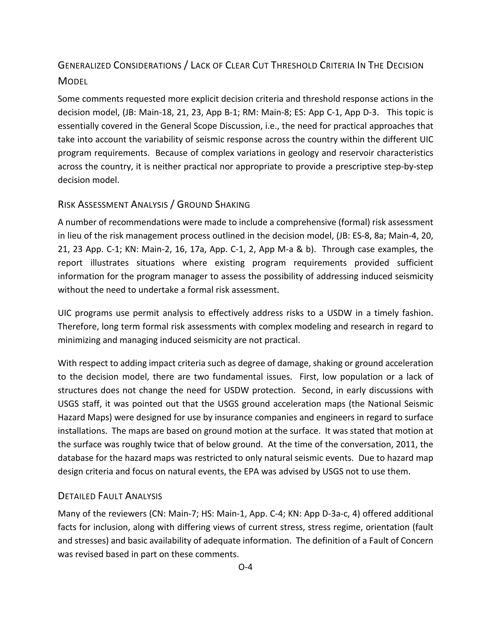 GENERALIZED CONSIDERATIONS / LACK OF CLEAR CUT THRESHOLD CRITERIA IN THE DECISION
MODEL
Some comments requested more explicit decision criteria and threshold response actions in the
decision model, (JB: Main-18, 21, 23, App B-1; RM: Main-8; ES: App C-1, App D-3. This topic is
essentially covered in the General Scope Discussion, i.e., the need for practical approaches that
take into account the variability of seismic response across the country within the different UIC
program requirements. Because of complex variations in geology and reservoir characteristics
across the country, it is neither practical nor appropriate to provide a prescriptive step-by-step
decision model.
RISK ASSESSMENT ANALYSIS / GROUND SHAKING
A number of recommendations were made to include a comprehensive (formal) risk assessment
in lieu of the risk management process outlined in the decision model, (JB: ES-8, 8a; Main-4, 20,
21, 23 App. C-1; KN: Main-2, 16, 17a, App. C-1, 2, App M-a & b). Through case examples, the
report illustrates situations where existing program requirements provided sufficient
information for the program manager to assess the possibility of addressing induced seismicity
without the need to undertake a formal risk assessment.
UIC programs use permit analysis to effectively address risks to a USDW in a timely fashion.
Therefore, long term formal risk assessments with complex modeling and research in regard to
minimizing and managing induced seismicity are not practical.
With respect to adding impact criteria such as degree of damage, shaking or ground acceleration
to the decision model, there are two fundamental issues. First, low population or a lack of
structures does not change the need for USDW protection. Second, in early discussions with
USGS staff, it was pointed out that the USGS ground acceleration maps (the National Seismic
Hazard Maps) were designed for use by insurance companies and engineers in regard to surface
installations. The maps are based on ground motion at the surface. It was stated that motion at
the surface was roughly twice that of below ground. At the time of the conversation, 2011, the
database for the hazard maps was restricted to only natural seismic events. Due to hazard map
design criteria and focus on natural events, the EPA was advised by USGS not to use them.
DETAILED FAULT ANALYSIS
Many of the reviewers (CN: Main-7; HS: Main-1, App. C-4; KN: App D-3a-c, 4) offered additional
facts for inclusion, along with differing views of current stress, stress regime, orientation (fault
and stresses) and basic availability of adequate information. The definition of a Fault of Concern
was revised based in part on these comments.
O-4
 
