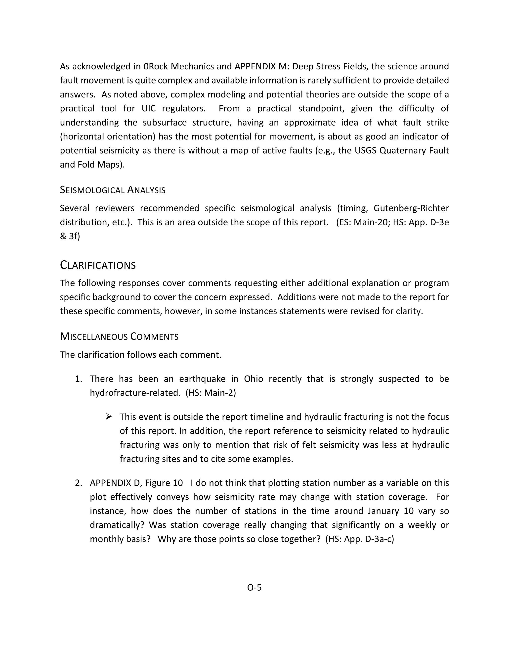As acknowledged in 0Rock Mechanics and APPENDIX M: Deep Stress Fields, the science around
fault movement is quite complex and available information is rarely sufficient to provide detailed
answers. As noted above, complex modeling and potential theories are outside the scope of a
practical tool for UIC regulators. From a practical standpoint, given the difficulty of
understanding the subsurface structure, having an approximate idea of what fault strike
(horizontal orientation) has the most potential for movement, is about as good an indicator of
potential seismicity as there is without a map of active faults (e.g., the USGS Quaternary Fault
and Fold Maps).
SEISMOLOGICAL ANALYSIS
Several reviewers recommended specific seismological analysis (timing, Gutenberg-Richter
distribution, etc.). This is an area outside the scope of this report. (ES: Main-20; HS: App. D-3e
& 3f)
CLARIFICATIONS
The following responses cover comments requesting either additional explanation or program
specific background to cover the concern expressed. Additions were not made to the report for
these specific comments, however, in some instances statements were revised for clarity.
MISCELLANEOUS COMMENTS
The clarification follows each comment.
1. There has been an earthquake in Ohio recently that is strongly suspected to be
hydrofracture-related. (HS: Main-2)
 This event is outside the report timeline and hydraulic fracturing is not the focus
of this report. In addition, the report reference to seismicity related to hydraulic
fracturing was only to mention that risk of felt seismicity was less at hydraulic
fracturing sites and to cite some examples.
2. APPENDIX D, Figure 10 I do not think that plotting station number as a variable on this
plot effectively conveys how seismicity rate may change with station coverage. For
instance, how does the number of stations in the time around January 10 vary so
dramatically? Was station coverage really changing that significantly on a weekly or
monthly basis? Why are those points so close together? (HS: App. D-3a-c)
O-5
 
