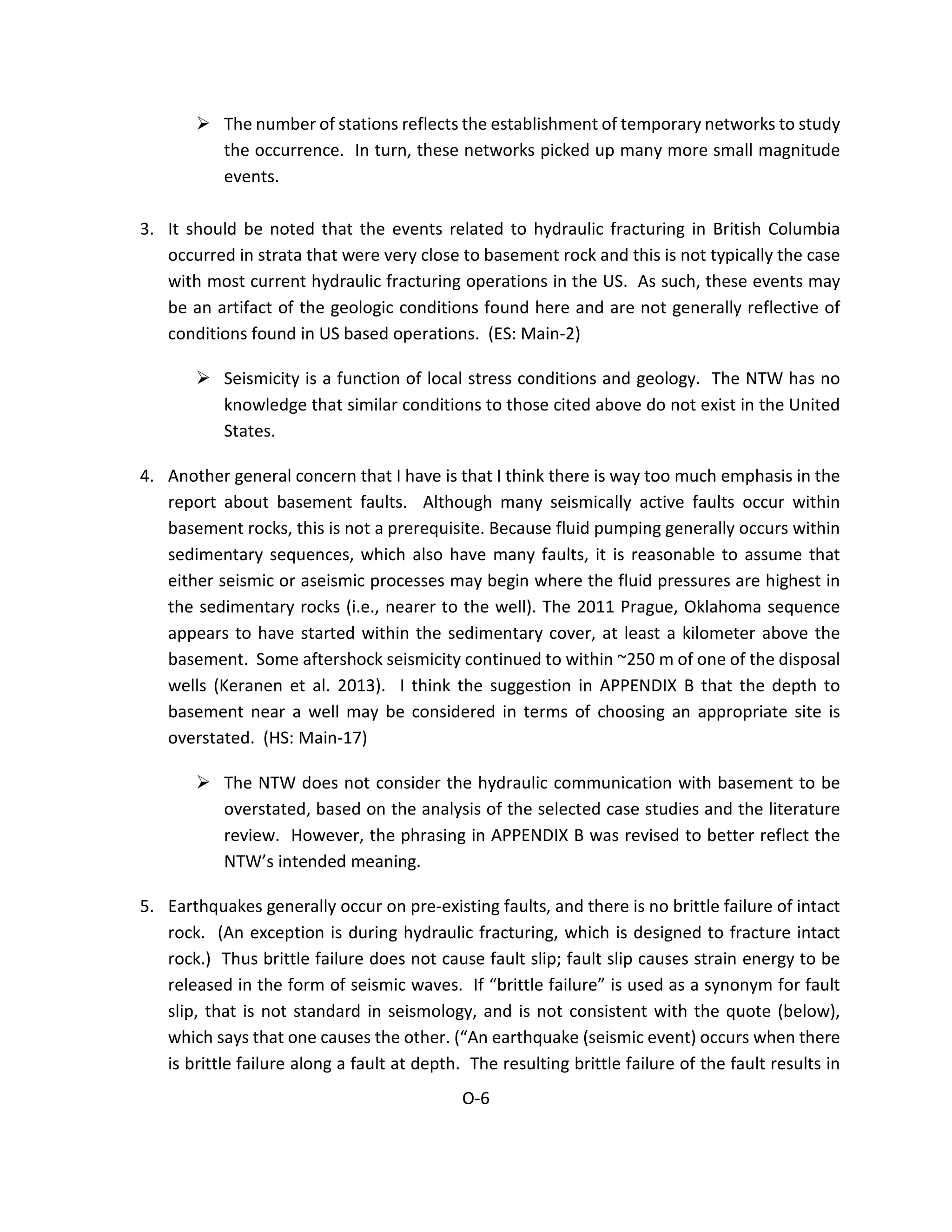  The number of stations reflects the establishment of temporary networks to study
the occurrence. In turn, these networks picked up many more small magnitude
events.
3. It should be noted that the events related to hydraulic fracturing in British Columbia
occurred in strata that were very close to basement rock and this is not typically the case
with most current hydraulic fracturing operations in the US. As such, these events may
be an artifact of the geologic conditions found here and are not generally reflective of
conditions found in US based operations. (ES: Main-2)
 Seismicity is a function of local stress conditions and geology. The NTW has no
knowledge that similar conditions to those cited above do not exist in the United
States.
4. Another general concern that I have is that I think there is way too much emphasis in the
report about basement faults. Although many seismically active faults occur within
basement rocks, this is not a prerequisite. Because fluid pumping generally occurs within
sedimentary sequences, which also have many faults, it is reasonable to assume that
either seismic or aseismic processes may begin where the fluid pressures are highest in
the sedimentary rocks (i.e., nearer to the well). The 2011 Prague, Oklahoma sequence
appears to have started within the sedimentary cover, at least a kilometer above the
basement. Some aftershock seismicity continued to within ~250 m of one of the disposal
wells (Keranen et al. 2013). I think the suggestion in APPENDIX B that the depth to
basement near a well may be considered in terms of choosing an appropriate site is
overstated. (HS: Main-17)
 The NTW does not consider the hydraulic communication with basement to be
overstated, based on the analysis of the selected case studies and the literature
review. However, the phrasing in APPENDIX B was revised to better reflect the
NTW’s intended meaning.
5. Earthquakes generally occur on pre-existing faults, and there is no brittle failure of intact
rock. (An exception is during hydraulic fracturing, which is designed to fracture intact
rock.) Thus brittle failure does not cause fault slip; fault slip causes strain energy to be
released in the form of seismic waves. If “brittle failure” is used as a synonym for fault
slip, that is not standard in seismology, and is not consistent with the quote (below),
which says that one causes the other. (“An earthquake (seismic event) occurs when there
is brittle failure along a fault at depth. The resulting brittle failure of the fault results in
O-6
 