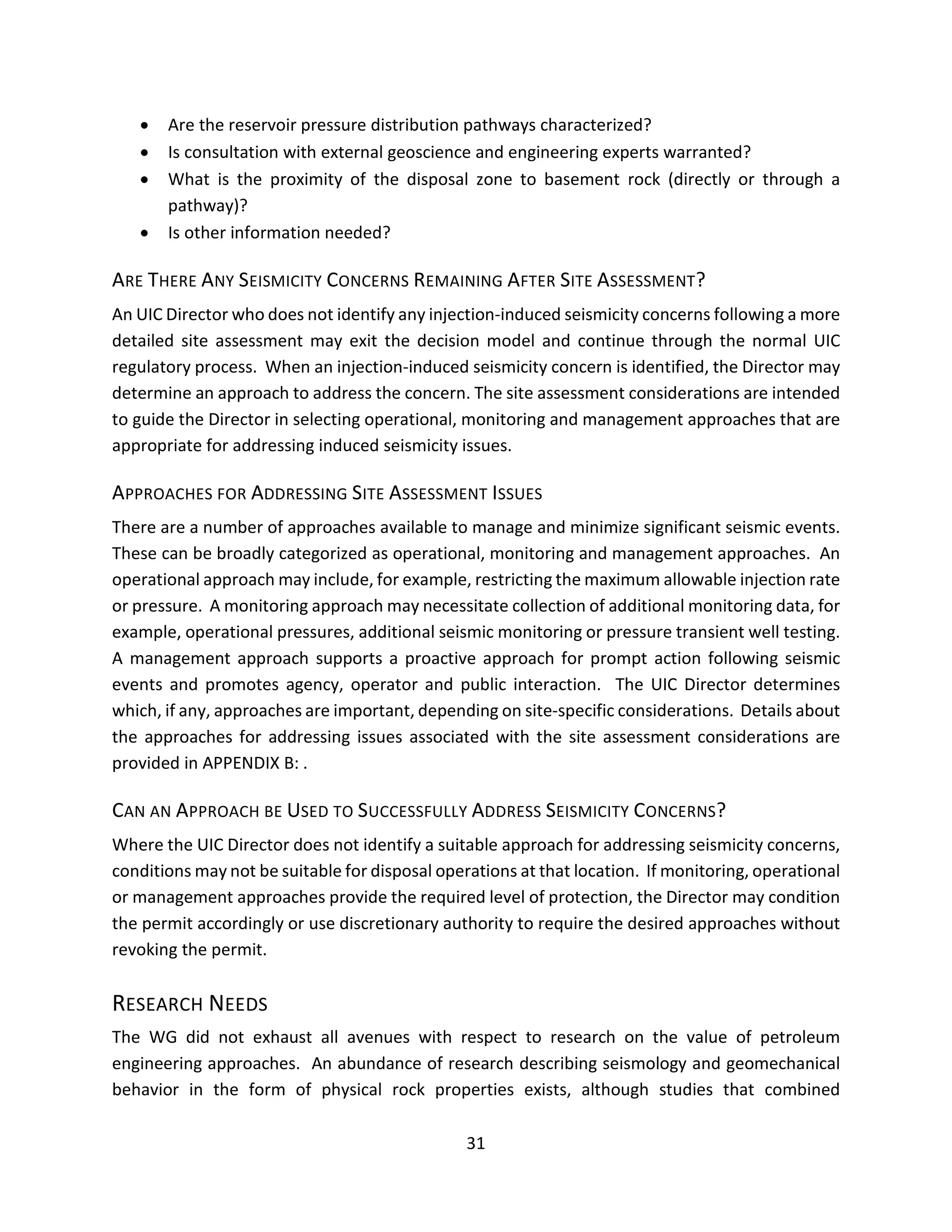 • Are the reservoir pressure distribution pathways characterized?
• Is consultation with external geoscience and engineering experts warranted?
• What is the proximity of the disposal zone to basement rock (directly or through a
pathway)?
• Is other information needed?
ARE THERE ANY SEISMICITY CONCERNS REMAINING AFTER SITE ASSESSMENT?
An UIC Director who does not identify any injection-induced seismicity concerns following a more
detailed site assessment may exit the decision model and continue through the normal UIC
regulatory process. When an injection-induced seismicity concern is identified, the Director may
determine an approach to address the concern. The site assessment considerations are intended
to guide the Director in selecting operational, monitoring and management approaches that are
appropriate for addressing induced seismicity issues.
APPROACHES FOR ADDRESSING SITE ASSESSMENT ISSUES
There are a number of approaches available to manage and minimize significant seismic events.
These can be broadly categorized as operational, monitoring and management approaches. An
operational approach may include, for example, restricting the maximum allowable injection rate
or pressure. A monitoring approach may necessitate collection of additional monitoring data, for
example, operational pressures, additional seismic monitoring or pressure transient well testing.
A management approach supports a proactive approach for prompt action following seismic
events and promotes agency, operator and public interaction. The UIC Director determines
which, if any, approaches are important, depending on site-specific considerations. Details about
the approaches for addressing issues associated with the site assessment considerations are
provided in APPENDIX B: .
CAN AN APPROACH BE USED TO SUCCESSFULLY ADDRESS SEISMICITY CONCERNS?
Where the UIC Director does not identify a suitable approach for addressing seismicity concerns,
conditions may not be suitable for disposal operations at that location. If monitoring, operational
or management approaches provide the required level of protection, the Director may condition
the permit accordingly or use discretionary authority to require the desired approaches without
revoking the permit.
RESEARCH NEEDS
The WG did not exhaust all avenues with respect to research on the value of petroleum
engineering approaches. An abundance of research describing seismology and geomechanical
behavior in the form of physical rock properties exists, although studies that combined
31
 