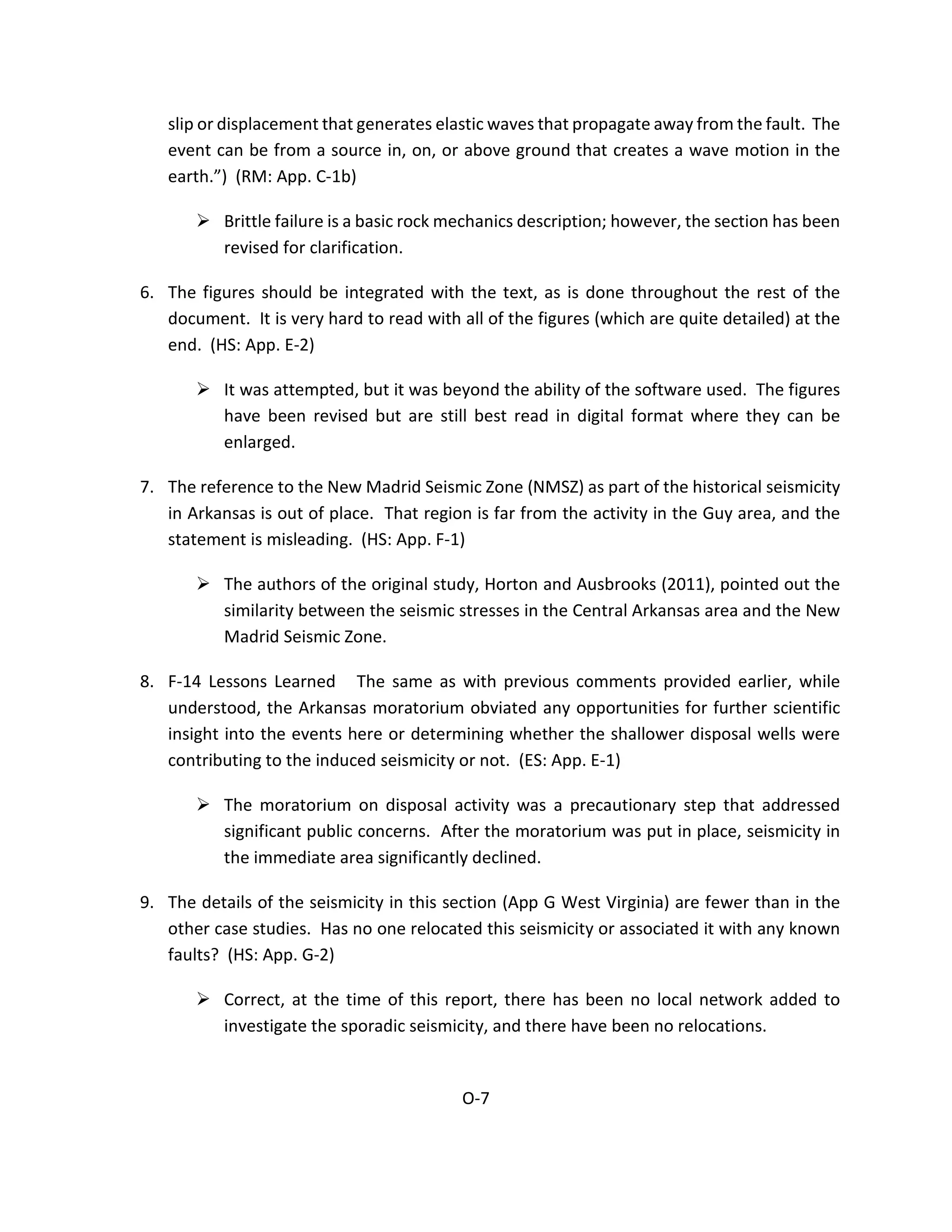 slip or displacement that generates elastic waves that propagate away from the fault. The
event can be from a source in, on, or above ground that creates a wave motion in the
earth.”) (RM: App. C-1b)
 Brittle failure is a basic rock mechanics description; however, the section has been
revised for clarification.
6. The figures should be integrated with the text, as is done throughout the rest of the
document. It is very hard to read with all of the figures (which are quite detailed) at the
end. (HS: App. E-2)
 It was attempted, but it was beyond the ability of the software used. The figures
have been revised but are still best read in digital format where they can be
enlarged.
7. The reference to the New Madrid Seismic Zone (NMSZ) as part of the historical seismicity
in Arkansas is out of place. That region is far from the activity in the Guy area, and the
statement is misleading. (HS: App. F-1)
 The authors of the original study, Horton and Ausbrooks (2011), pointed out the
similarity between the seismic stresses in the Central Arkansas area and the New
Madrid Seismic Zone.
8. F-14 Lessons Learned The same as with previous comments provided earlier, while
understood, the Arkansas moratorium obviated any opportunities for further scientific
insight into the events here or determining whether the shallower disposal wells were
contributing to the induced seismicity or not. (ES: App. E-1)
 The moratorium on disposal activity was a precautionary step that addressed
significant public concerns. After the moratorium was put in place, seismicity in
the immediate area significantly declined.
9. The details of the seismicity in this section (App G West Virginia) are fewer than in the
other case studies. Has no one relocated this seismicity or associated it with any known
faults? (HS: App. G-2)
 Correct, at the time of this report, there has been no local network added to
investigate the sporadic seismicity, and there have been no relocations.
O-7
 