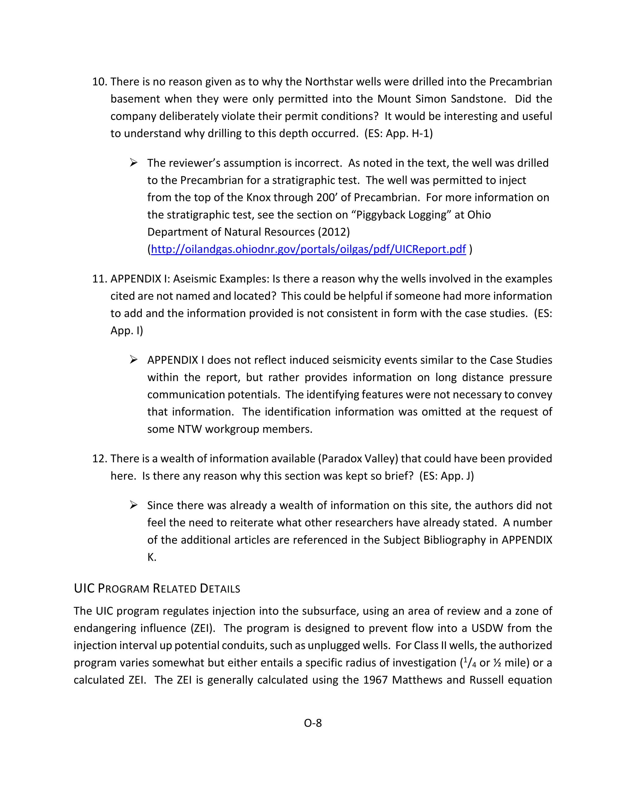 10. There is no reason given as to why the Northstar wells were drilled into the Precambrian
basement when they were only permitted into the Mount Simon Sandstone. Did the
company deliberately violate their permit conditions? It would be interesting and useful
to understand why drilling to this depth occurred. (ES: App. H-1)
 The reviewer’s assumption is incorrect. As noted in the text, the well was drilled
to the Precambrian for a stratigraphic test. The well was permitted to inject
from the top of the Knox through 200’ of Precambrian. For more information on
the stratigraphic test, see the section on “Piggyback Logging” at Ohio
Department of Natural Resources (2012)
(http://oilandgas.ohiodnr.gov/portals/oilgas/pdf/UICReport.pdf )
11. APPENDIX I: Aseismic Examples: Is there a reason why the wells involved in the examples
cited are not named and located? This could be helpful if someone had more information
to add and the information provided is not consistent in form with the case studies. (ES:
App. I)
 APPENDIX I does not reflect induced seismicity events similar to the Case Studies
within the report, but rather provides information on long distance pressure
communication potentials. The identifying features were not necessary to convey
that information. The identification information was omitted at the request of
some NTW workgroup members.
12. There is a wealth of information available (Paradox Valley) that could have been provided
here. Is there any reason why this section was kept so brief? (ES: App. J)
 Since there was already a wealth of information on this site, the authors did not
feel the need to reiterate what other researchers have already stated. A number
of the additional articles are referenced in the Subject Bibliography in APPENDIX
K.
UIC PROGRAM RELATED DETAILS
The UIC program regulates injection into the subsurface, using an area of review and a zone of
endangering influence (ZEI). The program is designed to prevent flow into a USDW from the
injection interval up potential conduits, such as unplugged wells. For Class II wells, the authorized
program varies somewhat but either entails a specific radius of investigation (1/4 or ½ mile) or a
calculated ZEI. The ZEI is generally calculated using the 1967 Matthews and Russell equation
O-8
 