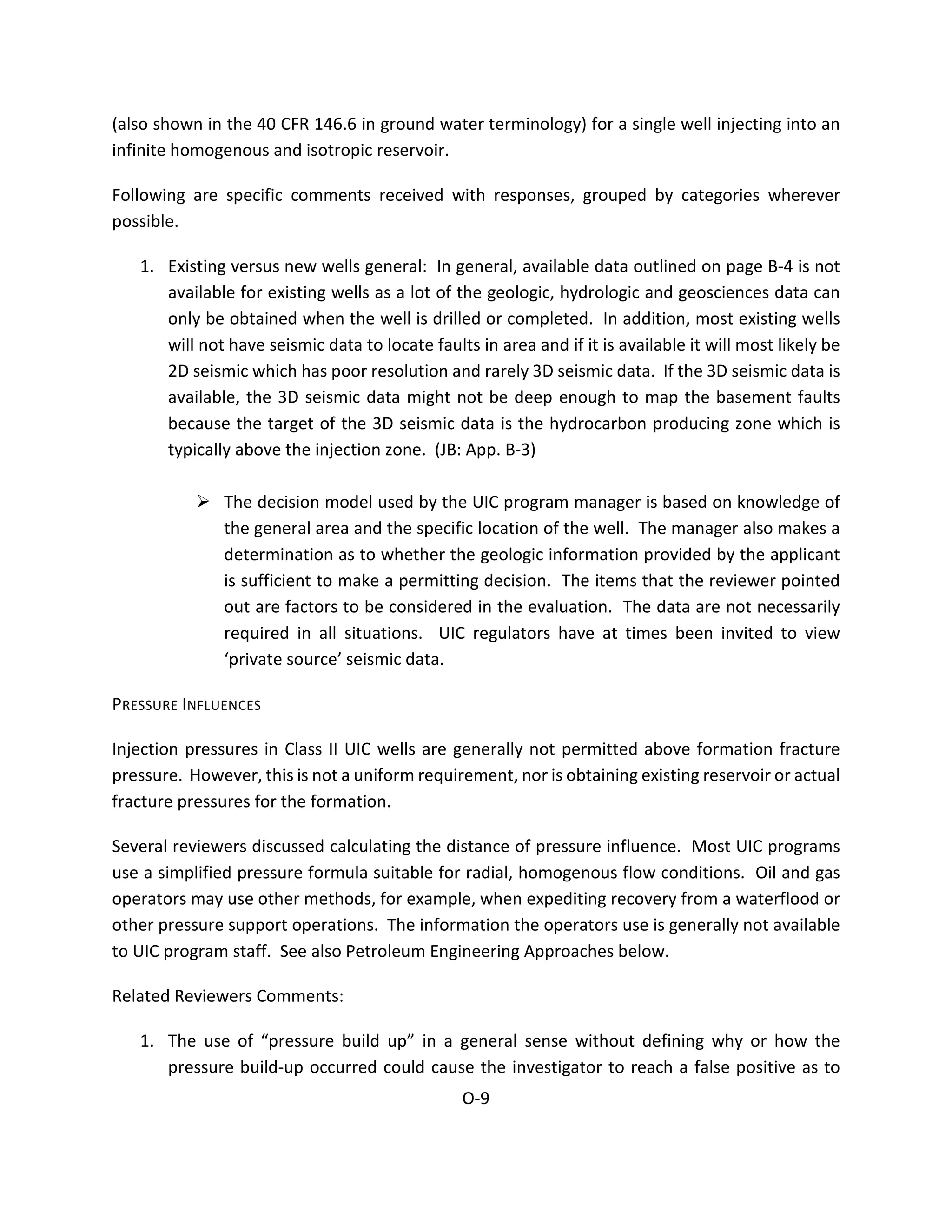(also shown in the 40 CFR 146.6 in ground water terminology) for a single well injecting into an
infinite homogenous and isotropic reservoir.
Following are specific comments received with responses, grouped by categories wherever
possible.
1. Existing versus new wells general: In general, available data outlined on page B-4 is not
available for existing wells as a lot of the geologic, hydrologic and geosciences data can
only be obtained when the well is drilled or completed. In addition, most existing wells
will not have seismic data to locate faults in area and if it is available it will most likely be
2D seismic which has poor resolution and rarely 3D seismic data. If the 3D seismic data is
available, the 3D seismic data might not be deep enough to map the basement faults
because the target of the 3D seismic data is the hydrocarbon producing zone which is
typically above the injection zone. (JB: App. B-3)
 The decision model used by the UIC program manager is based on knowledge of
the general area and the specific location of the well. The manager also makes a
determination as to whether the geologic information provided by the applicant
is sufficient to make a permitting decision. The items that the reviewer pointed
out are factors to be considered in the evaluation. The data are not necessarily
required in all situations. UIC regulators have at times been invited to view
‘private source’ seismic data.
PRESSURE INFLUENCES
Injection pressures in Class II UIC wells are generally not permitted above formation fracture
pressure. However, this is not a uniform requirement, nor is obtaining existing reservoir or actual
fracture pressures for the formation.
Several reviewers discussed calculating the distance of pressure influence. Most UIC programs
use a simplified pressure formula suitable for radial, homogenous flow conditions. Oil and gas
operators may use other methods, for example, when expediting recovery from a waterflood or
other pressure support operations. The information the operators use is generally not available
to UIC program staff. See also Petroleum Engineering Approaches below.
Related Reviewers Comments:
1. The use of “pressure build up” in a general sense without defining why or how the
pressure build-up occurred could cause the investigator to reach a false positive as to
O-9
 