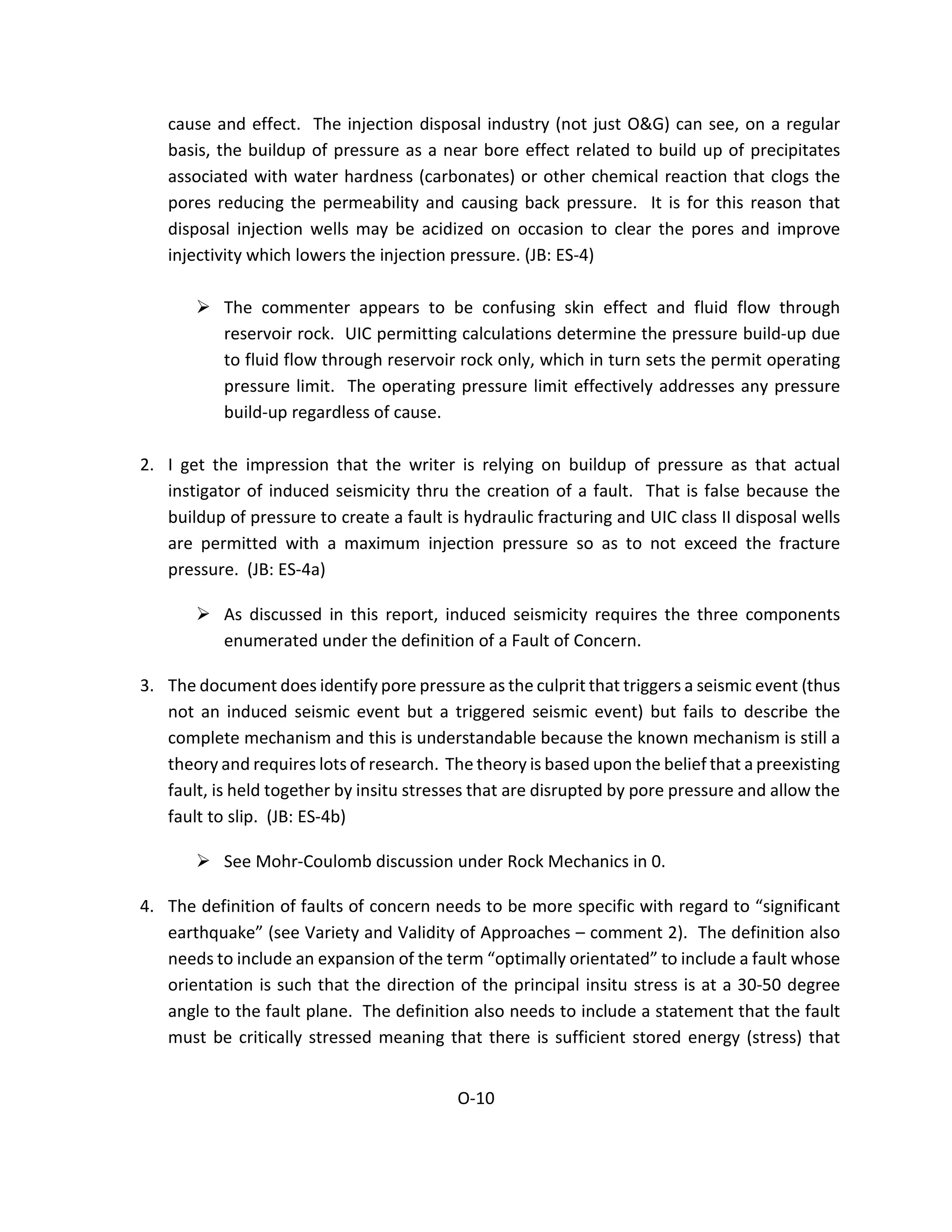 cause and effect. The injection disposal industry (not just O&G) can see, on a regular
basis, the buildup of pressure as a near bore effect related to build up of precipitates
associated with water hardness (carbonates) or other chemical reaction that clogs the
pores reducing the permeability and causing back pressure. It is for this reason that
disposal injection wells may be acidized on occasion to clear the pores and improve
injectivity which lowers the injection pressure. (JB: ES-4)
 The commenter appears to be confusing skin effect and fluid flow through
reservoir rock. UIC permitting calculations determine the pressure build-up due
to fluid flow through reservoir rock only, which in turn sets the permit operating
pressure limit. The operating pressure limit effectively addresses any pressure
build-up regardless of cause.
2. I get the impression that the writer is relying on buildup of pressure as that actual
instigator of induced seismicity thru the creation of a fault. That is false because the
buildup of pressure to create a fault is hydraulic fracturing and UIC class II disposal wells
are permitted with a maximum injection pressure so as to not exceed the fracture
pressure. (JB: ES-4a)
 As discussed in this report, induced seismicity requires the three components
enumerated under the definition of a Fault of Concern.
3. The document does identify pore pressure as the culprit that triggers a seismic event (thus
not an induced seismic event but a triggered seismic event) but fails to describe the
complete mechanism and this is understandable because the known mechanism is still a
theory and requires lots of research. The theory is based upon the belief that a preexisting
fault, is held together by insitu stresses that are disrupted by pore pressure and allow the
fault to slip. (JB: ES-4b)
 See Mohr-Coulomb discussion under Rock Mechanics in 0.
4. The definition of faults of concern needs to be more specific with regard to “significant
earthquake” (see Variety and Validity of Approaches – comment 2). The definition also
needs to include an expansion of the term “optimally orientated” to include a fault whose
orientation is such that the direction of the principal insitu stress is at a 30-50 degree
angle to the fault plane. The definition also needs to include a statement that the fault
must be critically stressed meaning that there is sufficient stored energy (stress) that
O-10
 