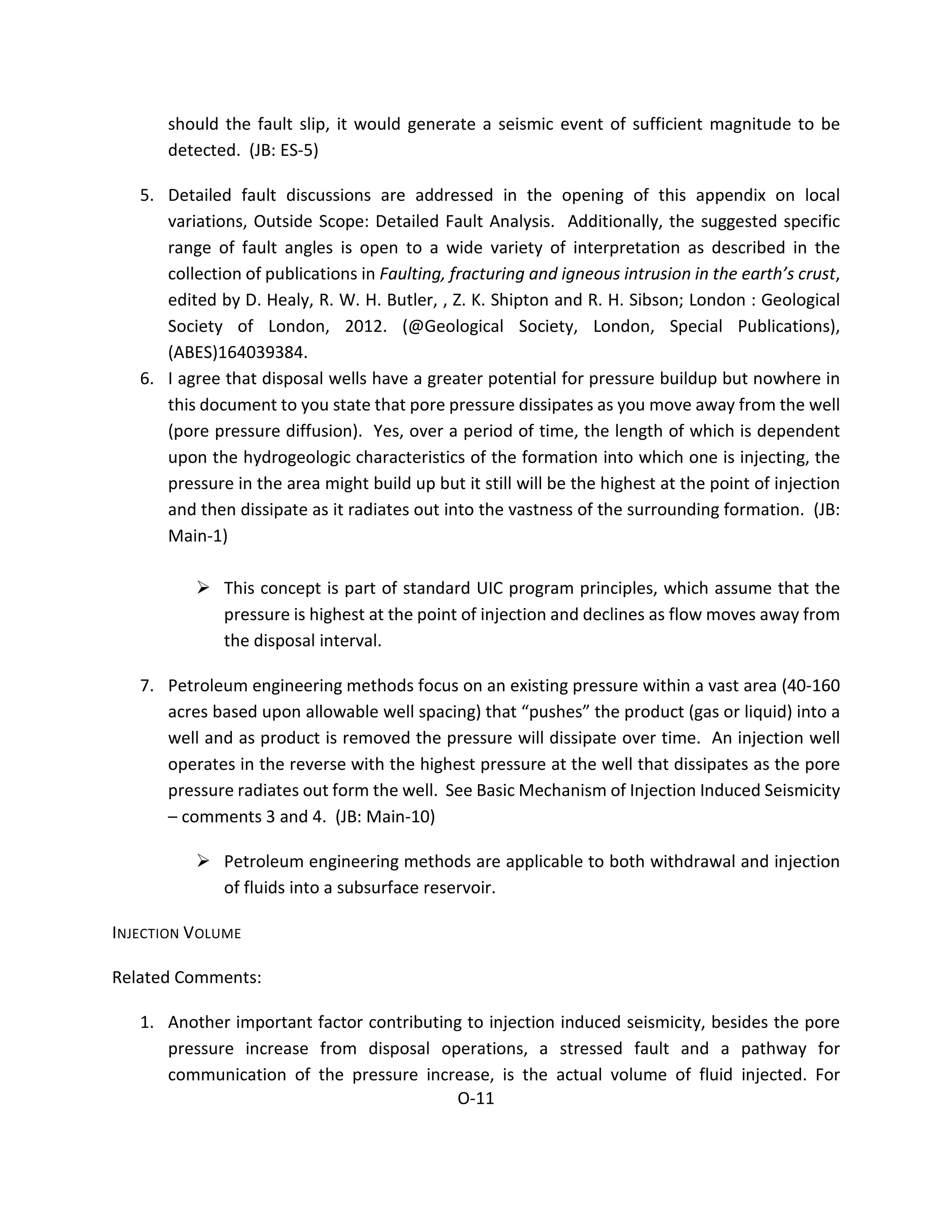 should the fault slip, it would generate a seismic event of sufficient magnitude to be
detected. (JB: ES-5)
5. Detailed fault discussions are addressed in the opening of this appendix on local
variations, Outside Scope: Detailed Fault Analysis. Additionally, the suggested specific
range of fault angles is open to a wide variety of interpretation as described in the
collection of publications in Faulting, fracturing and igneous intrusion in the earth’s crust,
edited by D. Healy, R. W. H. Butler, , Z. K. Shipton and R. H. Sibson; London : Geological
Society of London, 2012. (@Geological Society, London, Special Publications),
(ABES)164039384.
6. I agree that disposal wells have a greater potential for pressure buildup but nowhere in
this document to you state that pore pressure dissipates as you move away from the well
(pore pressure diffusion). Yes, over a period of time, the length of which is dependent
upon the hydrogeologic characteristics of the formation into which one is injecting, the
pressure in the area might build up but it still will be the highest at the point of injection
and then dissipate as it radiates out into the vastness of the surrounding formation. (JB:
Main-1)
 This concept is part of standard UIC program principles, which assume that the
pressure is highest at the point of injection and declines as flow moves away from
the disposal interval.
7. Petroleum engineering methods focus on an existing pressure within a vast area (40-160
acres based upon allowable well spacing) that “pushes” the product (gas or liquid) into a
well and as product is removed the pressure will dissipate over time. An injection well
operates in the reverse with the highest pressure at the well that dissipates as the pore
pressure radiates out form the well. See Basic Mechanism of Injection Induced Seismicity
– comments 3 and 4. (JB: Main-10)
 Petroleum engineering methods are applicable to both withdrawal and injection
of fluids into a subsurface reservoir.
INJECTION VOLUME
Related Comments:
1. Another important factor contributing to injection induced seismicity, besides the pore
pressure increase from disposal operations, a stressed fault and a pathway for
communication of the pressure increase, is the actual volume of fluid injected. For
O-11
 
