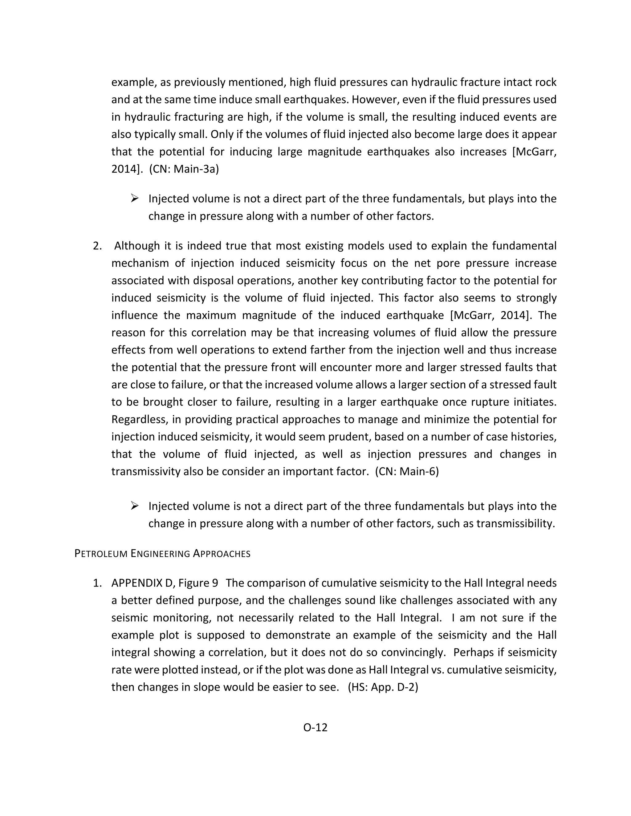 example, as previously mentioned, high fluid pressures can hydraulic fracture intact rock
and at the same time induce small earthquakes. However, even if the fluid pressures used
in hydraulic fracturing are high, if the volume is small, the resulting induced events are
also typically small. Only if the volumes of fluid injected also become large does it appear
that the potential for inducing large magnitude earthquakes also increases [McGarr,
2014]. (CN: Main-3a)
 Injected volume is not a direct part of the three fundamentals, but plays into the
change in pressure along with a number of other factors.
2. Although it is indeed true that most existing models used to explain the fundamental
mechanism of injection induced seismicity focus on the net pore pressure increase
associated with disposal operations, another key contributing factor to the potential for
induced seismicity is the volume of fluid injected. This factor also seems to strongly
influence the maximum magnitude of the induced earthquake [McGarr, 2014]. The
reason for this correlation may be that increasing volumes of fluid allow the pressure
effects from well operations to extend farther from the injection well and thus increase
the potential that the pressure front will encounter more and larger stressed faults that
are close to failure, or that the increased volume allows a larger section of a stressed fault
to be brought closer to failure, resulting in a larger earthquake once rupture initiates.
Regardless, in providing practical approaches to manage and minimize the potential for
injection induced seismicity, it would seem prudent, based on a number of case histories,
that the volume of fluid injected, as well as injection pressures and changes in
transmissivity also be consider an important factor. (CN: Main-6)
 Injected volume is not a direct part of the three fundamentals but plays into the
change in pressure along with a number of other factors, such as transmissibility.
PETROLEUM ENGINEERING APPROACHES
1. APPENDIX D, Figure 9 The comparison of cumulative seismicity to the Hall Integral needs
a better defined purpose, and the challenges sound like challenges associated with any
seismic monitoring, not necessarily related to the Hall Integral. I am not sure if the
example plot is supposed to demonstrate an example of the seismicity and the Hall
integral showing a correlation, but it does not do so convincingly. Perhaps if seismicity
rate were plotted instead, or if the plot was done as Hall Integral vs. cumulative seismicity,
then changes in slope would be easier to see. (HS: App. D-2)
O-12
 