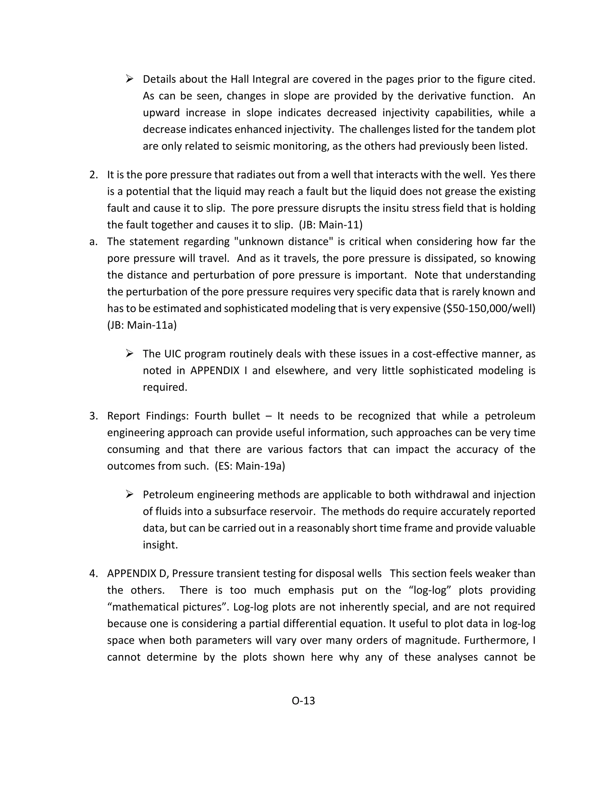  Details about the Hall Integral are covered in the pages prior to the figure cited.
As can be seen, changes in slope are provided by the derivative function. An
upward increase in slope indicates decreased injectivity capabilities, while a
decrease indicates enhanced injectivity. The challenges listed for the tandem plot
are only related to seismic monitoring, as the others had previously been listed.
2. It is the pore pressure that radiates out from a well that interacts with the well. Yes there
is a potential that the liquid may reach a fault but the liquid does not grease the existing
fault and cause it to slip. The pore pressure disrupts the insitu stress field that is holding
the fault together and causes it to slip. (JB: Main-11)
a. The statement regarding "unknown distance" is critical when considering how far the
pore pressure will travel. And as it travels, the pore pressure is dissipated, so knowing
the distance and perturbation of pore pressure is important. Note that understanding
the perturbation of the pore pressure requires very specific data that is rarely known and
has to be estimated and sophisticated modeling that is very expensive ($50-150,000/well)
(JB: Main-11a)
 The UIC program routinely deals with these issues in a cost-effective manner, as
noted in APPENDIX I and elsewhere, and very little sophisticated modeling is
required.
3. Report Findings: Fourth bullet – It needs to be recognized that while a petroleum
engineering approach can provide useful information, such approaches can be very time
consuming and that there are various factors that can impact the accuracy of the
outcomes from such. (ES: Main-19a)
 Petroleum engineering methods are applicable to both withdrawal and injection
of fluids into a subsurface reservoir. The methods do require accurately reported
data, but can be carried out in a reasonably short time frame and provide valuable
insight.
4. APPENDIX D, Pressure transient testing for disposal wells This section feels weaker than
the others. There is too much emphasis put on the “log-log” plots providing
“mathematical pictures”. Log-log plots are not inherently special, and are not required
because one is considering a partial differential equation. It useful to plot data in log-log
space when both parameters will vary over many orders of magnitude. Furthermore, I
cannot determine by the plots shown here why any of these analyses cannot be
O-13
 