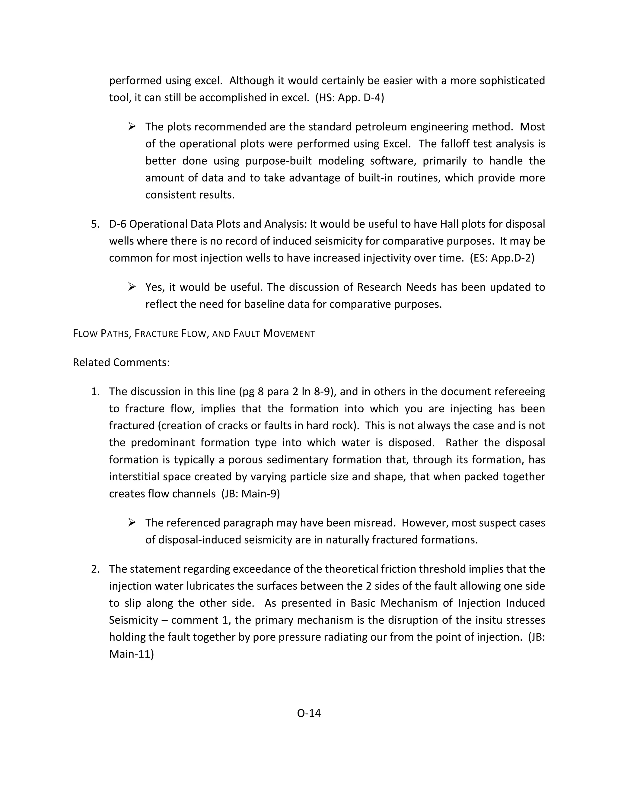 performed using excel. Although it would certainly be easier with a more sophisticated
tool, it can still be accomplished in excel. (HS: App. D-4)
 The plots recommended are the standard petroleum engineering method. Most
of the operational plots were performed using Excel. The falloff test analysis is
better done using purpose-built modeling software, primarily to handle the
amount of data and to take advantage of built-in routines, which provide more
consistent results.
5. D-6 Operational Data Plots and Analysis: It would be useful to have Hall plots for disposal
wells where there is no record of induced seismicity for comparative purposes. It may be
common for most injection wells to have increased injectivity over time. (ES: App.D-2)
 Yes, it would be useful. The discussion of Research Needs has been updated to
reflect the need for baseline data for comparative purposes.
FLOW PATHS, FRACTURE FLOW, AND FAULT MOVEMENT
Related Comments:
1. The discussion in this line (pg 8 para 2 ln 8-9), and in others in the document refereeing
to fracture flow, implies that the formation into which you are injecting has been
fractured (creation of cracks or faults in hard rock). This is not always the case and is not
the predominant formation type into which water is disposed. Rather the disposal
formation is typically a porous sedimentary formation that, through its formation, has
interstitial space created by varying particle size and shape, that when packed together
creates flow channels (JB: Main-9)
 The referenced paragraph may have been misread. However, most suspect cases
of disposal-induced seismicity are in naturally fractured formations.
2. The statement regarding exceedance of the theoretical friction threshold implies that the
injection water lubricates the surfaces between the 2 sides of the fault allowing one side
to slip along the other side. As presented in Basic Mechanism of Injection Induced
Seismicity – comment 1, the primary mechanism is the disruption of the insitu stresses
holding the fault together by pore pressure radiating our from the point of injection. (JB:
Main-11)
O-14
 