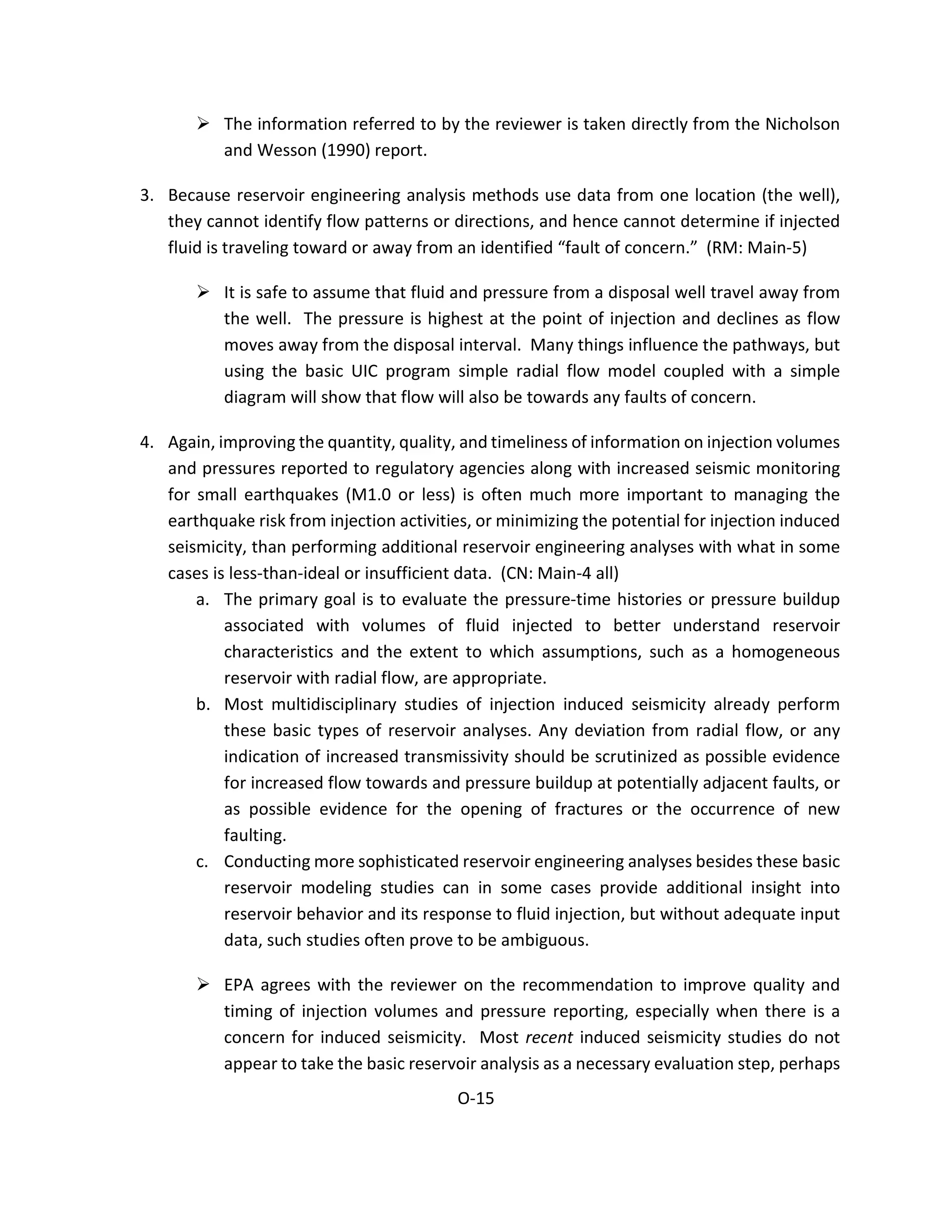  The information referred to by the reviewer is taken directly from the Nicholson
and Wesson (1990) report.
3. Because reservoir engineering analysis methods use data from one location (the well),
they cannot identify flow patterns or directions, and hence cannot determine if injected
fluid is traveling toward or away from an identified “fault of concern.” (RM: Main-5)
 It is safe to assume that fluid and pressure from a disposal well travel away from
the well. The pressure is highest at the point of injection and declines as flow
moves away from the disposal interval. Many things influence the pathways, but
using the basic UIC program simple radial flow model coupled with a simple
diagram will show that flow will also be towards any faults of concern.
4. Again, improving the quantity, quality, and timeliness of information on injection volumes
and pressures reported to regulatory agencies along with increased seismic monitoring
for small earthquakes (M1.0 or less) is often much more important to managing the
earthquake risk from injection activities, or minimizing the potential for injection induced
seismicity, than performing additional reservoir engineering analyses with what in some
cases is less-than-ideal or insufficient data. (CN: Main-4 all)
a. The primary goal is to evaluate the pressure-time histories or pressure buildup
associated with volumes of fluid injected to better understand reservoir
characteristics and the extent to which assumptions, such as a homogeneous
reservoir with radial flow, are appropriate.
b. Most multidisciplinary studies of injection induced seismicity already perform
these basic types of reservoir analyses. Any deviation from radial flow, or any
indication of increased transmissivity should be scrutinized as possible evidence
for increased flow towards and pressure buildup at potentially adjacent faults, or
as possible evidence for the opening of fractures or the occurrence of new
faulting.
c. Conducting more sophisticated reservoir engineering analyses besides these basic
reservoir modeling studies can in some cases provide additional insight into
reservoir behavior and its response to fluid injection, but without adequate input
data, such studies often prove to be ambiguous.
 EPA agrees with the reviewer on the recommendation to improve quality and
timing of injection volumes and pressure reporting, especially when there is a
concern for induced seismicity. Most recent induced seismicity studies do not
appear to take the basic reservoir analysis as a necessary evaluation step, perhaps
O-15
 
