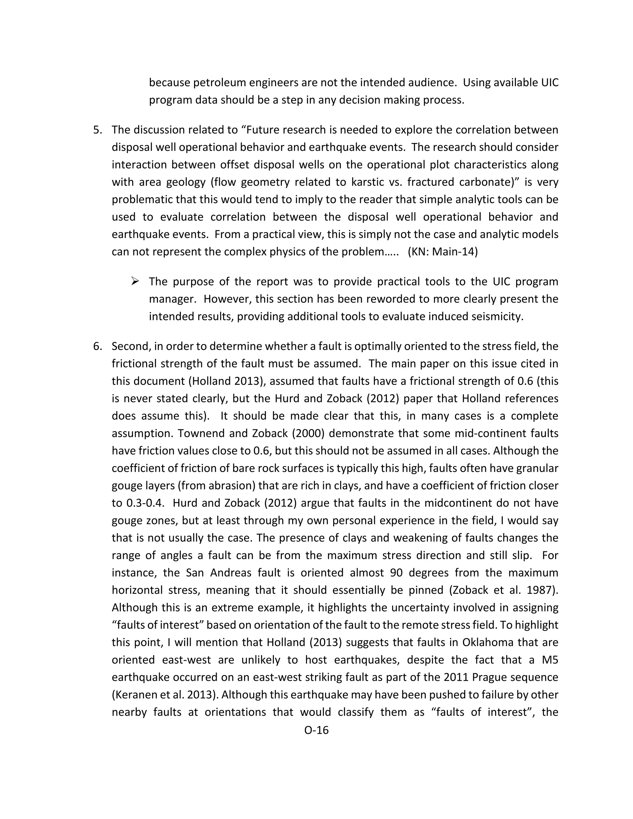 because petroleum engineers are not the intended audience. Using available UIC
program data should be a step in any decision making process.
5. The discussion related to “Future research is needed to explore the correlation between
disposal well operational behavior and earthquake events. The research should consider
interaction between offset disposal wells on the operational plot characteristics along
with area geology (flow geometry related to karstic vs. fractured carbonate)” is very
problematic that this would tend to imply to the reader that simple analytic tools can be
used to evaluate correlation between the disposal well operational behavior and
earthquake events. From a practical view, this is simply not the case and analytic models
can not represent the complex physics of the problem….. (KN: Main-14)
 The purpose of the report was to provide practical tools to the UIC program
manager. However, this section has been reworded to more clearly present the
intended results, providing additional tools to evaluate induced seismicity.
6. Second, in order to determine whether a fault is optimally oriented to the stress field, the
frictional strength of the fault must be assumed. The main paper on this issue cited in
this document (Holland 2013), assumed that faults have a frictional strength of 0.6 (this
is never stated clearly, but the Hurd and Zoback (2012) paper that Holland references
does assume this). It should be made clear that this, in many cases is a complete
assumption. Townend and Zoback (2000) demonstrate that some mid-continent faults
have friction values close to 0.6, but this should not be assumed in all cases. Although the
coefficient of friction of bare rock surfaces is typically this high, faults often have granular
gouge layers (from abrasion) that are rich in clays, and have a coefficient of friction closer
to 0.3-0.4. Hurd and Zoback (2012) argue that faults in the midcontinent do not have
gouge zones, but at least through my own personal experience in the field, I would say
that is not usually the case. The presence of clays and weakening of faults changes the
range of angles a fault can be from the maximum stress direction and still slip. For
instance, the San Andreas fault is oriented almost 90 degrees from the maximum
horizontal stress, meaning that it should essentially be pinned (Zoback et al. 1987).
Although this is an extreme example, it highlights the uncertainty involved in assigning
“faults of interest” based on orientation of the fault to the remote stress field. To highlight
this point, I will mention that Holland (2013) suggests that faults in Oklahoma that are
oriented east-west are unlikely to host earthquakes, despite the fact that a M5
earthquake occurred on an east-west striking fault as part of the 2011 Prague sequence
(Keranen et al. 2013). Although this earthquake may have been pushed to failure by other
nearby faults at orientations that would classify them as “faults of interest”, the
O-16
 