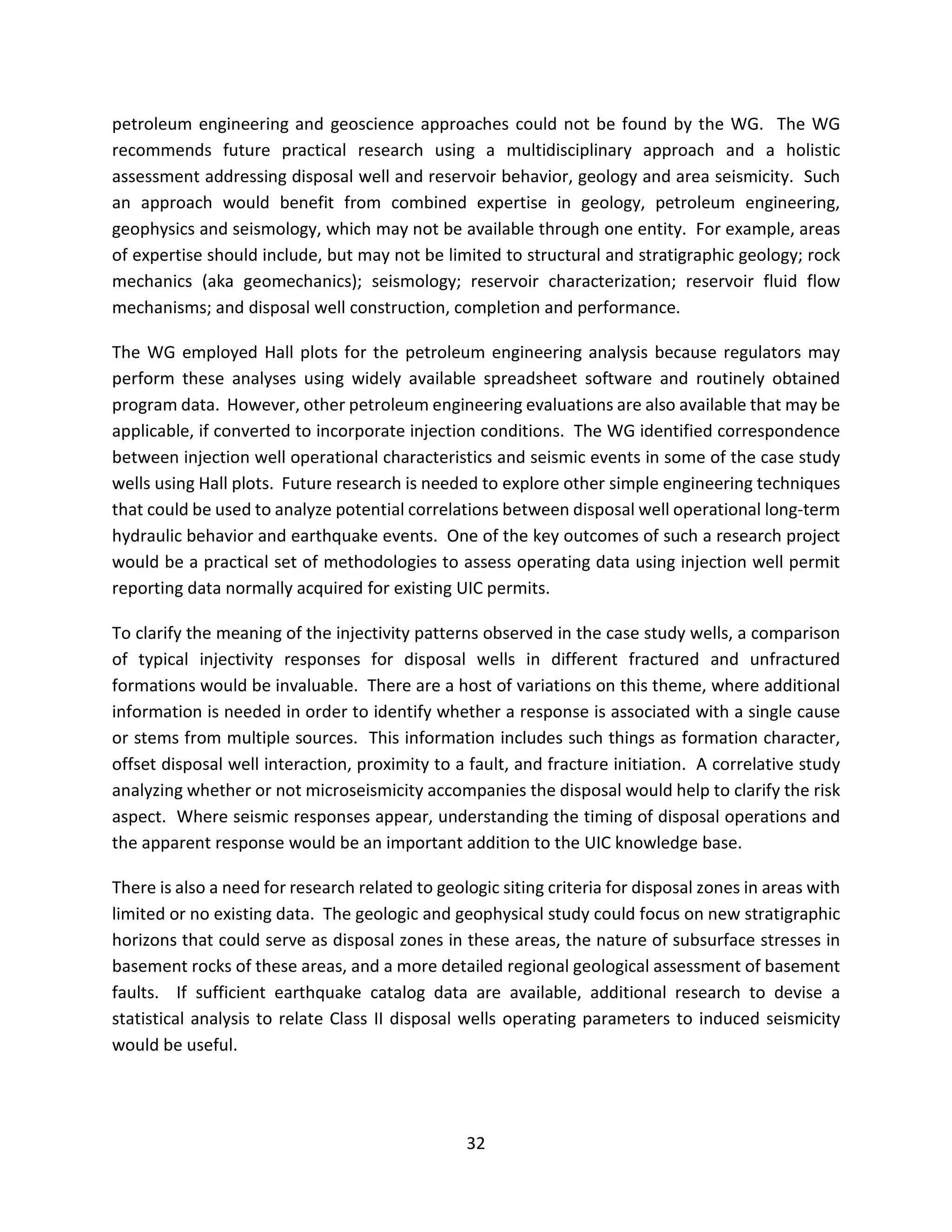 petroleum engineering and geoscience approaches could not be found by the WG. The WG
recommends future practical research using a multidisciplinary approach and a holistic
assessment addressing disposal well and reservoir behavior, geology and area seismicity. Such
an approach would benefit from combined expertise in geology, petroleum engineering,
geophysics and seismology, which may not be available through one entity. For example, areas
of expertise should include, but may not be limited to structural and stratigraphic geology; rock
mechanics (aka geomechanics); seismology; reservoir characterization; reservoir fluid flow
mechanisms; and disposal well construction, completion and performance.
The WG employed Hall plots for the petroleum engineering analysis because regulators may
perform these analyses using widely available spreadsheet software and routinely obtained
program data. However, other petroleum engineering evaluations are also available that may be
applicable, if converted to incorporate injection conditions. The WG identified correspondence
between injection well operational characteristics and seismic events in some of the case study
wells using Hall plots. Future research is needed to explore other simple engineering techniques
that could be used to analyze potential correlations between disposal well operational long-term
hydraulic behavior and earthquake events. One of the key outcomes of such a research project
would be a practical set of methodologies to assess operating data using injection well permit
reporting data normally acquired for existing UIC permits.
To clarify the meaning of the injectivity patterns observed in the case study wells, a comparison
of typical injectivity responses for disposal wells in different fractured and unfractured
formations would be invaluable. There are a host of variations on this theme, where additional
information is needed in order to identify whether a response is associated with a single cause
or stems from multiple sources. This information includes such things as formation character,
offset disposal well interaction, proximity to a fault, and fracture initiation. A correlative study
analyzing whether or not microseismicity accompanies the disposal would help to clarify the risk
aspect. Where seismic responses appear, understanding the timing of disposal operations and
the apparent response would be an important addition to the UIC knowledge base.
There is also a need for research related to geologic siting criteria for disposal zones in areas with
limited or no existing data. The geologic and geophysical study could focus on new stratigraphic
horizons that could serve as disposal zones in these areas, the nature of subsurface stresses in
basement rocks of these areas, and a more detailed regional geological assessment of basement
faults. If sufficient earthquake catalog data are available, additional research to devise a
statistical analysis to relate Class II disposal wells operating parameters to induced seismicity
would be useful.
32
 