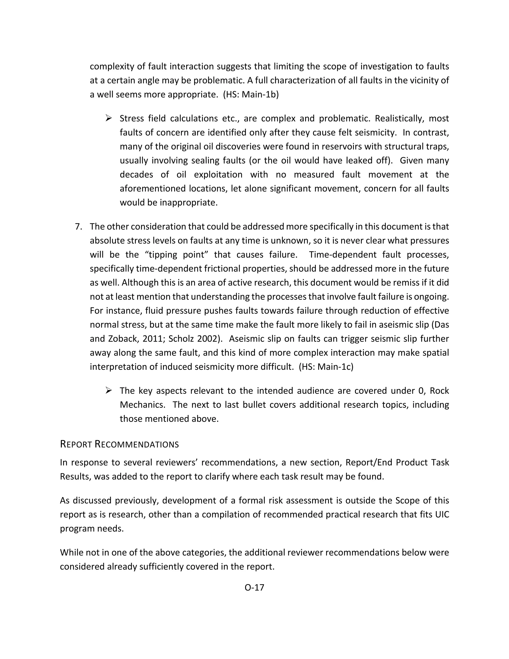complexity of fault interaction suggests that limiting the scope of investigation to faults
at a certain angle may be problematic. A full characterization of all faults in the vicinity of
a well seems more appropriate. (HS: Main-1b)
 Stress field calculations etc., are complex and problematic. Realistically, most
faults of concern are identified only after they cause felt seismicity. In contrast,
many of the original oil discoveries were found in reservoirs with structural traps,
usually involving sealing faults (or the oil would have leaked off). Given many
decades of oil exploitation with no measured fault movement at the
aforementioned locations, let alone significant movement, concern for all faults
would be inappropriate.
7. The other consideration that could be addressed more specifically in this document is that
absolute stress levels on faults at any time is unknown, so it is never clear what pressures
will be the “tipping point” that causes failure. Time-dependent fault processes,
specifically time-dependent frictional properties, should be addressed more in the future
as well. Although this is an area of active research, this document would be remiss if it did
not at least mention that understanding the processes that involve fault failure is ongoing.
For instance, fluid pressure pushes faults towards failure through reduction of effective
normal stress, but at the same time make the fault more likely to fail in aseismic slip (Das
and Zoback, 2011; Scholz 2002). Aseismic slip on faults can trigger seismic slip further
away along the same fault, and this kind of more complex interaction may make spatial
interpretation of induced seismicity more difficult. (HS: Main-1c)
 The key aspects relevant to the intended audience are covered under 0, Rock
Mechanics. The next to last bullet covers additional research topics, including
those mentioned above.
REPORT RECOMMENDATIONS
In response to several reviewers’ recommendations, a new section, Report/End Product Task
Results, was added to the report to clarify where each task result may be found.
As discussed previously, development of a formal risk assessment is outside the Scope of this
report as is research, other than a compilation of recommended practical research that fits UIC
program needs.
While not in one of the above categories, the additional reviewer recommendations below were
considered already sufficiently covered in the report.
O-17
 