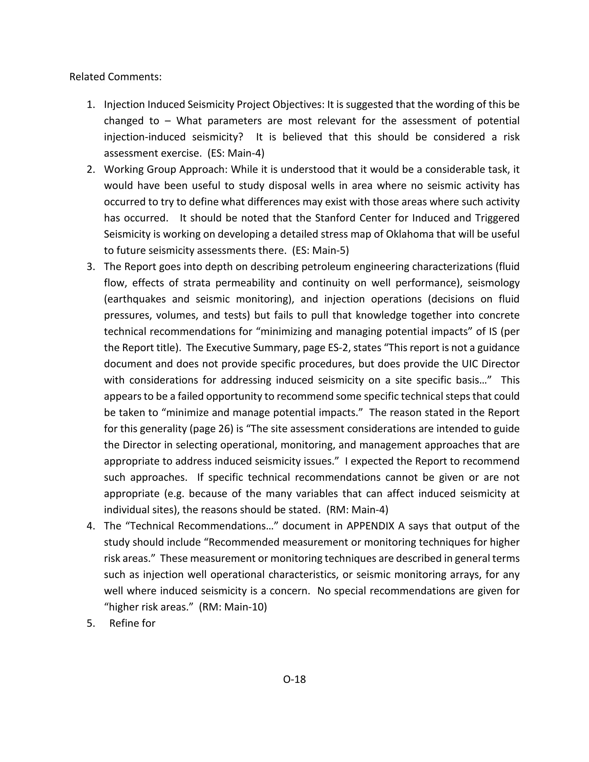Related Comments:
1. Injection Induced Seismicity Project Objectives: It is suggested that the wording of this be
changed to – What parameters are most relevant for the assessment of potential
injection-induced seismicity? It is believed that this should be considered a risk
assessment exercise. (ES: Main-4)
2. Working Group Approach: While it is understood that it would be a considerable task, it
would have been useful to study disposal wells in area where no seismic activity has
occurred to try to define what differences may exist with those areas where such activity
has occurred. It should be noted that the Stanford Center for Induced and Triggered
Seismicity is working on developing a detailed stress map of Oklahoma that will be useful
to future seismicity assessments there. (ES: Main-5)
3. The Report goes into depth on describing petroleum engineering characterizations (fluid
flow, effects of strata permeability and continuity on well performance), seismology
(earthquakes and seismic monitoring), and injection operations (decisions on fluid
pressures, volumes, and tests) but fails to pull that knowledge together into concrete
technical recommendations for “minimizing and managing potential impacts” of IS (per
the Report title). The Executive Summary, page ES-2, states “This report is not a guidance
document and does not provide specific procedures, but does provide the UIC Director
with considerations for addressing induced seismicity on a site specific basis…” This
appears to be a failed opportunity to recommend some specific technical steps that could
be taken to “minimize and manage potential impacts.” The reason stated in the Report
for this generality (page 26) is “The site assessment considerations are intended to guide
the Director in selecting operational, monitoring, and management approaches that are
appropriate to address induced seismicity issues.” I expected the Report to recommend
such approaches. If specific technical recommendations cannot be given or are not
appropriate (e.g. because of the many variables that can affect induced seismicity at
individual sites), the reasons should be stated. (RM: Main-4)
4. The “Technical Recommendations…” document in APPENDIX A says that output of the
study should include “Recommended measurement or monitoring techniques for higher
risk areas.” These measurement or monitoring techniques are described in general terms
such as injection well operational characteristics, or seismic monitoring arrays, for any
well where induced seismicity is a concern. No special recommendations are given for
“higher risk areas.” (RM: Main-10)
5. Refine for
O-18
 
