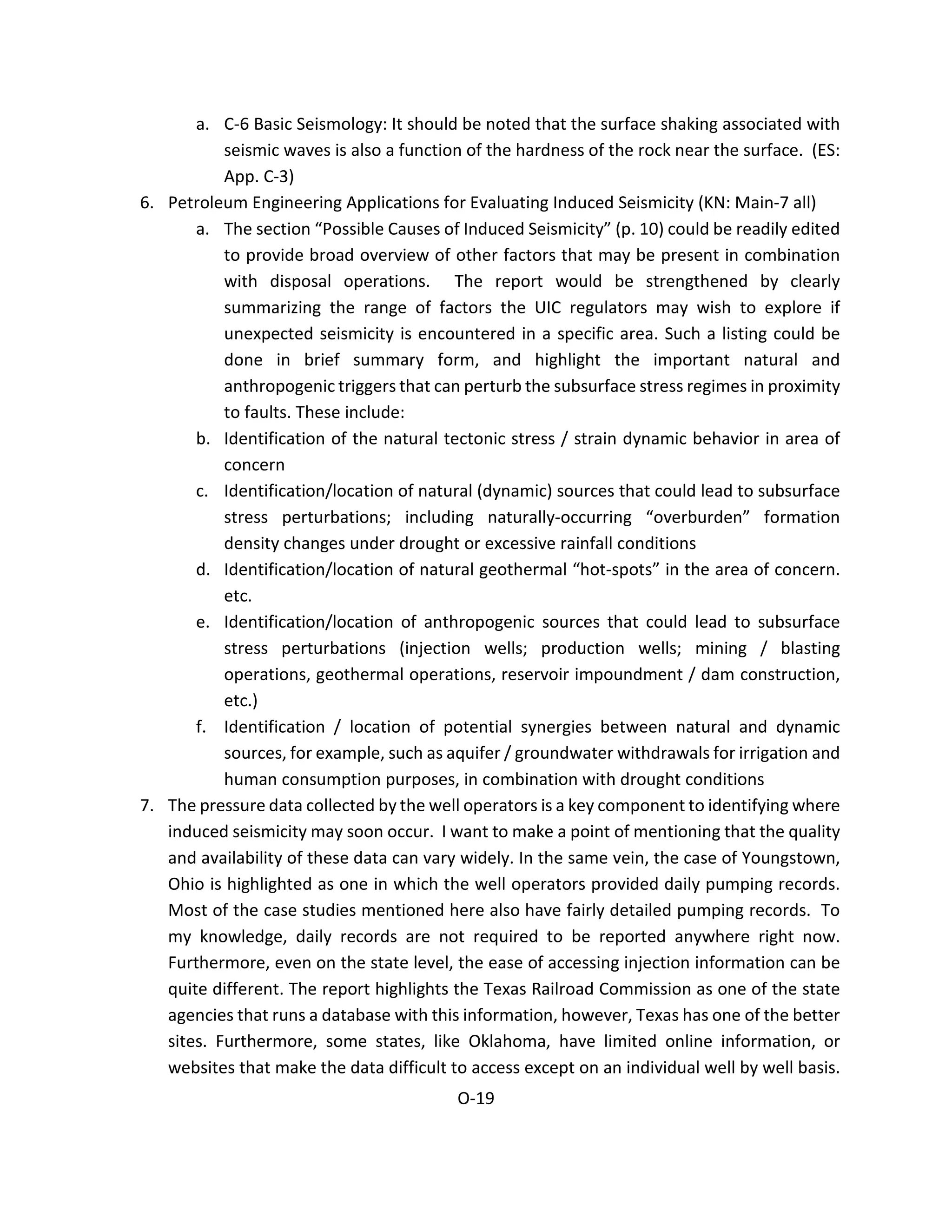 a. C-6 Basic Seismology: It should be noted that the surface shaking associated with
seismic waves is also a function of the hardness of the rock near the surface. (ES:
App. C-3)
6. Petroleum Engineering Applications for Evaluating Induced Seismicity (KN: Main-7 all)
a. The section “Possible Causes of Induced Seismicity” (p. 10) could be readily edited
to provide broad overview of other factors that may be present in combination
with disposal operations. The report would be strengthened by clearly
summarizing the range of factors the UIC regulators may wish to explore if
unexpected seismicity is encountered in a specific area. Such a listing could be
done in brief summary form, and highlight the important natural and
anthropogenic triggers that can perturb the subsurface stress regimes in proximity
to faults. These include:
b. Identification of the natural tectonic stress / strain dynamic behavior in area of
concern
c. Identification/location of natural (dynamic) sources that could lead to subsurface
stress perturbations; including naturally-occurring “overburden” formation
density changes under drought or excessive rainfall conditions
d. Identification/location of natural geothermal “hot-spots” in the area of concern.
etc.
e. Identification/location of anthropogenic sources that could lead to subsurface
stress perturbations (injection wells; production wells; mining / blasting
operations, geothermal operations, reservoir impoundment / dam construction,
etc.)
f. Identification / location of potential synergies between natural and dynamic
sources, for example, such as aquifer / groundwater withdrawals for irrigation and
human consumption purposes, in combination with drought conditions
7. The pressure data collected by the well operators is a key component to identifying where
induced seismicity may soon occur. I want to make a point of mentioning that the quality
and availability of these data can vary widely. In the same vein, the case of Youngstown,
Ohio is highlighted as one in which the well operators provided daily pumping records.
Most of the case studies mentioned here also have fairly detailed pumping records. To
my knowledge, daily records are not required to be reported anywhere right now.
Furthermore, even on the state level, the ease of accessing injection information can be
quite different. The report highlights the Texas Railroad Commission as one of the state
agencies that runs a database with this information, however, Texas has one of the better
sites. Furthermore, some states, like Oklahoma, have limited online information, or
websites that make the data difficult to access except on an individual well by well basis.
O-19
 
