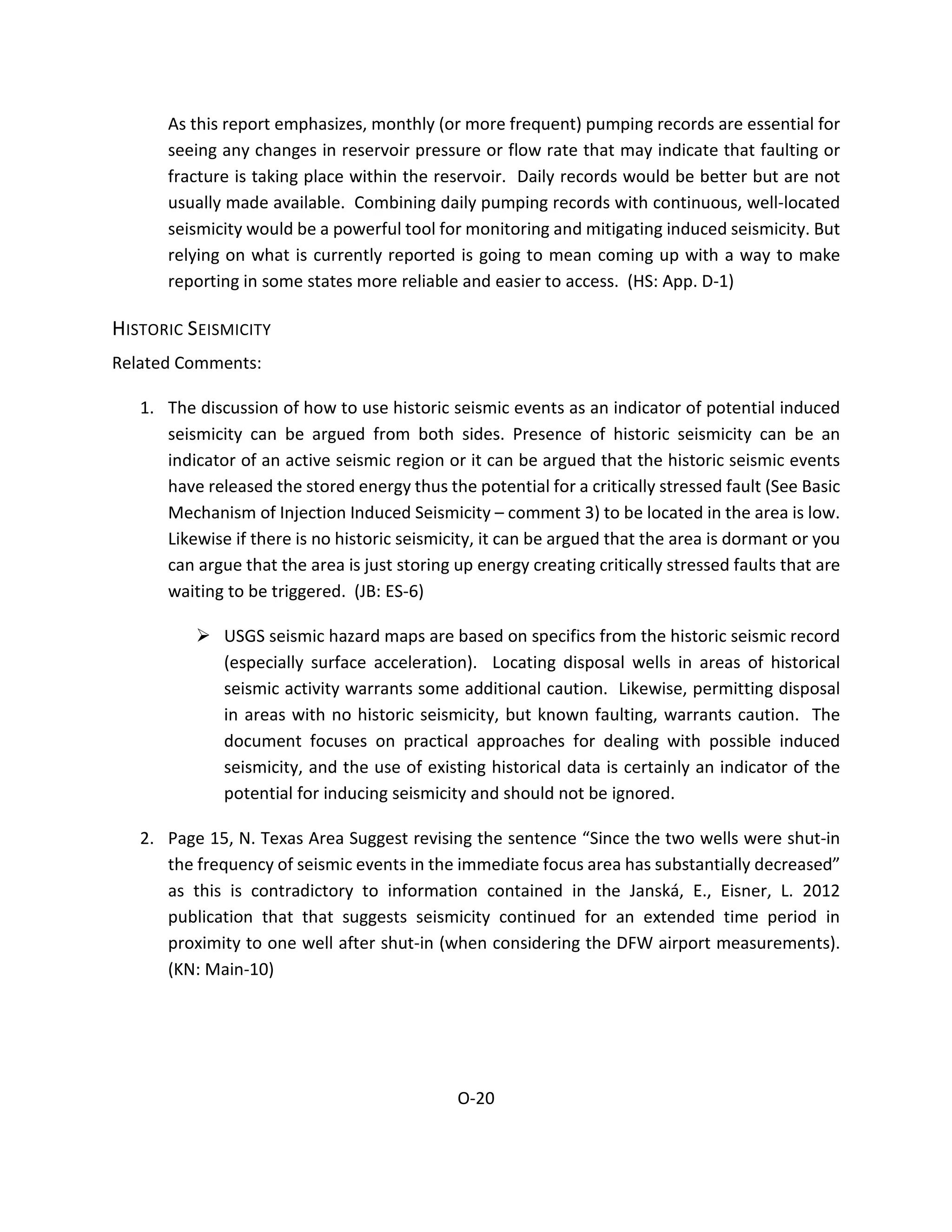 As this report emphasizes, monthly (or more frequent) pumping records are essential for
seeing any changes in reservoir pressure or flow rate that may indicate that faulting or
fracture is taking place within the reservoir. Daily records would be better but are not
usually made available. Combining daily pumping records with continuous, well-located
seismicity would be a powerful tool for monitoring and mitigating induced seismicity. But
relying on what is currently reported is going to mean coming up with a way to make
reporting in some states more reliable and easier to access. (HS: App. D-1)
HISTORIC SEISMICITY
Related Comments:
1. The discussion of how to use historic seismic events as an indicator of potential induced
seismicity can be argued from both sides. Presence of historic seismicity can be an
indicator of an active seismic region or it can be argued that the historic seismic events
have released the stored energy thus the potential for a critically stressed fault (See Basic
Mechanism of Injection Induced Seismicity – comment 3) to be located in the area is low.
Likewise if there is no historic seismicity, it can be argued that the area is dormant or you
can argue that the area is just storing up energy creating critically stressed faults that are
waiting to be triggered. (JB: ES-6)
 USGS seismic hazard maps are based on specifics from the historic seismic record
(especially surface acceleration). Locating disposal wells in areas of historical
seismic activity warrants some additional caution. Likewise, permitting disposal
in areas with no historic seismicity, but known faulting, warrants caution. The
document focuses on practical approaches for dealing with possible induced
seismicity, and the use of existing historical data is certainly an indicator of the
potential for inducing seismicity and should not be ignored.
2. Page 15, N. Texas Area Suggest revising the sentence “Since the two wells were shut-in
the frequency of seismic events in the immediate focus area has substantially decreased”
as this is contradictory to information contained in the Janská, E., Eisner, L. 2012
publication that that suggests seismicity continued for an extended time period in
proximity to one well after shut-in (when considering the DFW airport measurements).
(KN: Main-10)
O-20
 