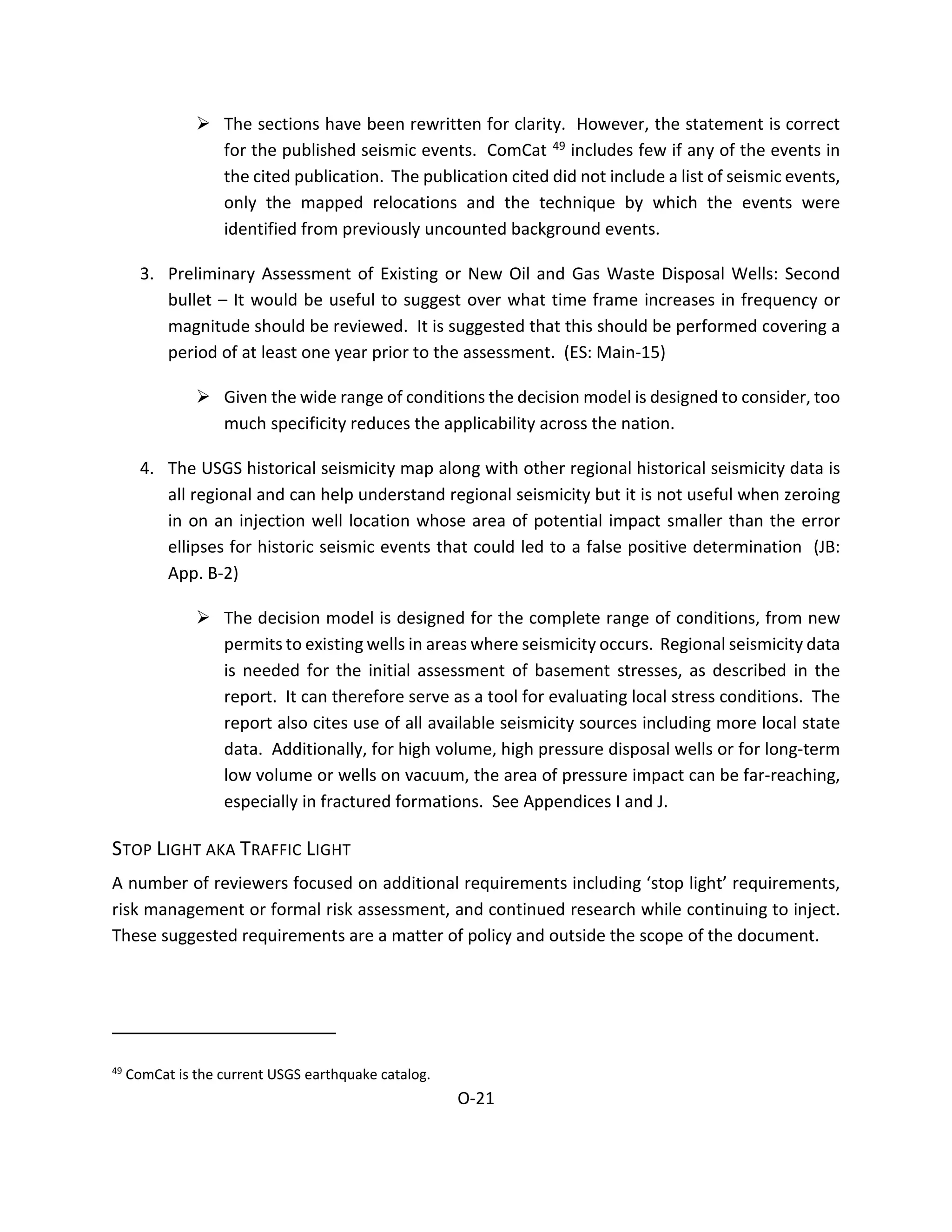  The sections have been rewritten for clarity. However, the statement is correct
for the published seismic events. ComCat 49 includes few if any of the events in
the cited publication. The publication cited did not include a list of seismic events,
only the mapped relocations and the technique by which the events were
identified from previously uncounted background events.
3. Preliminary Assessment of Existing or New Oil and Gas Waste Disposal Wells: Second
bullet – It would be useful to suggest over what time frame increases in frequency or
magnitude should be reviewed. It is suggested that this should be performed covering a
period of at least one year prior to the assessment. (ES: Main-15)
 Given the wide range of conditions the decision model is designed to consider, too
much specificity reduces the applicability across the nation.
4. The USGS historical seismicity map along with other regional historical seismicity data is
all regional and can help understand regional seismicity but it is not useful when zeroing
in on an injection well location whose area of potential impact smaller than the error
ellipses for historic seismic events that could led to a false positive determination (JB:
App. B-2)
 The decision model is designed for the complete range of conditions, from new
permits to existing wells in areas where seismicity occurs. Regional seismicity data
is needed for the initial assessment of basement stresses, as described in the
report. It can therefore serve as a tool for evaluating local stress conditions. The
report also cites use of all available seismicity sources including more local state
data. Additionally, for high volume, high pressure disposal wells or for long-term
low volume or wells on vacuum, the area of pressure impact can be far-reaching,
especially in fractured formations. See Appendices I and J.
STOP LIGHT AKA TRAFFIC LIGHT
A number of reviewers focused on additional requirements including ‘stop light’ requirements,
risk management or formal risk assessment, and continued research while continuing to inject.
These suggested requirements are a matter of policy and outside the scope of the document.
49
ComCat is the current USGS earthquake catalog.
O-21
 