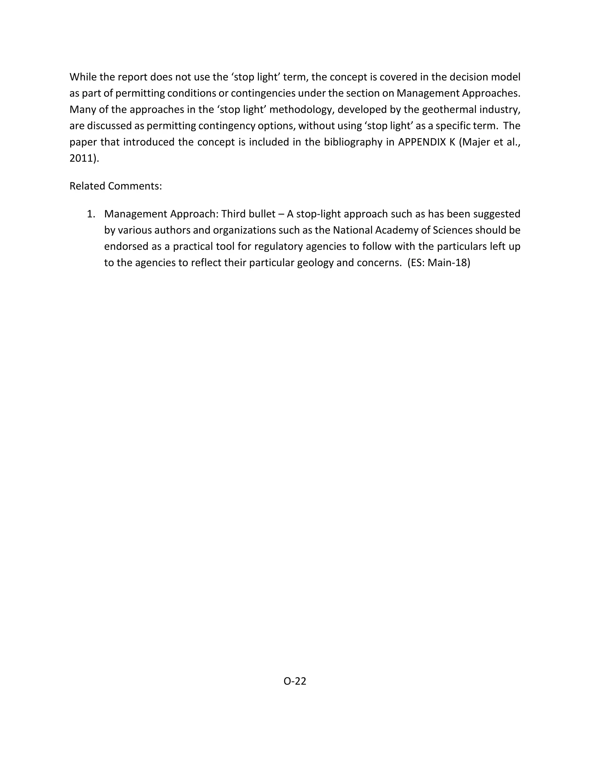 While the report does not use the ‘stop light’ term, the concept is covered in the decision model
as part of permitting conditions or contingencies under the section on Management Approaches.
Many of the approaches in the ‘stop light’ methodology, developed by the geothermal industry,
are discussed as permitting contingency options, without using ‘stop light’ as a specific term. The
paper that introduced the concept is included in the bibliography in APPENDIX K (Majer et al.,
2011).
Related Comments:
1. Management Approach: Third bullet – A stop-light approach such as has been suggested
by various authors and organizations such as the National Academy of Sciences should be
endorsed as a practical tool for regulatory agencies to follow with the particulars left up
to the agencies to reflect their particular geology and concerns. (ES: Main-18)
O-22
 