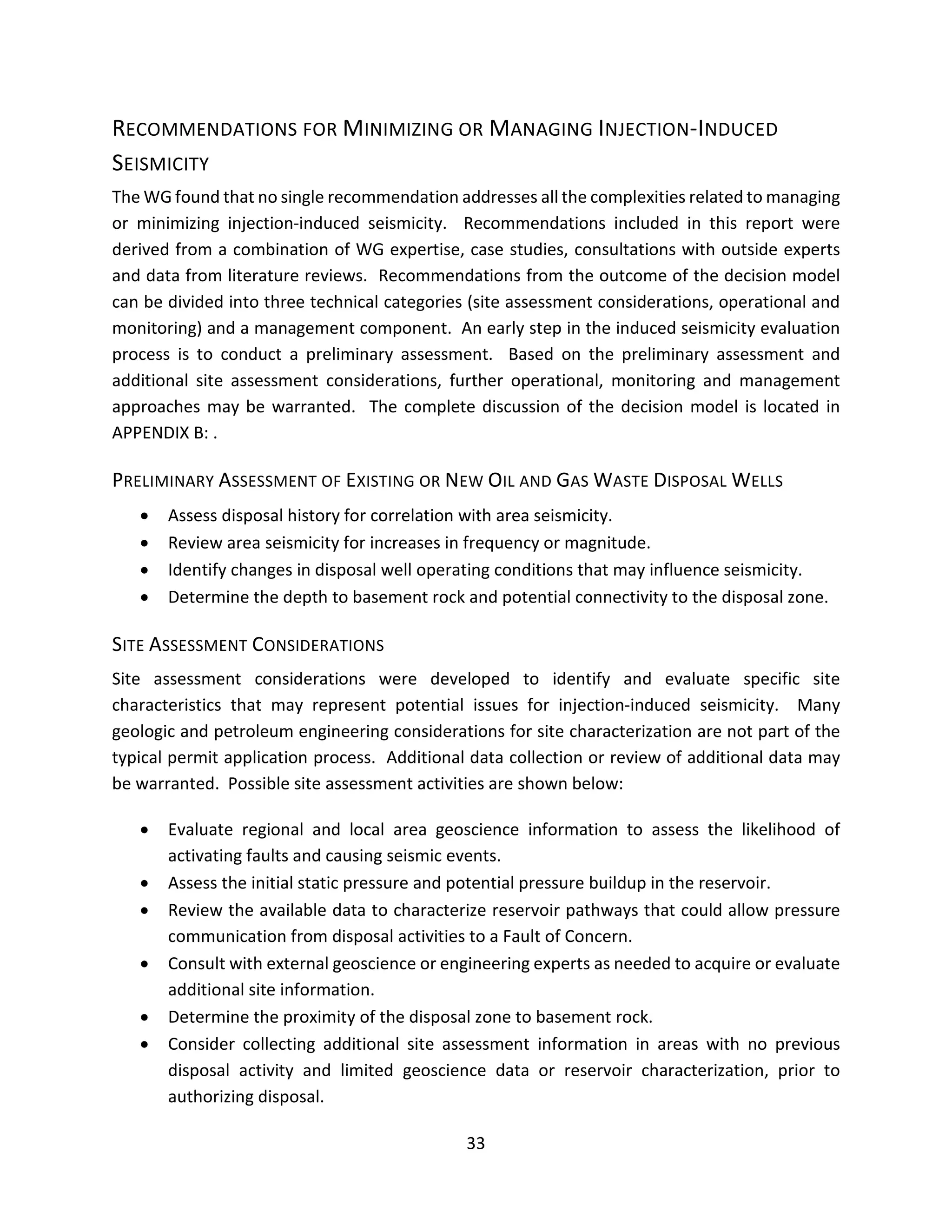 RECOMMENDATIONS FOR MINIMIZING OR MANAGING INJECTION-INDUCED
SEISMICITY
The WG found that no single recommendation addresses all the complexities related to managing
or minimizing injection-induced seismicity. Recommendations included in this report were
derived from a combination of WG expertise, case studies, consultations with outside experts
and data from literature reviews. Recommendations from the outcome of the decision model
can be divided into three technical categories (site assessment considerations, operational and
monitoring) and a management component. An early step in the induced seismicity evaluation
process is to conduct a preliminary assessment. Based on the preliminary assessment and
additional site assessment considerations, further operational, monitoring and management
approaches may be warranted. The complete discussion of the decision model is located in
APPENDIX B: .
PRELIMINARY ASSESSMENT OF EXISTING OR NEW OIL AND GAS WASTE DISPOSAL WELLS
• Assess disposal history for correlation with area seismicity.
• Review area seismicity for increases in frequency or magnitude.
• Identify changes in disposal well operating conditions that may influence seismicity.
• Determine the depth to basement rock and potential connectivity to the disposal zone.
SITE ASSESSMENT CONSIDERATIONS
Site assessment considerations were developed to identify and evaluate specific site
characteristics that may represent potential issues for injection-induced seismicity. Many
geologic and petroleum engineering considerations for site characterization are not part of the
typical permit application process. Additional data collection or review of additional data may
be warranted. Possible site assessment activities are shown below:
• Evaluate regional and local area geoscience information to assess the likelihood of
activating faults and causing seismic events.
• Assess the initial static pressure and potential pressure buildup in the reservoir.
• Review the available data to characterize reservoir pathways that could allow pressure
communication from disposal activities to a Fault of Concern.
• Consult with external geoscience or engineering experts as needed to acquire or evaluate
additional site information.
• Determine the proximity of the disposal zone to basement rock.
• Consider collecting additional site assessment information in areas with no previous
disposal activity and limited geoscience data or reservoir characterization, prior to
authorizing disposal.
33
 