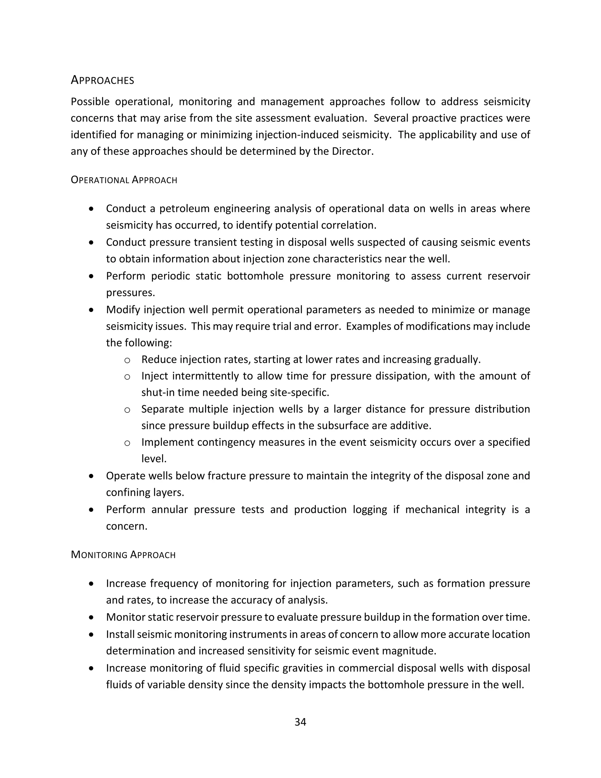 APPROACHES
Possible operational, monitoring and management approaches follow to address seismicity
concerns that may arise from the site assessment evaluation. Several proactive practices were
identified for managing or minimizing injection-induced seismicity. The applicability and use of
any of these approaches should be determined by the Director.
OPERATIONAL APPROACH
• Conduct a petroleum engineering analysis of operational data on wells in areas where
seismicity has occurred, to identify potential correlation.
• Conduct pressure transient testing in disposal wells suspected of causing seismic events
to obtain information about injection zone characteristics near the well.
• Perform periodic static bottomhole pressure monitoring to assess current reservoir
pressures.
• Modify injection well permit operational parameters as needed to minimize or manage
seismicity issues. This may require trial and error. Examples of modifications may include
the following:
o Reduce injection rates, starting at lower rates and increasing gradually.
o Inject intermittently to allow time for pressure dissipation, with the amount of
shut-in time needed being site-specific.
o Separate multiple injection wells by a larger distance for pressure distribution
since pressure buildup effects in the subsurface are additive.
o Implement contingency measures in the event seismicity occurs over a specified
level.
• Operate wells below fracture pressure to maintain the integrity of the disposal zone and
confining layers.
• Perform annular pressure tests and production logging if mechanical integrity is a
concern.
MONITORING APPROACH
• Increase frequency of monitoring for injection parameters, such as formation pressure
and rates, to increase the accuracy of analysis.
• Monitor static reservoir pressure to evaluate pressure buildup in the formation over time.
• Install seismic monitoring instruments in areas of concern to allow more accurate location
determination and increased sensitivity for seismic event magnitude.
• Increase monitoring of fluid specific gravities in commercial disposal wells with disposal
fluids of variable density since the density impacts the bottomhole pressure in the well.
34
 