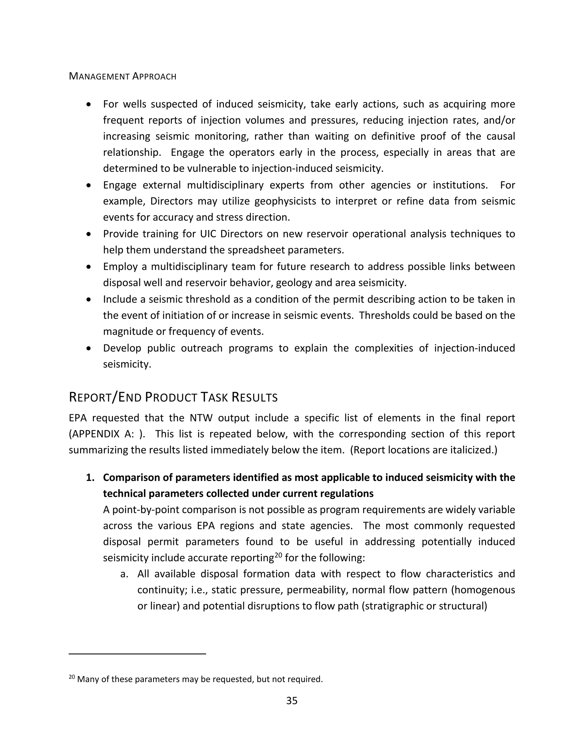 MANAGEMENT APPROACH
• For wells suspected of induced seismicity, take early actions, such as acquiring more
frequent reports of injection volumes and pressures, reducing injection rates, and/or
increasing seismic monitoring, rather than waiting on definitive proof of the causal
relationship. Engage the operators early in the process, especially in areas that are
determined to be vulnerable to injection-induced seismicity.
• Engage external multidisciplinary experts from other agencies or institutions. For
example, Directors may utilize geophysicists to interpret or refine data from seismic
events for accuracy and stress direction.
• Provide training for UIC Directors on new reservoir operational analysis techniques to
help them understand the spreadsheet parameters.
• Employ a multidisciplinary team for future research to address possible links between
disposal well and reservoir behavior, geology and area seismicity.
• Include a seismic threshold as a condition of the permit describing action to be taken in
the event of initiation of or increase in seismic events. Thresholds could be based on the
magnitude or frequency of events.
• Develop public outreach programs to explain the complexities of injection-induced
seismicity.
REPORT/END PRODUCT TASK RESULTS
EPA requested that the NTW output include a specific list of elements in the final report
(APPENDIX A: ). This list is repeated below, with the corresponding section of this report
summarizing the results listed immediately below the item. (Report locations are italicized.)
1. Comparison of parameters identified as most applicable to induced seismicity with the
technical parameters collected under current regulations
A point-by-point comparison is not possible as program requirements are widely variable
across the various EPA regions and state agencies. The most commonly requested
disposal permit parameters found to be useful in addressing potentially induced
seismicity include accurate reporting20 for the following:
a. All available disposal formation data with respect to flow characteristics and
continuity; i.e., static pressure, permeability, normal flow pattern (homogenous
or linear) and potential disruptions to flow path (stratigraphic or structural)
20
Many of these parameters may be requested, but not required.
35
 