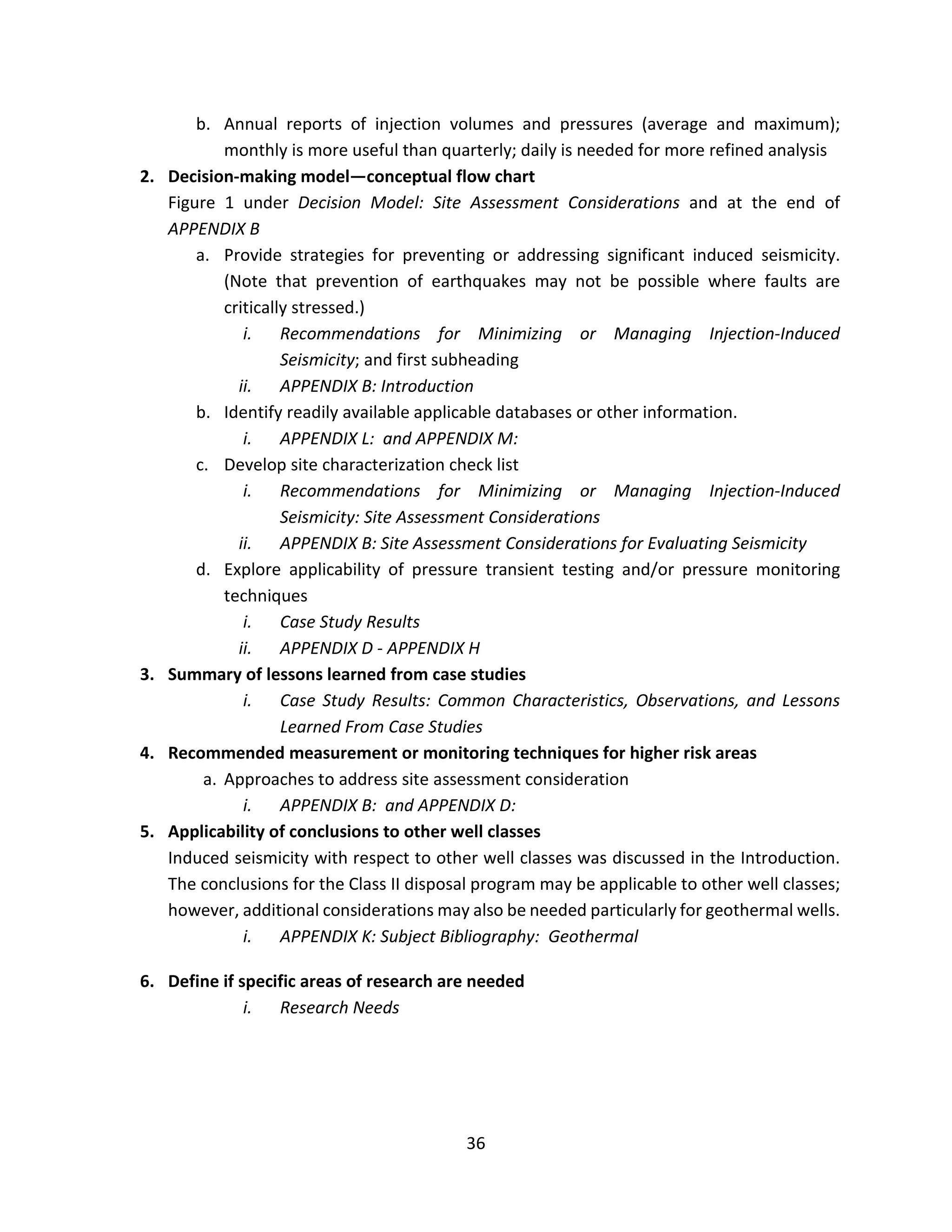 b. Annual reports of injection volumes and pressures (average and maximum);
monthly is more useful than quarterly; daily is needed for more refined analysis
2. Decision-making model—conceptual flow chart
Figure 1 under Decision Model: Site Assessment Considerations and at the end of
APPENDIX B
a. Provide strategies for preventing or addressing significant induced seismicity.
(Note that prevention of earthquakes may not be possible where faults are
critically stressed.)
i. Recommendations for Minimizing or Managing Injection-Induced
Seismicity; and first subheading
ii. APPENDIX B: Introduction
b. Identify readily available applicable databases or other information.
i. APPENDIX L: and APPENDIX M:
c. Develop site characterization check list
i. Recommendations for Minimizing or Managing Injection-Induced
Seismicity: Site Assessment Considerations
ii. APPENDIX B: Site Assessment Considerations for Evaluating Seismicity
d. Explore applicability of pressure transient testing and/or pressure monitoring
techniques
i. Case Study Results
ii. APPENDIX D - APPENDIX H
3. Summary of lessons learned from case studies
i. Case Study Results: Common Characteristics, Observations, and Lessons
Learned From Case Studies
4. Recommended measurement or monitoring techniques for higher risk areas
a. Approaches to address site assessment consideration
i. APPENDIX B: and APPENDIX D:
5. Applicability of conclusions to other well classes
Induced seismicity with respect to other well classes was discussed in the Introduction.
The conclusions for the Class II disposal program may be applicable to other well classes;
however, additional considerations may also be needed particularly for geothermal wells.
i. APPENDIX K: Subject Bibliography: Geothermal
6. Define if specific areas of research are needed
i. Research Needs
36
 