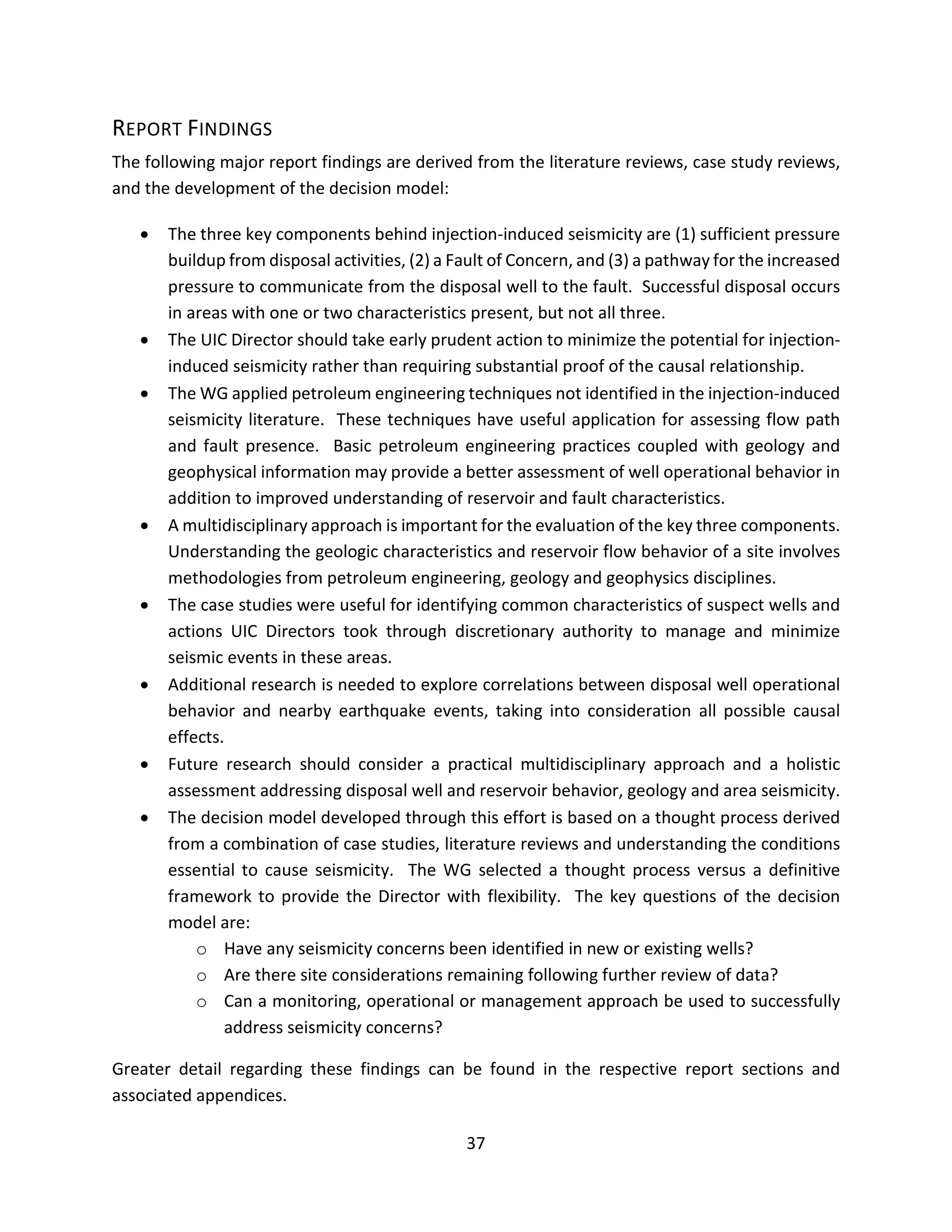 REPORT FINDINGS
The following major report findings are derived from the literature reviews, case study reviews,
and the development of the decision model:
• The three key components behind injection-induced seismicity are (1) sufficient pressure
buildup from disposal activities, (2) a Fault of Concern, and (3) a pathway for the increased
pressure to communicate from the disposal well to the fault. Successful disposal occurs
in areas with one or two characteristics present, but not all three.
• The UIC Director should take early prudent action to minimize the potential for injection-
induced seismicity rather than requiring substantial proof of the causal relationship.
• The WG applied petroleum engineering techniques not identified in the injection-induced
seismicity literature. These techniques have useful application for assessing flow path
and fault presence. Basic petroleum engineering practices coupled with geology and
geophysical information may provide a better assessment of well operational behavior in
addition to improved understanding of reservoir and fault characteristics.
• A multidisciplinary approach is important for the evaluation of the key three components.
Understanding the geologic characteristics and reservoir flow behavior of a site involves
methodologies from petroleum engineering, geology and geophysics disciplines.
• The case studies were useful for identifying common characteristics of suspect wells and
actions UIC Directors took through discretionary authority to manage and minimize
seismic events in these areas.
• Additional research is needed to explore correlations between disposal well operational
behavior and nearby earthquake events, taking into consideration all possible causal
effects.
• Future research should consider a practical multidisciplinary approach and a holistic
assessment addressing disposal well and reservoir behavior, geology and area seismicity.
• The decision model developed through this effort is based on a thought process derived
from a combination of case studies, literature reviews and understanding the conditions
essential to cause seismicity. The WG selected a thought process versus a definitive
framework to provide the Director with flexibility. The key questions of the decision
model are:
o Have any seismicity concerns been identified in new or existing wells?
o Are there site considerations remaining following further review of data?
o Can a monitoring, operational or management approach be used to successfully
address seismicity concerns?
Greater detail regarding these findings can be found in the respective report sections and
associated appendices.
37
 