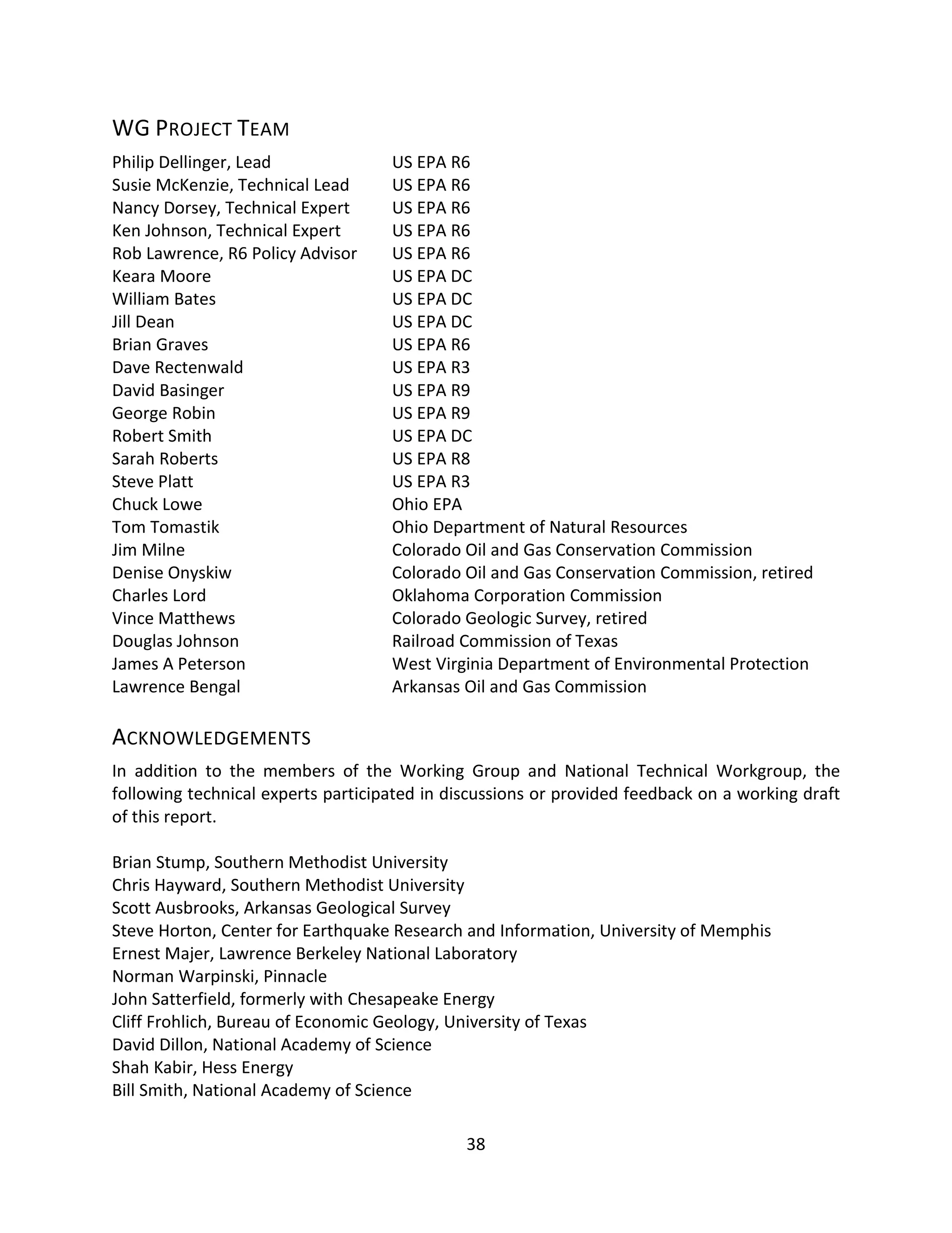 WG PROJECT TEAM
Philip Dellinger, Lead US EPA R6
Susie McKenzie, Technical Lead US EPA R6
Nancy Dorsey, Technical Expert US EPA R6
Ken Johnson, Technical Expert US EPA R6
Rob Lawrence, R6 Policy Advisor US EPA R6
Keara Moore US EPA DC
William Bates US EPA DC
Jill Dean US EPA DC
Brian Graves US EPA R6
Dave Rectenwald US EPA R3
David Basinger US EPA R9
George Robin US EPA R9
Robert Smith US EPA DC
Sarah Roberts US EPA R8
Steve Platt US EPA R3
Chuck Lowe Ohio EPA
Tom Tomastik Ohio Department of Natural Resources
Jim Milne Colorado Oil and Gas Conservation Commission
Denise Onyskiw Colorado Oil and Gas Conservation Commission, retired
Charles Lord Oklahoma Corporation Commission
Vince Matthews Colorado Geologic Survey, retired
Douglas Johnson Railroad Commission of Texas
James A Peterson West Virginia Department of Environmental Protection
Lawrence Bengal Arkansas Oil and Gas Commission
ACKNOWLEDGEMENTS
In addition to the members of the Working Group and National Technical Workgroup, the
following technical experts participated in discussions or provided feedback on a working draft
of this report.
Brian Stump, Southern Methodist University
Chris Hayward, Southern Methodist University
Scott Ausbrooks, Arkansas Geological Survey
Steve Horton, Center for Earthquake Research and Information, University of Memphis
Ernest Majer, Lawrence Berkeley National Laboratory
Norman Warpinski, Pinnacle
John Satterfield, formerly with Chesapeake Energy
Cliff Frohlich, Bureau of Economic Geology, University of Texas
David Dillon, National Academy of Science
Shah Kabir, Hess Energy
Bill Smith, National Academy of Science
38
 
