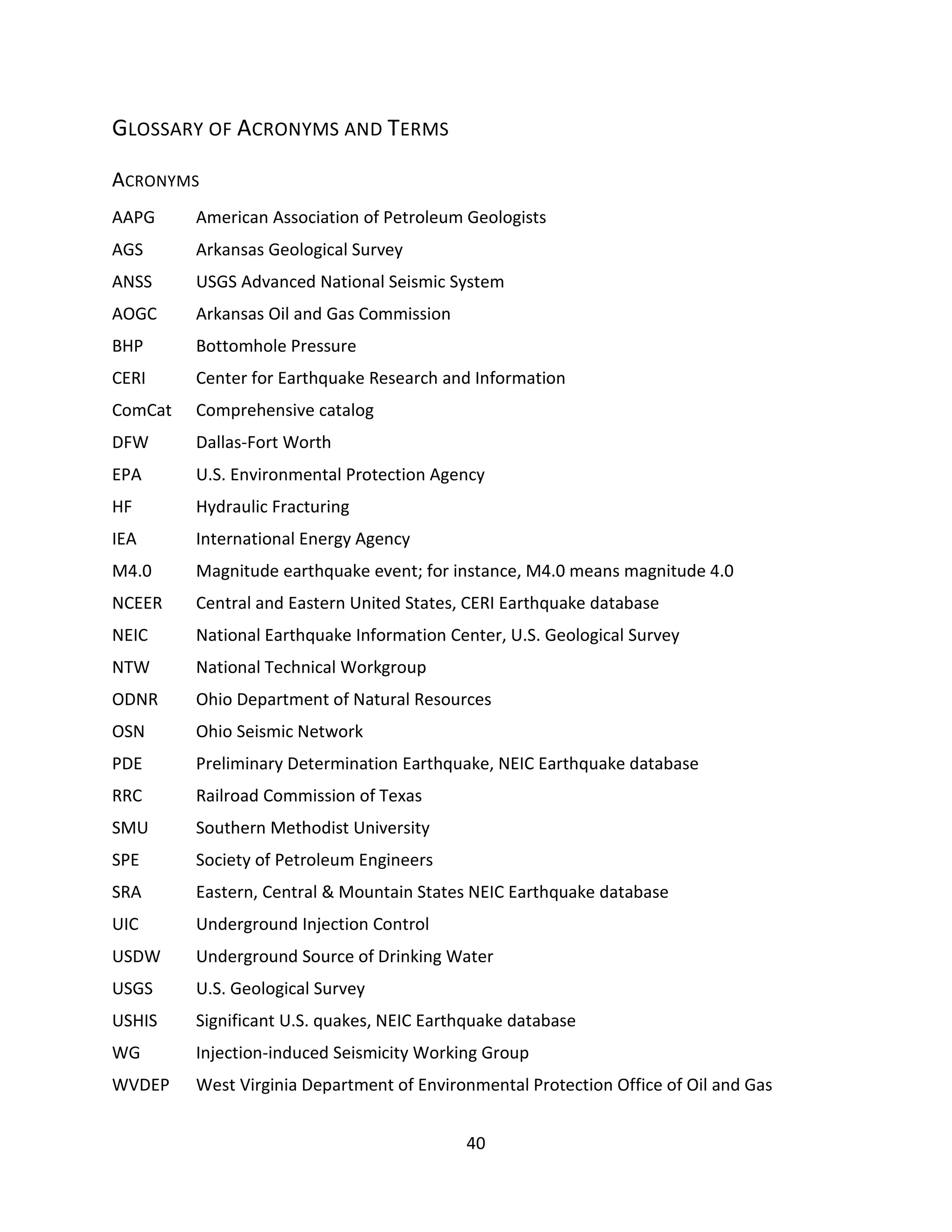 GLOSSARY OF ACRONYMS AND TERMS
ACRONYMS
AAPG American Association of Petroleum Geologists
AGS Arkansas Geological Survey
ANSS USGS Advanced National Seismic System
AOGC Arkansas Oil and Gas Commission
BHP Bottomhole Pressure
CERI Center for Earthquake Research and Information
ComCat Comprehensive catalog
DFW Dallas-Fort Worth
EPA U.S. Environmental Protection Agency
HF Hydraulic Fracturing
IEA International Energy Agency
M4.0 Magnitude earthquake event; for instance, M4.0 means magnitude 4.0
NCEER Central and Eastern United States, CERI Earthquake database
NEIC National Earthquake Information Center, U.S. Geological Survey
NTW National Technical Workgroup
ODNR Ohio Department of Natural Resources
OSN Ohio Seismic Network
PDE Preliminary Determination Earthquake, NEIC Earthquake database
RRC Railroad Commission of Texas
SMU Southern Methodist University
SPE Society of Petroleum Engineers
SRA Eastern, Central & Mountain States NEIC Earthquake database
UIC Underground Injection Control
USDW Underground Source of Drinking Water
USGS U.S. Geological Survey
USHIS Significant U.S. quakes, NEIC Earthquake database
WG Injection-induced Seismicity Working Group
WVDEP West Virginia Department of Environmental Protection Office of Oil and Gas
40
 