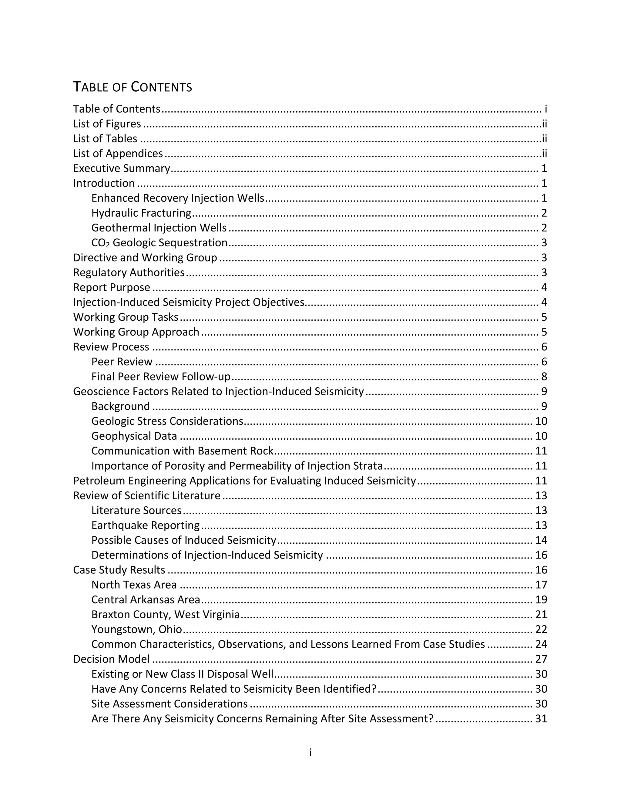 TABLE OF CONTENTS
Table of Contents............................................................................................................................. i
List of Figures ...................................................................................................................................ii
List of Tables ....................................................................................................................................ii
List of Appendices............................................................................................................................ii
Executive Summary......................................................................................................................... 1
Introduction .................................................................................................................................... 1
Enhanced Recovery Injection Wells.......................................................................................... 1
Hydraulic Fracturing.................................................................................................................. 2
Geothermal Injection Wells...................................................................................................... 2
CO2 Geologic Sequestration...................................................................................................... 3
Directive and Working Group ......................................................................................................... 3
Regulatory Authorities.................................................................................................................... 3
Report Purpose ............................................................................................................................... 4
Injection-Induced Seismicity Project Objectives............................................................................. 4
Working Group Tasks...................................................................................................................... 5
Working Group Approach............................................................................................................... 5
Review Process ............................................................................................................................... 6
Peer Review .............................................................................................................................. 6
Final Peer Review Follow-up..................................................................................................... 8
Geoscience Factors Related to Injection-Induced Seismicity......................................................... 9
Background ............................................................................................................................... 9
Geologic Stress Considerations............................................................................................... 10
Geophysical Data .................................................................................................................... 10
Communication with Basement Rock..................................................................................... 11
Importance of Porosity and Permeability of Injection Strata................................................. 11
Petroleum Engineering Applications for Evaluating Induced Seismicity...................................... 11
Review of Scientific Literature...................................................................................................... 13
Literature Sources................................................................................................................... 13
Earthquake Reporting............................................................................................................. 13
Possible Causes of Induced Seismicity.................................................................................... 14
Determinations of Injection-Induced Seismicity .................................................................... 16
Case Study Results ........................................................................................................................ 16
North Texas Area .................................................................................................................... 17
Central Arkansas Area............................................................................................................. 19
Braxton County, West Virginia................................................................................................ 21
Youngstown, Ohio................................................................................................................... 22
Common Characteristics, Observations, and Lessons Learned From Case Studies ............... 24
Decision Model ............................................................................................................................. 27
Existing or New Class II Disposal Well..................................................................................... 30
Have Any Concerns Related to Seismicity Been Identified?................................................... 30
Site Assessment Considerations............................................................................................. 30
Are There Any Seismicity Concerns Remaining After Site Assessment?................................ 31
i
 