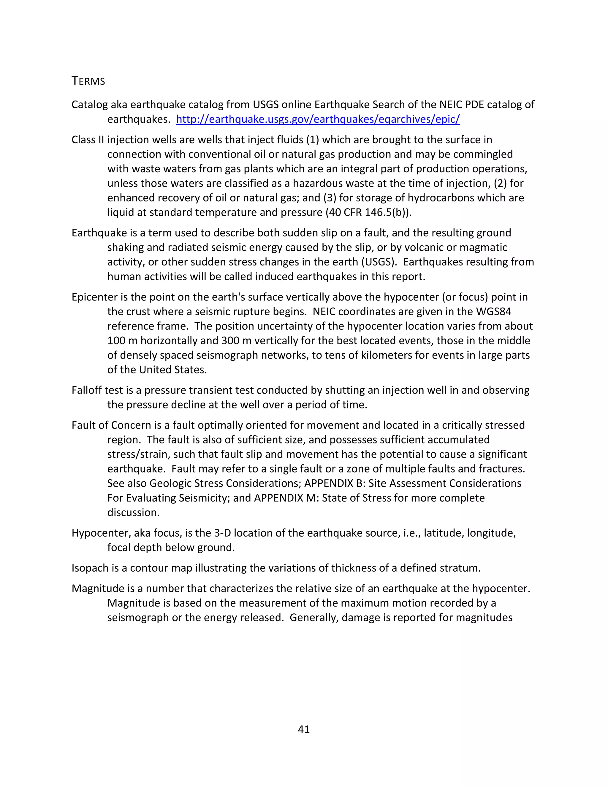 TERMS
Catalog aka earthquake catalog from USGS online Earthquake Search of the NEIC PDE catalog of
earthquakes. http://earthquake.usgs.gov/earthquakes/eqarchives/epic/
Class II injection wells are wells that inject fluids (1) which are brought to the surface in
connection with conventional oil or natural gas production and may be commingled
with waste waters from gas plants which are an integral part of production operations,
unless those waters are classified as a hazardous waste at the time of injection, (2) for
enhanced recovery of oil or natural gas; and (3) for storage of hydrocarbons which are
liquid at standard temperature and pressure (40 CFR 146.5(b)).
Earthquake is a term used to describe both sudden slip on a fault, and the resulting ground
shaking and radiated seismic energy caused by the slip, or by volcanic or magmatic
activity, or other sudden stress changes in the earth (USGS). Earthquakes resulting from
human activities will be called induced earthquakes in this report.
Epicenter is the point on the earth's surface vertically above the hypocenter (or focus) point in
the crust where a seismic rupture begins. NEIC coordinates are given in the WGS84
reference frame. The position uncertainty of the hypocenter location varies from about
100 m horizontally and 300 m vertically for the best located events, those in the middle
of densely spaced seismograph networks, to tens of kilometers for events in large parts
of the United States.
Falloff test is a pressure transient test conducted by shutting an injection well in and observing
the pressure decline at the well over a period of time.
Fault of Concern is a fault optimally oriented for movement and located in a critically stressed
region. The fault is also of sufficient size, and possesses sufficient accumulated
stress/strain, such that fault slip and movement has the potential to cause a significant
earthquake. Fault may refer to a single fault or a zone of multiple faults and fractures.
See also Geologic Stress Considerations; APPENDIX B: Site Assessment Considerations
For Evaluating Seismicity; and APPENDIX M: State of Stress for more complete
discussion.
Hypocenter, aka focus, is the 3-D location of the earthquake source, i.e., latitude, longitude,
focal depth below ground.
Isopach is a contour map illustrating the variations of thickness of a defined stratum.
Magnitude is a number that characterizes the relative size of an earthquake at the hypocenter.
Magnitude is based on the measurement of the maximum motion recorded by a
seismograph or the energy released. Generally, damage is reported for magnitudes
41
 