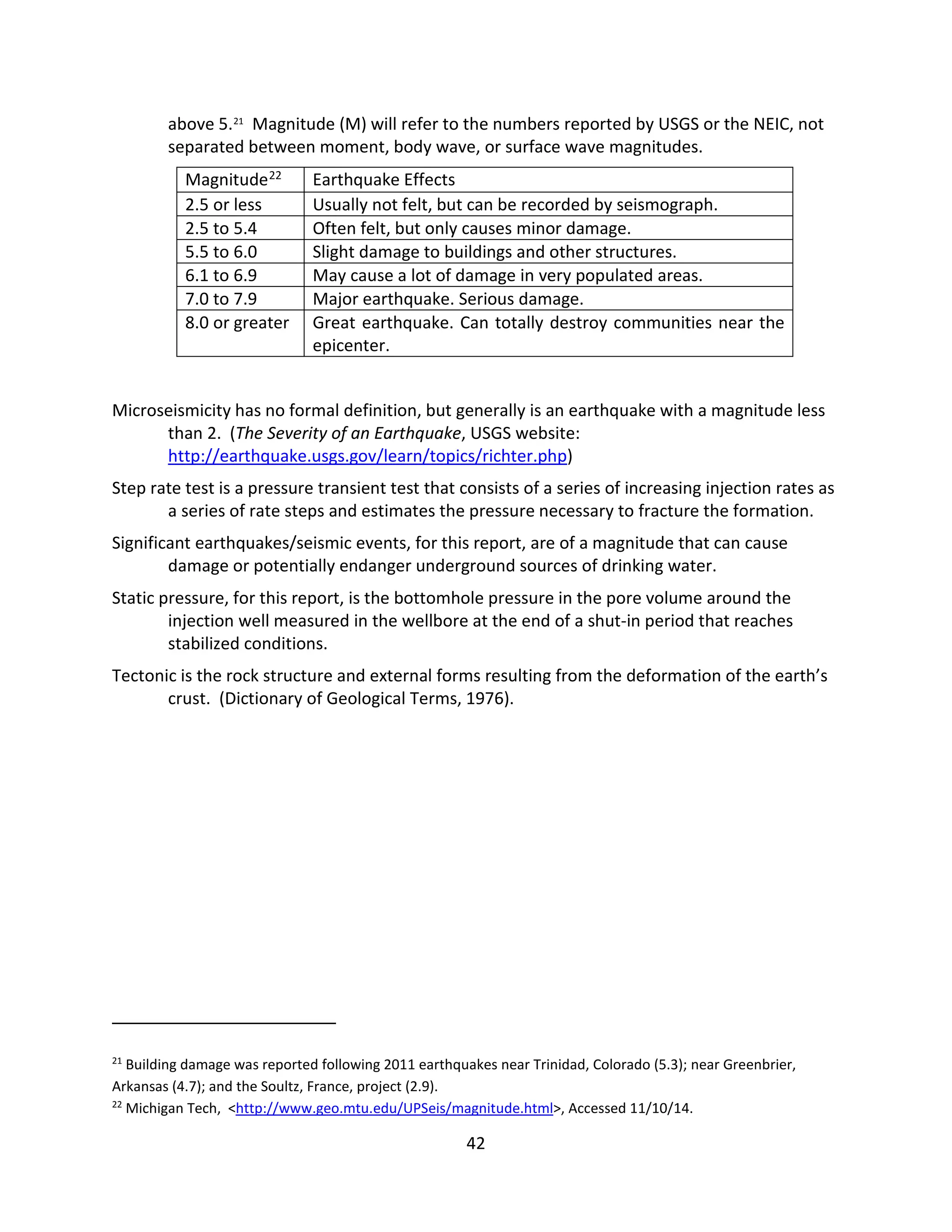 above 5.21
Magnitude (M) will refer to the numbers reported by USGS or the NEIC, not
separated between moment, body wave, or surface wave magnitudes.
Magnitude22 Earthquake Effects
2.5 or less Usually not felt, but can be recorded by seismograph.
2.5 to 5.4 Often felt, but only causes minor damage.
5.5 to 6.0 Slight damage to buildings and other structures.
6.1 to 6.9 May cause a lot of damage in very populated areas.
7.0 to 7.9 Major earthquake. Serious damage.
8.0 or greater Great earthquake. Can totally destroy communities near the
epicenter.
Microseismicity has no formal definition, but generally is an earthquake with a magnitude less
than 2. (The Severity of an Earthquake, USGS website:
http://earthquake.usgs.gov/learn/topics/richter.php)
Step rate test is a pressure transient test that consists of a series of increasing injection rates as
a series of rate steps and estimates the pressure necessary to fracture the formation.
Significant earthquakes/seismic events, for this report, are of a magnitude that can cause
damage or potentially endanger underground sources of drinking water.
Static pressure, for this report, is the bottomhole pressure in the pore volume around the
injection well measured in the wellbore at the end of a shut-in period that reaches
stabilized conditions.
Tectonic is the rock structure and external forms resulting from the deformation of the earth’s
crust. (Dictionary of Geological Terms, 1976).
21
Building damage was reported following 2011 earthquakes near Trinidad, Colorado (5.3); near Greenbrier,
Arkansas (4.7); and the Soultz, France, project (2.9).
22
Michigan Tech, <http://www.geo.mtu.edu/UPSeis/magnitude.html>, Accessed 11/10/14.
42
 