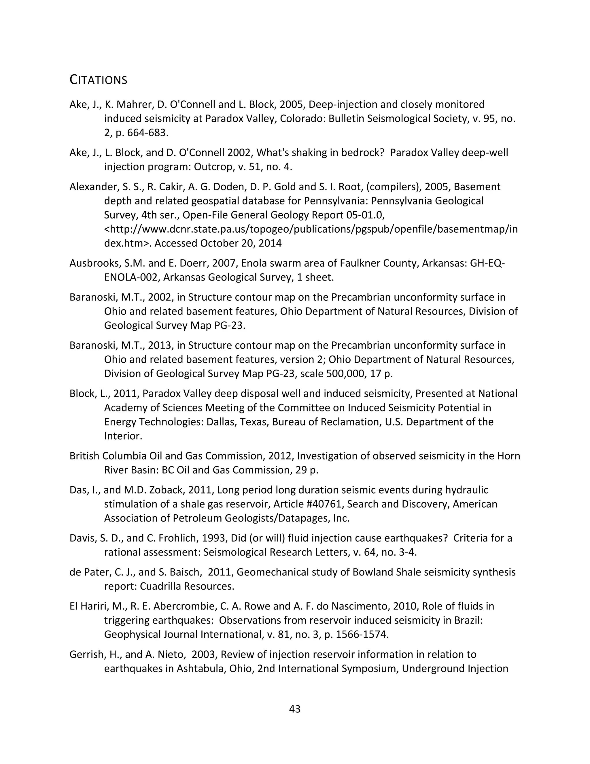 CITATIONS
Ake, J., K. Mahrer, D. O'Connell and L. Block, 2005, Deep-injection and closely monitored
induced seismicity at Paradox Valley, Colorado: Bulletin Seismological Society, v. 95, no.
2, p. 664-683.
Ake, J., L. Block, and D. O'Connell 2002, What's shaking in bedrock? Paradox Valley deep-well
injection program: Outcrop, v. 51, no. 4.
Alexander, S. S., R. Cakir, A. G. Doden, D. P. Gold and S. I. Root, (compilers), 2005, Basement
depth and related geospatial database for Pennsylvania: Pennsylvania Geological
Survey, 4th ser., Open-File General Geology Report 05-01.0,
<http://www.dcnr.state.pa.us/topogeo/publications/pgspub/openfile/basementmap/in
dex.htm>. Accessed October 20, 2014
Ausbrooks, S.M. and E. Doerr, 2007, Enola swarm area of Faulkner County, Arkansas: GH-EQ-
ENOLA-002, Arkansas Geological Survey, 1 sheet.
Baranoski, M.T., 2002, in Structure contour map on the Precambrian unconformity surface in
Ohio and related basement features, Ohio Department of Natural Resources, Division of
Geological Survey Map PG-23.
Baranoski, M.T., 2013, in Structure contour map on the Precambrian unconformity surface in
Ohio and related basement features, version 2; Ohio Department of Natural Resources,
Division of Geological Survey Map PG-23, scale 500,000, 17 p.
Block, L., 2011, Paradox Valley deep disposal well and induced seismicity, Presented at National
Academy of Sciences Meeting of the Committee on Induced Seismicity Potential in
Energy Technologies: Dallas, Texas, Bureau of Reclamation, U.S. Department of the
Interior.
British Columbia Oil and Gas Commission, 2012, Investigation of observed seismicity in the Horn
River Basin: BC Oil and Gas Commission, 29 p.
Das, I., and M.D. Zoback, 2011, Long period long duration seismic events during hydraulic
stimulation of a shale gas reservoir, Article #40761, Search and Discovery, American
Association of Petroleum Geologists/Datapages, Inc.
Davis, S. D., and C. Frohlich, 1993, Did (or will) fluid injection cause earthquakes? Criteria for a
rational assessment: Seismological Research Letters, v. 64, no. 3-4.
de Pater, C. J., and S. Baisch, 2011, Geomechanical study of Bowland Shale seismicity synthesis
report: Cuadrilla Resources.
El Hariri, M., R. E. Abercrombie, C. A. Rowe and A. F. do Nascimento, 2010, Role of fluids in
triggering earthquakes: Observations from reservoir induced seismicity in Brazil:
Geophysical Journal International, v. 81, no. 3, p. 1566-1574.
Gerrish, H., and A. Nieto, 2003, Review of injection reservoir information in relation to
earthquakes in Ashtabula, Ohio, 2nd International Symposium, Underground Injection
43
 