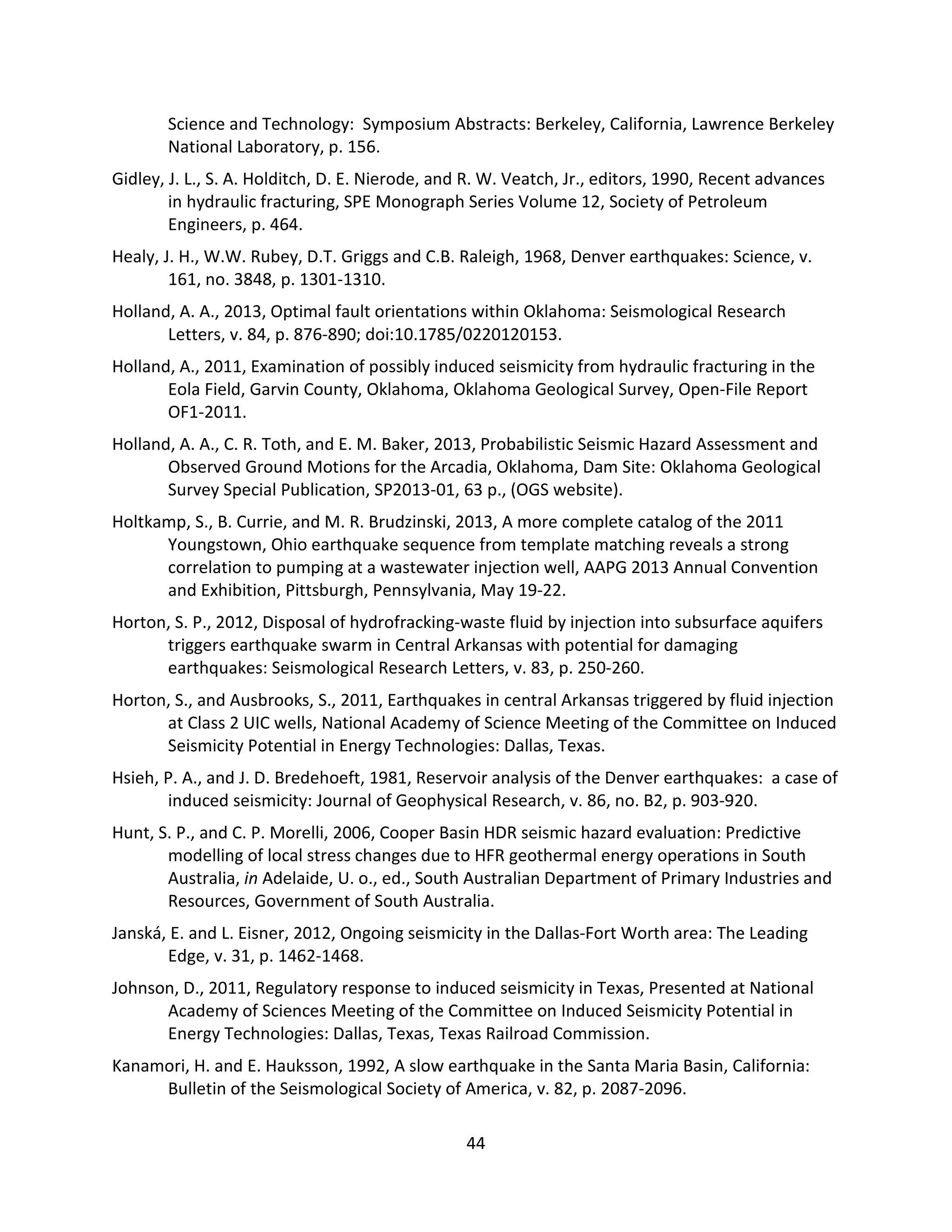 Science and Technology: Symposium Abstracts: Berkeley, California, Lawrence Berkeley
National Laboratory, p. 156.
Gidley, J. L., S. A. Holditch, D. E. Nierode, and R. W. Veatch, Jr., editors, 1990, Recent advances
in hydraulic fracturing, SPE Monograph Series Volume 12, Society of Petroleum
Engineers, p. 464.
Healy, J. H., W.W. Rubey, D.T. Griggs and C.B. Raleigh, 1968, Denver earthquakes: Science, v.
161, no. 3848, p. 1301-1310.
Holland, A. A., 2013, Optimal fault orientations within Oklahoma: Seismological Research
Letters, v. 84, p. 876-890; doi:10.1785/0220120153.
Holland, A., 2011, Examination of possibly induced seismicity from hydraulic fracturing in the
Eola Field, Garvin County, Oklahoma, Oklahoma Geological Survey, Open-File Report
OF1-2011.
Holland, A. A., C. R. Toth, and E. M. Baker, 2013, Probabilistic Seismic Hazard Assessment and
Observed Ground Motions for the Arcadia, Oklahoma, Dam Site: Oklahoma Geological
Survey Special Publication, SP2013-01, 63 p., (OGS website).
Holtkamp, S., B. Currie, and M. R. Brudzinski, 2013, A more complete catalog of the 2011
Youngstown, Ohio earthquake sequence from template matching reveals a strong
correlation to pumping at a wastewater injection well, AAPG 2013 Annual Convention
and Exhibition, Pittsburgh, Pennsylvania, May 19-22.
Horton, S. P., 2012, Disposal of hydrofracking-waste fluid by injection into subsurface aquifers
triggers earthquake swarm in Central Arkansas with potential for damaging
earthquakes: Seismological Research Letters, v. 83, p. 250-260.
Horton, S., and Ausbrooks, S., 2011, Earthquakes in central Arkansas triggered by fluid injection
at Class 2 UIC wells, National Academy of Science Meeting of the Committee on Induced
Seismicity Potential in Energy Technologies: Dallas, Texas.
Hsieh, P. A., and J. D. Bredehoeft, 1981, Reservoir analysis of the Denver earthquakes: a case of
induced seismicity: Journal of Geophysical Research, v. 86, no. B2, p. 903-920.
Hunt, S. P., and C. P. Morelli, 2006, Cooper Basin HDR seismic hazard evaluation: Predictive
modelling of local stress changes due to HFR geothermal energy operations in South
Australia, in Adelaide, U. o., ed., South Australian Department of Primary Industries and
Resources, Government of South Australia.
Janská, E. and L. Eisner, 2012, Ongoing seismicity in the Dallas-Fort Worth area: The Leading
Edge, v. 31, p. 1462-1468.
Johnson, D., 2011, Regulatory response to induced seismicity in Texas, Presented at National
Academy of Sciences Meeting of the Committee on Induced Seismicity Potential in
Energy Technologies: Dallas, Texas, Texas Railroad Commission.
Kanamori, H. and E. Hauksson, 1992, A slow earthquake in the Santa Maria Basin, California:
Bulletin of the Seismological Society of America, v. 82, p. 2087-2096.
44
 