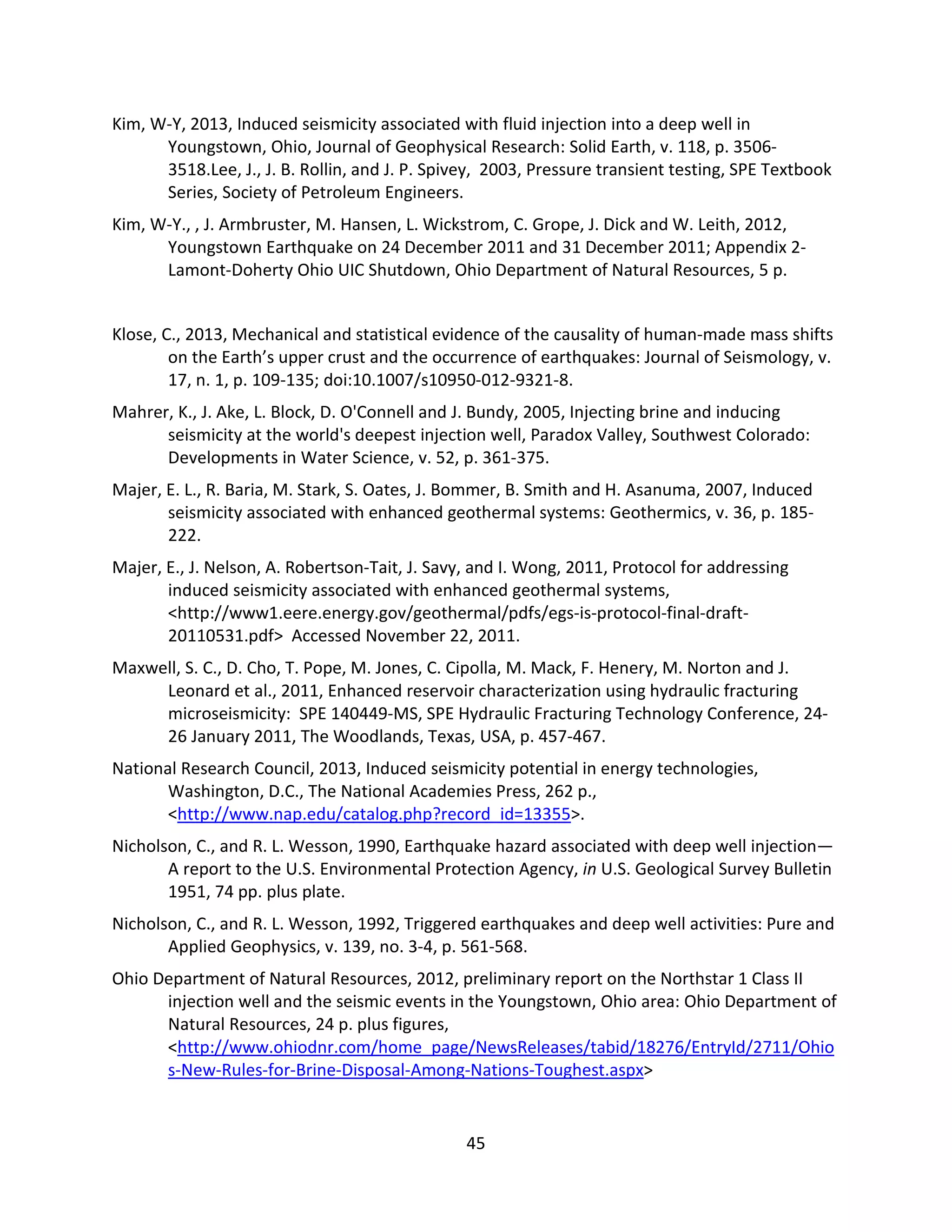 Kim, W-Y, 2013, Induced seismicity associated with fluid injection into a deep well in
Youngstown, Ohio, Journal of Geophysical Research: Solid Earth, v. 118, p. 3506-
3518.Lee, J., J. B. Rollin, and J. P. Spivey, 2003, Pressure transient testing, SPE Textbook
Series, Society of Petroleum Engineers.
Kim, W-Y., , J. Armbruster, M. Hansen, L. Wickstrom, C. Grope, J. Dick and W. Leith, 2012,
Youngstown Earthquake on 24 December 2011 and 31 December 2011; Appendix 2-
Lamont-Doherty Ohio UIC Shutdown, Ohio Department of Natural Resources, 5 p.
Klose, C., 2013, Mechanical and statistical evidence of the causality of human-made mass shifts
on the Earth’s upper crust and the occurrence of earthquakes: Journal of Seismology, v.
17, n. 1, p. 109-135; doi:10.1007/s10950-012-9321-8.
Mahrer, K., J. Ake, L. Block, D. O'Connell and J. Bundy, 2005, Injecting brine and inducing
seismicity at the world's deepest injection well, Paradox Valley, Southwest Colorado:
Developments in Water Science, v. 52, p. 361-375.
Majer, E. L., R. Baria, M. Stark, S. Oates, J. Bommer, B. Smith and H. Asanuma, 2007, Induced
seismicity associated with enhanced geothermal systems: Geothermics, v. 36, p. 185-
222.
Majer, E., J. Nelson, A. Robertson-Tait, J. Savy, and I. Wong, 2011, Protocol for addressing
induced seismicity associated with enhanced geothermal systems,
<http://www1.eere.energy.gov/geothermal/pdfs/egs-is-protocol-final-draft-
20110531.pdf> Accessed November 22, 2011.
Maxwell, S. C., D. Cho, T. Pope, M. Jones, C. Cipolla, M. Mack, F. Henery, M. Norton and J.
Leonard et al., 2011, Enhanced reservoir characterization using hydraulic fracturing
microseismicity: SPE 140449-MS, SPE Hydraulic Fracturing Technology Conference, 24-
26 January 2011, The Woodlands, Texas, USA, p. 457-467.
National Research Council, 2013, Induced seismicity potential in energy technologies,
Washington, D.C., The National Academies Press, 262 p.,
<http://www.nap.edu/catalog.php?record_id=13355>.
Nicholson, C., and R. L. Wesson, 1990, Earthquake hazard associated with deep well injection—
A report to the U.S. Environmental Protection Agency, in U.S. Geological Survey Bulletin
1951, 74 pp. plus plate.
Nicholson, C., and R. L. Wesson, 1992, Triggered earthquakes and deep well activities: Pure and
Applied Geophysics, v. 139, no. 3-4, p. 561-568.
Ohio Department of Natural Resources, 2012, preliminary report on the Northstar 1 Class II
injection well and the seismic events in the Youngstown, Ohio area: Ohio Department of
Natural Resources, 24 p. plus figures,
<http://www.ohiodnr.com/home_page/NewsReleases/tabid/18276/EntryId/2711/Ohio
s-New-Rules-for-Brine-Disposal-Among-Nations-Toughest.aspx>
45
 