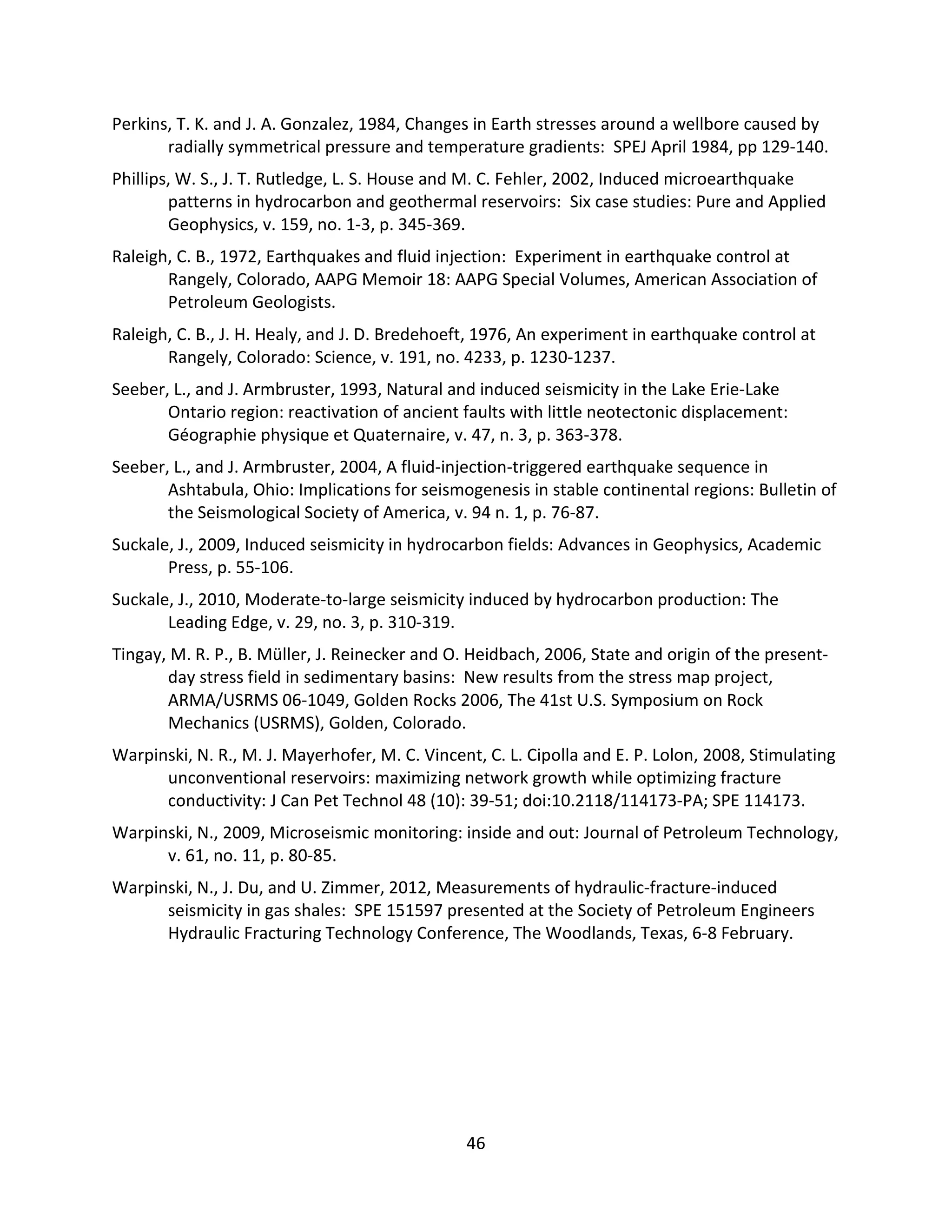 Perkins, T. K. and J. A. Gonzalez, 1984, Changes in Earth stresses around a wellbore caused by
radially symmetrical pressure and temperature gradients: SPEJ April 1984, pp 129-140.
Phillips, W. S., J. T. Rutledge, L. S. House and M. C. Fehler, 2002, Induced microearthquake
patterns in hydrocarbon and geothermal reservoirs: Six case studies: Pure and Applied
Geophysics, v. 159, no. 1-3, p. 345-369.
Raleigh, C. B., 1972, Earthquakes and fluid injection: Experiment in earthquake control at
Rangely, Colorado, AAPG Memoir 18: AAPG Special Volumes, American Association of
Petroleum Geologists.
Raleigh, C. B., J. H. Healy, and J. D. Bredehoeft, 1976, An experiment in earthquake control at
Rangely, Colorado: Science, v. 191, no. 4233, p. 1230-1237.
Seeber, L., and J. Armbruster, 1993, Natural and induced seismicity in the Lake Erie-Lake
Ontario region: reactivation of ancient faults with little neotectonic displacement:
Géographie physique et Quaternaire, v. 47, n. 3, p. 363-378.
Seeber, L., and J. Armbruster, 2004, A fluid-injection-triggered earthquake sequence in
Ashtabula, Ohio: Implications for seismogenesis in stable continental regions: Bulletin of
the Seismological Society of America, v. 94 n. 1, p. 76-87.
Suckale, J., 2009, Induced seismicity in hydrocarbon fields: Advances in Geophysics, Academic
Press, p. 55-106.
Suckale, J., 2010, Moderate-to-large seismicity induced by hydrocarbon production: The
Leading Edge, v. 29, no. 3, p. 310-319.
Tingay, M. R. P., B. Müller, J. Reinecker and O. Heidbach, 2006, State and origin of the present-
day stress field in sedimentary basins: New results from the stress map project,
ARMA/USRMS 06-1049, Golden Rocks 2006, The 41st U.S. Symposium on Rock
Mechanics (USRMS), Golden, Colorado.
Warpinski, N. R., M. J. Mayerhofer, M. C. Vincent, C. L. Cipolla and E. P. Lolon, 2008, Stimulating
unconventional reservoirs: maximizing network growth while optimizing fracture
conductivity: J Can Pet Technol 48 (10): 39-51; doi:10.2118/114173-PA; SPE 114173.
Warpinski, N., 2009, Microseismic monitoring: inside and out: Journal of Petroleum Technology,
v. 61, no. 11, p. 80-85.
Warpinski, N., J. Du, and U. Zimmer, 2012, Measurements of hydraulic-fracture-induced
seismicity in gas shales: SPE 151597 presented at the Society of Petroleum Engineers
Hydraulic Fracturing Technology Conference, The Woodlands, Texas, 6-8 February.
46
 