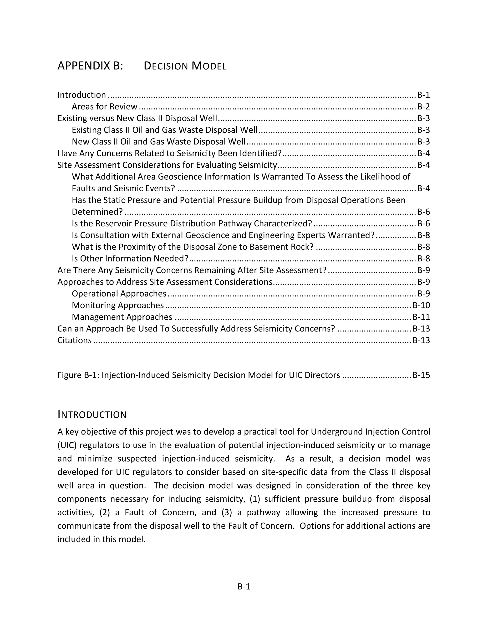 APPENDIX B: DECISION MODEL
Introduction .................................................................................................................................B-1
Areas for Review....................................................................................................................B-2
Existing versus New Class II Disposal Well...................................................................................B-3
Existing Class II Oil and Gas Waste Disposal Well..................................................................B-3
New Class II Oil and Gas Waste Disposal Well.......................................................................B-3
Have Any Concerns Related to Seismicity Been Identified?........................................................B-4
Site Assessment Considerations for Evaluating Seismicity..........................................................B-4
What Additional Area Geoscience Information Is Warranted To Assess the Likelihood of
Faults and Seismic Events? ....................................................................................................B-4
Has the Static Pressure and Potential Pressure Buildup from Disposal Operations Been
Determined? ..........................................................................................................................B-6
Is the Reservoir Pressure Distribution Pathway Characterized?...........................................B-6
Is Consultation with External Geoscience and Engineering Experts Warranted?.................B-8
What is the Proximity of the Disposal Zone to Basement Rock? ..........................................B-8
Is Other Information Needed?...............................................................................................B-8
Are There Any Seismicity Concerns Remaining After Site Assessment?.....................................B-9
Approaches to Address Site Assessment Considerations............................................................B-9
Operational Approaches........................................................................................................B-9
Monitoring Approaches.......................................................................................................B-10
Management Approaches ...................................................................................................B-11
Can an Approach Be Used To Successfully Address Seismicity Concerns? ...............................B-13
Citations .....................................................................................................................................B-13
Figure B-1: Injection-Induced Seismicity Decision Model for UIC Directors .............................B-15
INTRODUCTION
A key objective of this project was to develop a practical tool for Underground Injection Control
(UIC) regulators to use in the evaluation of potential injection-induced seismicity or to manage
and minimize suspected injection-induced seismicity. As a result, a decision model was
developed for UIC regulators to consider based on site-specific data from the Class II disposal
well area in question. The decision model was designed in consideration of the three key
components necessary for inducing seismicity, (1) sufficient pressure buildup from disposal
activities, (2) a Fault of Concern, and (3) a pathway allowing the increased pressure to
communicate from the disposal well to the Fault of Concern. Options for additional actions are
included in this model.
B-1
 