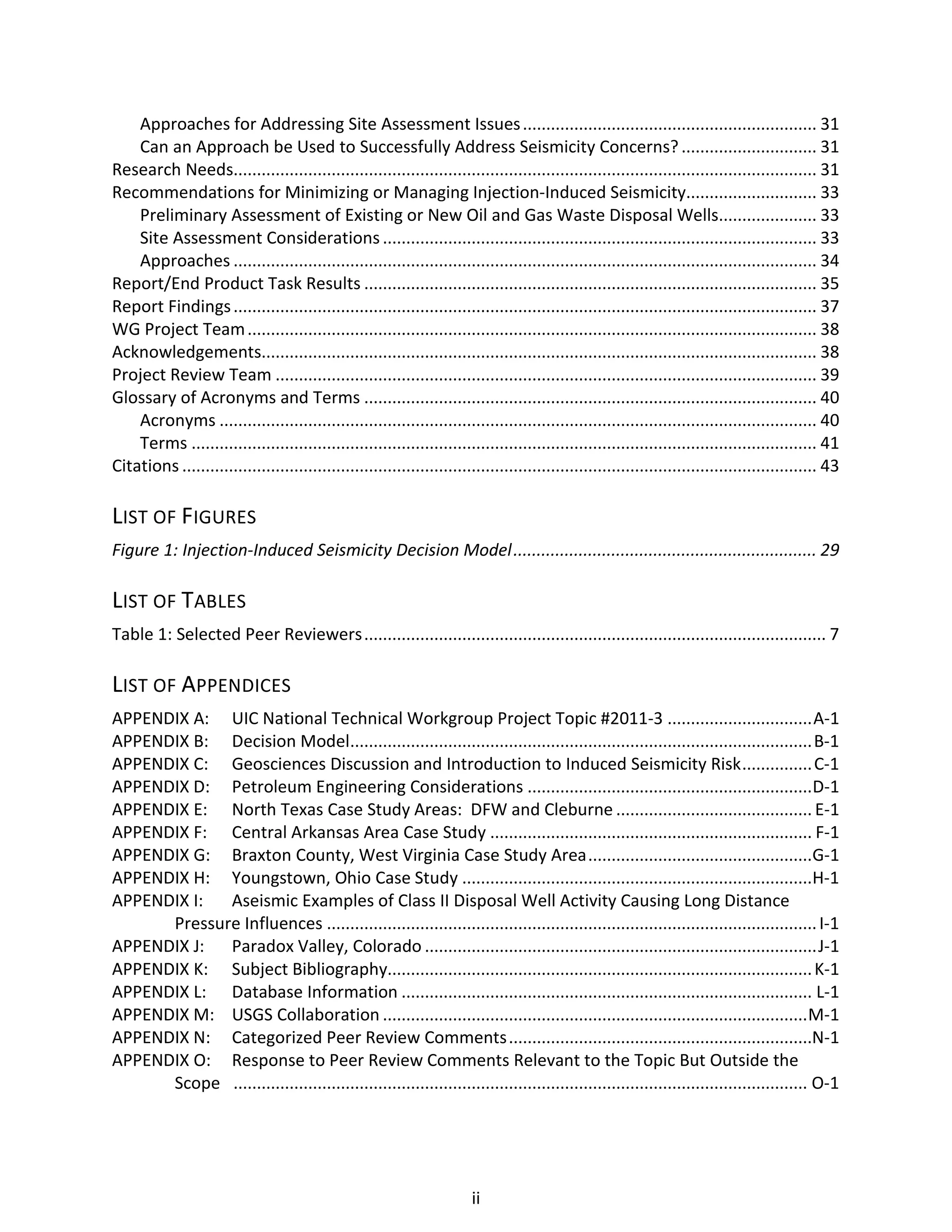 Approaches for Addressing Site Assessment Issues............................................................... 31
Can an Approach be Used to Successfully Address Seismicity Concerns?............................. 31
Research Needs............................................................................................................................. 31
Recommendations for Minimizing or Managing Injection-Induced Seismicity............................ 33
Preliminary Assessment of Existing or New Oil and Gas Waste Disposal Wells..................... 33
Site Assessment Considerations............................................................................................. 33
Approaches ............................................................................................................................. 34
Report/End Product Task Results ................................................................................................. 35
Report Findings............................................................................................................................. 37
WG Project Team.......................................................................................................................... 38
Acknowledgements....................................................................................................................... 38
Project Review Team .................................................................................................................... 39
Glossary of Acronyms and Terms ................................................................................................. 40
Acronyms ................................................................................................................................ 40
Terms ...................................................................................................................................... 41
Citations ........................................................................................................................................ 43
LIST OF FIGURES
Figure 1: Injection-Induced Seismicity Decision Model................................................................. 29
LIST OF TABLES
Table 1: Selected Peer Reviewers................................................................................................... 7
LIST OF APPENDICES
APPENDIX A: UIC National Technical Workgroup Project Topic #2011-3 ...............................A-1
APPENDIX B: Decision Model...................................................................................................B-1
APPENDIX C: Geosciences Discussion and Introduction to Induced Seismicity Risk...............C-1
APPENDIX D: Petroleum Engineering Considerations .............................................................D-1
APPENDIX E: North Texas Case Study Areas: DFW and Cleburne .......................................... E-1
APPENDIX F: Central Arkansas Area Case Study ..................................................................... F-1
APPENDIX G: Braxton County, West Virginia Case Study Area................................................G-1
APPENDIX H: Youngstown, Ohio Case Study ...........................................................................H-1
APPENDIX I: Aseismic Examples of Class II Disposal Well Activity Causing Long Distance
Pressure Influences .........................................................................................................I-1
APPENDIX J: Paradox Valley, Colorado ....................................................................................J-1
APPENDIX K: Subject Bibliography...........................................................................................K-1
APPENDIX L: Database Information ........................................................................................ L-1
APPENDIX M: USGS Collaboration ...........................................................................................M-1
APPENDIX N: Categorized Peer Review Comments.................................................................N-1
APPENDIX O: Response to Peer Review Comments Relevant to the Topic But Outside the
Scope ........................................................................................................................... O-1
ii
 